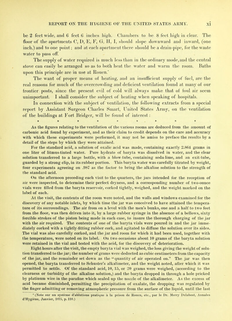 be 2 feet wide, and 6 feet 6 inches high. Chambers to be 8 feet high in clear. The floor of the apartments C, D, E, F, G, H, I, should slope downward and inward, (one inch,) and to one point; and at each apartment there should be a drain-pipe, for the waste water to pass off. The supply of water required is much less than in the ordinary mode, and the central stove can easily be arranged so as to both heat the water and warm the room. Baths upon this principle are in use at Rouen.* The want of proper means of heating, and an insufficient supply of fuel, are the real reasons for much of the overcrowding and deficient ventilation found at many of our frontier posts, since the present evil of cold will always make that of foul air seem unimportant. I shall consider the subject of heating when speaking of hospitals. In connection with the subject of ventilation, the following extracts from a special report by Assistant Surgeon Charles Smart, United States Army, on the ventilation of the buildings at Fort Bridger, will be found of interest: # # # # # #.# # * As the figures relating to the ventilation of the various rooms are deduced from the amount of carbonic acid found by experiment, and as their claim to credit depends on the care and accuracy with which these experiments were performed, it may not be amiss to preface the results by a detail of the steps by which they were attained. For the standard acid, a solution of oxalic acid was made, containing exactly 2.864 grams in one liter of litmus-tinted water. Pure hydrate of baryta was dissolved in water, and the clear solution transferred to a large bottle, with a blow-tube, containing soda-lime, and an exit-tube, guarded by a strong clip, in its rubber portion. This baryta water was carefully titrated by weight, four experiments agreeing on .987 as the factor to bring the alkaline solution to the strength of the standard acid. On the afternoon preceding each visit to the quarters, the jars intended for the reception of air were inspected, to determine their perfect dryness, and a corresponding number of two-ounce vials were filled from the baryta reservoir, corked tightly, weighed, and the weight marked on the label of each. At the visit, the contents of the room were noted, and the walls and windows examined for the discovery of any notable inlets, by which time the jar was conceived to have attained the tempera- ture of its surroundings. The air from on a level with the men’s bunks, one and a half to two feet from the floor, was then driven into it, by a large rubber syringe in the absence of a bellows, sixty forcible strokes of the piston being made in each case, to insure the thorough charging of the jar with the air required. The contents of one of the baryta vials were poured in and the jar imme- diately corked with a tightly-fittiug rubber cork, and agitated to diffuse the solution over its sides. The vial was also carefully corked, and the jar and room for which it had been used, together with the temperature, were noted on its label. On two occasions about 10 grams of the baryta solution were retained in the vial and tested with the acid, for the discovery of deterioration. Eight hours after the visit, the empty baryta vial was weighed, the loss giving the weight of solu- tion transferred to the jar; the number of grams were deducted as cubic centimeters from the capacity of the jar, and the remainder set down as the “quantity of air operated on.” The jar was then opened, the baryta transferred to Schuster’s alkalimeter, and the weight noted, after which it was permitted to settle. Of the standard acid, 10, 15, or 20 grams were weighed, (according to the clearness or turbidity of the alkaline solution,) and the baryta dropped in through a hole pricked by platinum wire in the parafiue wThich sealed up the nozzle of the alkalimeter. As the excess of acid became diminished, permitting the precipitation of oxalate, the dropping was regulated by the finger admitting or removing atmospheric pressure from the surface of the liquid, until the last * (Note sur un systeme d’ablutions pratique la prison de Rouen, etc., par le Dr. Merry Delabost, Aunales