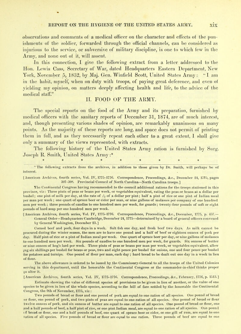 observations and comments of a medical officer on the character and effects of the pun- ishments of the soldier, forwarded through the official channels, can be considered as injurious to the service, or subversive of military discipline, is one to which few in the Army, and none out of it, will assent. In this connection, I give the following extract from a letter addressed to the Hon. Lewis Cass, Secretary of War, dated Headquarters Eastern Department, New York, November 5, 1832, by Maj. Gen. Winfield Scott, United States Army: “I am in the habit, myself, when on duty with troops, of paying great deference, and even ot yielding my opinion, on matters deeply affecting health and life, to the advice of the medical staff.” II. FOOD OF THE ARMY. The special reports on the food of the Army and its preparation, furnished by medical officers with the sanitary reports of December 31, 1874, are of much interest, and, though presenting various shades of opinion, are remarkably unanimous on many points. As the majority of these reports are long, and space does not permit of printing them in full, and as they necessarily repeat each other to a great extent, I shall give only a summary of the views represented, with extracts. The following history of the United States Army ration is furnished by Surg. Joseph R. Smith, United States Army :* ######### * The following extracts from the archives, in addition to those given by Dr. Smith, will perhaps be of interest. [American Archives, fourth series, Vol. IV, 1775-1776. Correspondence, Proceedings, &c., December 24, 1775, pages 307-308. Provincial Council of North Carolina—North Carolina troops.] The Continental Congress having recommended to the council additional rations for the troops stationed in this province, viz: Three pints of peas or beans per week, or vegetables equivalent, rating the peas or beans at a dollar per bushel; one pint of milk per day, at the rate of A of a dollar per pint; half a pint of rice or one pint of Indian meal per man per week ; one quart of spruce beer or cider per man, or nine gallons of molasses per company of one hundred men per week ; three pounds of candles to one hundred men per week, for guards ; twenty-four pounds of soft or eight pounds of hard soap per one hundred men per week. [American Archives, fourth series, Vol. IV, 1775-1776. Correspondence, Proceedings, &c., December, 1775, p. 457.— General Order—Headquarters Cambridge, December 24, 1775—determined by a board of general officers convened by General Washington, December 23.] Corned beef and pork, four days in a week. Salt fish one day, and fresh beef two days. As milk cannot bo procured during the winter season, the men are to have one pound and a half of beef or eighteen ounces of pork per day. Half pint of rice or a pint of Indian meal per week. One quart of spruce beer per day, or nine gallons of molasses to ouo hundred men per week. Six pounds of candles to one hundred men per week, for guards. Six ounces of butter or nine ounces of hog’s lard per week. Three pints of peas or beans per man per week, or vegetables equivalent, allow ;ng six shillings per bushel for beans or peas, two and eight pence per bushel for onious, one and four pence per bushel for potatoes and turnips. One pound of flour per man, each day ; hard bread to be dealt out one day in a week in lieu of flour. The above allowance is ordered to be issued by the Commissary-General to all the troops of the United Colonies serving in this department, until the honorable the Continental Congress or the commander-iu-chief thinks proper to alter it. [American Archives, fourth series, Vol. IV, 1775-1776. Correspondence, Proceedings, &c., February, 1776, p. 1513.] Estimate showing the value of different species of provisions to be given in lieu of another, or the value of one species to be given in lieu of the whole species, according to the bill of fare settled by the honorable the Continental Congress, the 9th of November, 1775, viz : Two pounds of bread or flour and one pound of pork are equal to one ration of all species. One pound of bread or flour, one pound of pork, and two pints of peas are equal to one ration of all species. One pound of bread or flour twelve ounces of pork, and six ounces of butter are equal to one ration of all sj)ecies. One pouud of bread or flour, one and a half pounds of beef, a half piDt of rice, or one pint Indian meal, are equal to one ration of all species. Oue pound < f bread or flour, one and a half pounds of beef, one quart of spruce beer or cider, or one gill of rum, are equal to ono ration of all species. Five pounds of bread or flour are equal to one ration, Three pounds of beef are equal to oue