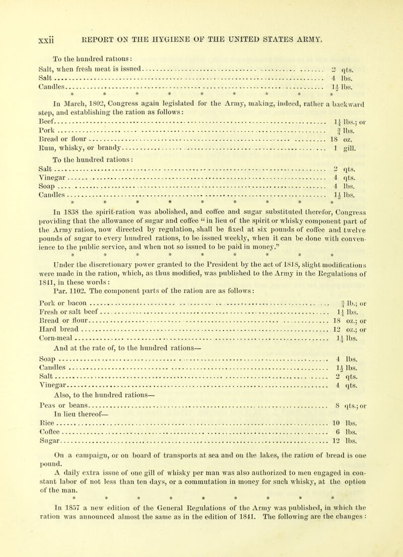 To the hundred rations: Salt, when fresh meat is issued 2 qts. Salt 4 lbs. Candles - - 1J lbs. ********% In March, 1802, Congress again legislated for the Army, making, indeed, rather a backward step, and establishing the ration as follows: Beef 1£ lbs.; or Pork ... - f lbs. Bread or Hour IS oz. Ruin, whisky, or brandy. 1 gill. To the hundred rations : Salt 2 qts. Vinegar - 4 qts. Soap .... - 4 lbs. Candles * 1£ lbs. ********* In 1838 the spirit-ration was abolished, and coffee and sugar substituted therefor, Congress providing that the allowance of sugar and coffee “ in lieu of the spirit or whisky component part of the Army ration, now directed by regulation, shall be fixed at six pounds of coffee and twelve pounds of sugar to every hundred rations, to be issued weekly, when it can be done with conven- ience to the public service, and when not so issued to be paid in money.” ****** * * * Under the discretionary power granted to the President by the act of 1818, slight modifications were made in the ration, which, as thus modified, was published to the Army in the Regulations of 1841, in these words : Par. 1102. The component parts of the ration are as follows: Pork or bacon Fresh or salt beef <■ Bread or flour Hard bread Corn-meal . And at the rate of, to the hundred rations— Soap Candles Salt Vinegar Also, to the hundred rations— Peas or beans In lieu thereof— Rice Coffee Sugar „ 5 lb.; or 1± lbs. IS oz.; or 12 oz.; or 1J lbs. 4 lbs. n ibs. 2 qts. 4 qts. 8 qts.; or 10 lbs. 6 lbs. 12 lbs. On a campaign, or on board of transports at sea and on the lakes, the ration of bread is one pound. A daily extra issue of one gill of whisky per man was also authorized to men engaged in con- stant labor of not less than ten days, or a commutation in money for such whisky, at the option of the man. ********* In 1857 a new edition of the General Regulations of the Army was published, in which the ration was announced almost the same as in the edition of 1841. The following are the changes :