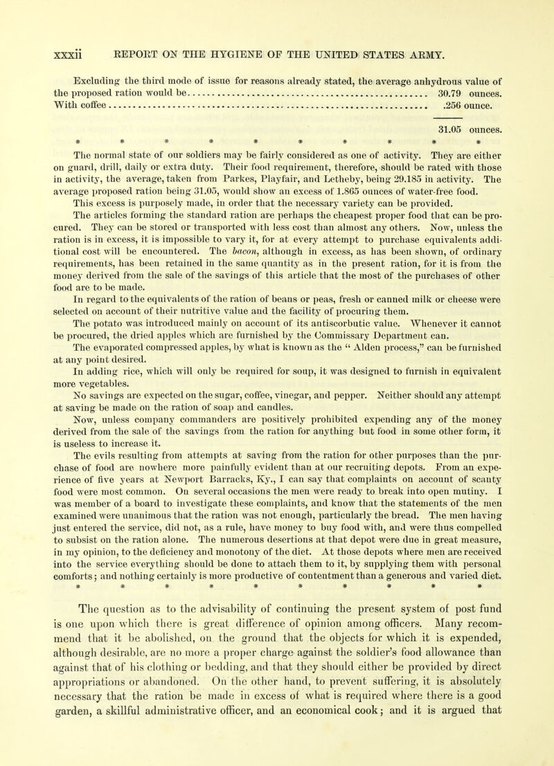 Excluding the third mode of issue for reasons already stated, the average anhydrous value of the proposed ration would be 30.79 ounces. With coffee . - 256 ounce. 31.05 ounces. ########## The normal state of our soldiers may be fairly considered as one of activity. They are either on guard, drill, daily or extra duty. Their food requirement, therefore, should be rated with those in activity, the average, taken from Parkes, Playfair, and Letheby, being 29.185 in activity. The average proposed ration being 31.05, would show an excess of 1.865 ounces of water-free food. This excess is purposely made, in order that the necessary variety can be provided. The articles forming the standard ration are perhaps the cheapest proper food that can be pro- cured. They can be stored or transported with less cost than almost any others. Now, unless the ration is in excess, it is impossible to vary it, for at every attempt to purchase equivalents addi- tional cost will be encountered. The bacon, although in excess, as has been shown, of ordinary requirements, has been retained in the same quantity as in the present ration, for it is from the money derived from the sale of the savings of this article that the most of the purchases of other food are to be made. In regard to the equivalents of the ration of beans or peas, fresh or canned milk or cheese were selected on account of their nutritive value and the facility of procuring them. The potato was introduced mainly on account of its antiscorbutic value. Whenever it cannot be procured, the dried apples which are furnished by the Commissary Department can. The evaporated compressed apples, by what is known as the “ Alden process,” can be furnished at any point desired. In adding rice, which will only be required for soup, it was designed to furnish in equivalent more vegetables. No savings are expected on the sugar, coffee, vinegar, and pepper. Neither should any attempt at saving be made on the ration of soap and candles. Now, unless company commanders are positively prohibited expending any of the money derived from the sale of the savings from the ration for anything but food in some other form, it is useless to increase it. The evils resulting from attempts at saving from the ration for other purposes than the pur- chase of food are nowhere more painfully evident than at our recruiting depots. From an expe- rience of five years at Newport Barracks, Ky., I can say that complaints on account of scanty food were most common. On several occasions the men were ready to break into open mutiny. I was member of a board to investigate these complaints, and know that the statements of the men examined were unanimous that the ration was not enough, particularly the bread. The men having just entered the service, did not, as a rule, have money to buy food with, and were thus compelled to subsist on the ration alone. The numerous desertions at that depot were due in great measure, in my opinion, to the deficiency and monotony of the diet. At those depots where men are received into the service everything should be done to attach them to it, by supplying them with personal comforts; and nothing certainly is more productive of contentment than a generous and varied diet. ######### # The question as to the advisability of continuing the present system of post fund is one upon which there is great difference of opinion among officers. Many recom- mend that it be abolished, on the ground that the objects for which it is expended, although desirable, are no more a proper charge against the soldier’s food allowance than against that of his clothing or bedding, and that they should either be provided by direct appropriations or abandoned. On the other hand, to prevent suffering, it is absolutely necessary that the ration be made in excess of what is required where there is a good garden, a skillful administrative officer, and an economical cook; and it is argued that