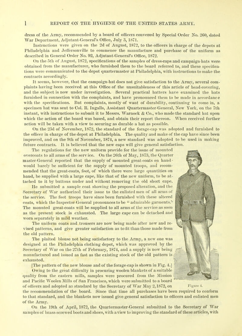 dress of the Army, recommended by a board of officers convened by Special Order No. 260, dated War Department, Adjutant-General’s Office, July 3, 1871. Instructions were given on the 2d of August, 1S72, to the officers in charge of the depots at Philadelphia and Jeffersonville to commence the manufacture and purchase of the uniform as described in General Order No. 92, Adjutant-General’s Office, 1872. On the 5th of August, 1872, specifications of the samples of dress-caps and campaign-hats were obtained from the manufacturer, who furnished them to the board referred to, and these specifica- tions were communicated to the depot quartermaster at Philadelphia, with instructions to make the contracts accordingly. It seems, however, that the campaign-hat does not give satisfaction to the Army, several com- plaints having been received at this Office of the uusuitableness of this article of head-covering, and the subject is now under investigation. Several practical hatters have examined the hats furnished in connection with the complaints, and have pronounced them to be made in accordance with the specifications. But complaints, mostly of want of durability, continuing to come in, a specimen hat was sent to Gol. E. Ingalls, Assistant Quartermaster-General, New York, on the 7th instant, with instructions to submit it to Messrs. Warnock & Go., who made the standard hat upou which the action of the board was based, and obtain their report thereon. When received further action will be taken with a view to securing as durable a hat as possible. On the 23d of November, 1872, the standard of the forage-cap was adopted and furnished to the officer in charge of the depot at Philadelphia. The quality and make of the cap have since been improved, and on the 9th of November, 1874, a new standard was adopted to be used in making future contracts. It is believed that the new caps will give general satisfaction. The regulations for the new uniform provide for the issue of mounted overcoats to all arms of the service. On the 26th of May, 1873, the Quarter master-General reported that the supply of mounted great-coats on hand - would barely be sufficient for the supply of mounted troops, and recom- mended that the great-coats, foot, of which there were large quantities on hand, be supplied with a large cape, like that of the new uniform, to be at- tached to it by buttons under and without removing the old short cape. He submitted a sample coat showing the proposed alteration, and the Secretary of War authorized their issue to the enlisted men of all arms of the service. The foot troops have since been furnished with these altered coats, which the Inspector-General pronounces to be “ admirable garments.’’ The mounted great-coats will be supplied to all arms of the service as soon as the present stock is exhausted. The large cape can be detached and worn separately in mild weather. The uniform coats and trousers are now being made after new and re- vised patterns, and give greater satisfaction as to fit than those made from the old pattern. The plaited blouse not being satisfactory to the Army, a new one was designed at the Philadelphia clothing depot, which was approved by the Secretary of War on the 27th of February, 1874, and a supply is now being manufactured and issued as fast as the existing stock of the old pattern is exhausted. [The pattern of the new blouse and of the forage-cap is shown in Fig. 4.] Owing to the great difficulty in procuring woolen blankets of a suitable quality from the eastern mills, samples were procured from the Mission and Pacific Woolen Mills of San Francisco, which were submitted to a board of officers and adopted as standard by the Secretary of War May 2,1872, on Figure 4. the recommendation of the board. Since that time all purchases have been required to conform to that standard, and the blankets now issued give general satisfaction to officers and enlisted men of the Army. On the 19th of April, 1872, the Quartermaster-General submitted to the Secretary of War samples of brass-screwed boots and shoes, with a view to improving the standard of these articles, with