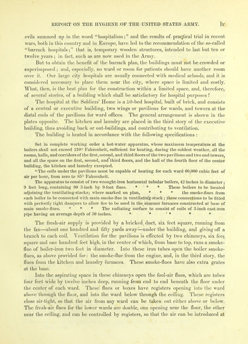 evils summed up in the word “hospitalism;” and the results of practical trial in recent wars, both in this country and in Europe, have led to the recommendation of the so-called “barrack hospitals;” that is, temporary wooden structures, intended to last but ten or twelve years ; in fact, such as are now used in the Army. But to obtain the benefit of the barrack plan, the buildings must not be crowded or superimposed ; and, especially, no ward or room for patients should have another room over it. Our large city hospitals are usually connected with medical schools, and it is considered necessary to place them near the city, where space is limited and costly. What, then, is the best plan for the construction within a limited space, and, therefore, of several stories, of a building which shall be satisfactory for hospital purposes? The hospital at the Soldiers’ Home is a 50-bed hospital, built of brick, and consists of a central or executive building, two wings or pavilions for wards, and towers at the distal ends of the pavilions for ward offices. The general arrangement is shown in the plates opposite. The kitchen and laundry are placed in the third story of the executive building, thus avoiding back or out-buildings, and contributing to ventilation. The building is heated in accordance with the following specifications : Set in complete working order a liot-water apparatus, whose maximum temperature at the boilers shall not exceed 210° Fahrenheit, sufficient for heating, during the coldest weather, all the rooms, halls, and corridors of the first, second, and third floors of the two pavilions and two end towers, and all the space on the first, second, and*third floors, and the hall of the fourth floor of the center building, the kitchen and laundry excepted. “The coils under the pavilions must be capable of heating for each ward 60,000 cubic feet of air per hour, from zero to 85° Fahrenheit. The apparatus to consist of two wrought-iron horizontal tubular boilers, 42 inches in diameter ; 9 feet long, containing 80 3-inch by 9-foot flues. * ■ * * These boilers to be located adjoining the ventilatiug-stacks; where marked on plan, * * * the smoke-flues from each boiler to be connected with main smoke-flue in ventilatin’g-stack ; these connections to be fitted with perfectly tight dampers to allow fire to be used in the summer furnaces constructed at base of main smoke-flues. * * * The radiating surface to consist of coils of 3-inch cast-iron pipe having an average depth of 50 inches. * * ' * * * The fresh-air supply is provided by a bricked ; duct, six feet square, running from the fan—about one hundred and fifty yards away—under the building, and giving off a branch to each coil. Ventilation for the pavilions is effected by two chimneys, six feet square and one hundred feet high, in the center of which, from base to top, runs a smoke- flue of boiler-iron two feet in diameter. Into these iron tubes open the boiler smoke- flues, as above provided for: the smoke-flue from the engine, and, in the third story, the flues from the kitchen and laundry furnaces. These smoke-flues have also extra grates at the base. Into the aspirating space in these chimneys open the foul-air flues, which are tubes four feet wide by twelve inches deep, running from end to end beneath the floor under the center of each ward. These flues or boxes have registers opening into the ward above through the floor, and into the ward below through the ceiling. These registers close air-tight, so that the air from any ward can be taken out either above or below. The fresh-air flues for the lower wards are double, one opening near the floor, the other near the ceiling, and can be controlled by registers, so that the air can be introduced at