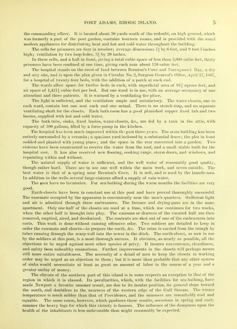 the commanding officer. It is located about 50 yards south of the redoubt, on high ground, which was formerly a part of the post garden, contains fourteen rooms, and is provided with the usual modern appliances for distributing heat and hot and cold water throughout the building. The cells for prisoners are four in number; average dimensions 7.1 by 0 feet, and 9 feet 5 inches high; ventilation by two loop-holes, 31 by 20 inches. In these cells, and a hall in front, giving a total cubic space of less than 5,000 cubic feet, thirty prisoners have been confined at one time, giving each man about 3 70 cubic feet. The hospital stands on the crest of land between Breuton’s Cove and Narraganset Bay, a dry and airy site, and is upon the plan given in Circular No. 2, Surgeon General’s Office, April 27,1SG7, for a hospital of twenty-four beds, with the addition of a porch at each end. The wards allow space for twelve beds in each, with superficial area of 94^ square feet, and air space of 1,421£ cubic feet per bed. But one ward is in use, with an average occupancy of one attendant and three patients. It is warmed by a ventilating fire-place. The light is sufficient, and the ventilation ample and satisfactory. The water-closets, one to each ward, contain but one seat each and one urinal. There is no stench-trap, and no separate ventilating-shaft for the closets. Each bath-room has a good planished copper fixed tub and two basins, supplied with hot and cold water. The bath-tubs, sinks, fixed basins, water-closets, &c., are fed by a tank in the attic, with capacity of 5S0 gallons, filled by a force-pump in the kitchen. The hospital has been much improved within the past three years. The main building has been entirely surrounded by a veranda; a spacious yard inclosed by a substantial fence; the plot in front sodded and planted with young pines; and the space in the rear converted into a garden. Two cisterns have been constructed to receive the water from the roof, and a small stable built for the hospital cow. It has also received new flooring, cooking-range, storm-doors, and windows, and repainting within and without. The natural supply of water is sufficient, and the well water of reasonably good quality, though rather hard. There are iu use one well within the main work, and seven outside. The best water is that of a. spring near Brenton’s Cove. It is soft, and is used by the laundresses. In addition to the wells several large cisterns afford a supply of rain-water. The men have no lavatories. For sea-bathing during the warm months the facilities are very good. Earth-closets have been in constant use at this post and have proved thoroughly successful. The casemate occupied by the apparatus is conveniently near the men’s quarters. Sufficient light and air is admitted through three embrasures. The furnace and drying-pans are in the same apartment. Only one-half of the closets are used at a time, which use continues for two weeks, when the other half is brought into play. The caissons or drawers of the vacated half are then removed, emptied, aired, and deodorized. The contents are shot out of one of the embrasures into carts. This work is done without causing offensive odor. Two soldiers are detailed to keep in order the casemate and closets—to prepare the earth, &c. The urine is carried from the trough by tubes running through the scarp-wall into the sewer in the ditch. The earth-closet, as now in use by the soldiers at this post, is a most thorough success. It obviates, as nearly as possible, all the objections to be urged against most other species of privy. It insures convenience, cleanliness, and safety from unhealthy emanations. Further improvements in the closets will perhaps secure still more entire suitableness. The necessity of a detail of men to keep the closets in working- order may be urged as an objection to them ; but it is more than probable that any other system of sinks would necessitate at least as great an amount of labor in the course of a year and a greater outlay of money. The climate of the southern part of this island is in some respects an exception to that of the region in which it is classed. Its peculiarities, which, with the facilities for sea-bathing, have made Newport a favorite summer resort, are due to its insular position, its general slope toward the south, and doubtless to the nearness of the western edge of the Gulf Stream. The winter temperature is much milder than that of Providence, and the summers are remarkably cool and equable. The same cause, however, which produces these results, occasions in spring and early summer the heavy fogs for which this vicinity is famous. The influence of the dampness upon the health of the inhabitants is less unfavorable than might reasonably be expected.