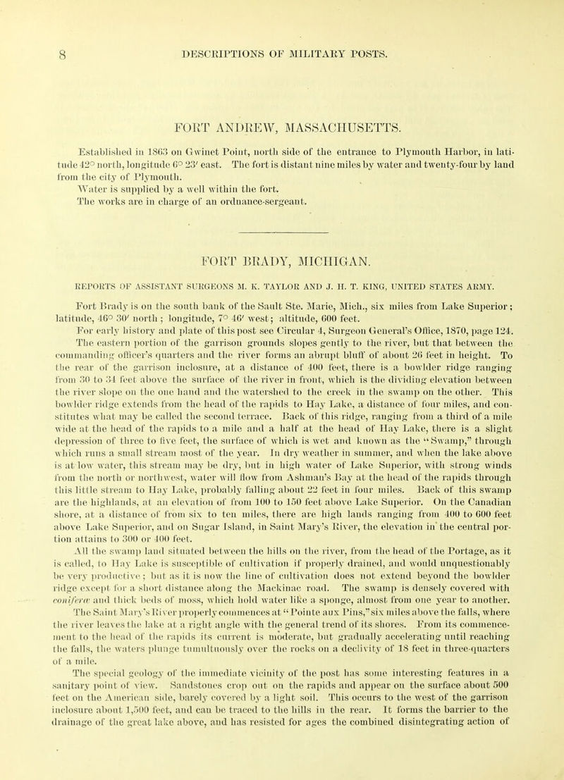 FORT ANDREW, MASSACHUSETTS. Established in 1SG3 on Gwinet Point, north side of the entrance to Plymouth Harbor, in lati- tude 42° north, longitude G° 23' east. The fort is distant nine miles by water and twenty-four by laud from the city of Plymouth. Water is supplied by a well within the fort. The works are in charge of an ordnance-sergeant. FORT BRADY, MICHIGAN. REPORTS OF ASSISTANT SURGEONS M. K. TAYLOR AND J. H. T. KING, UNITED STATES ARMY. Fort Brady is on the south bank of the Sault Ste. Marie, Mich., six miles from Lake Superior ; latitude, 46° 30' north ; longitude, 7° 4G' west; altitude, GOO feet. For early history and plate of this post sec Circular 4, Surgeon General’s Office, 1S70, page 124. The eastern portion of the garrison grounds slopes gently to the river, but that between the commanding officer’s quarters and the river forms an abrupt bluff of about 2G feet in height. To the rear of the garrison inclosure, at a distance of 400 feet, there is a bowlder ridge ranging from 30 to 34 feet above the surface of the river in front, which is the dividing elevation between the river slope on the one hand and the watershed to the creek in the swamp on the other. This bowlder ridge extends from the head of the rapids to Hay Lake, a distance of four miles, and con- stitutes what may be called the second terrace. Back of this ridge, ranging from a third of a mile wide at the head of the rapids to a mile and a half at the head of Hay Lake, there is a slight depression of three to live feet, the surface of which is wet and known as the “Swamp,” through which runs a small stream most of the year. In dry weather in summer, and when the lake above is at low water, this stream may be dry, but in high water of Lake Superior, with strong wiuds from the north or northwest, water will flow from Ashman’s Bay at the head of the rapids through this little stream to Hay Lake, probably falling about 22 feet in four miles. Back of this swamp are the highlands, at an elevation of from 100 to 150 feet above Lake Superior. On the Canadian shore, at a distance of from six to ten miles, there are high lands ranging from 400 to GOO feet above Lake Superior, and on Sugar Island, in Saint Mary’s River, the elevation in the central por- tion attains to 300 or 400 feet. All the swamp laud situated between the hills on the river, from the head of the Portage, as it is called, to Hay Lake is susceptible of cultivation if properly drained, and would unquestionably be very productive; but as it is now the line of cultivation does not extend beyond the bowlder ridge except for a short distance along the Mackinac road. The swamp is densely covered with coniferee and thick, beds of moss, which hold water like a sponge, almost from one year to another. The Saint Mary’s River properly commences at “Pointe aux Pins,” six miles above the falls, where the river leaves the lake at a right angle with the general trend of its shores. From its commence- ment to the head of the rapids its current is moderate, but gradually accelerating until reaching the falls, the waters plunge tumultuously over the rocks on a declivity of IS feet in three-quarters of a mile. The special geology of the immediate vicinity of the post has some interesting features in a sanitary point of Dew. Sandstones crop out on the rapids and appear on the surface about 500 feet on the American side, barely covered by a light soil. This occurs to the west of the garrison inclosure about 1,500 feet, and cau be traced to the hills in the rear. It forms the barrier to the drainage of the great lake above, and has resisted for ages the combined disintegrating action of