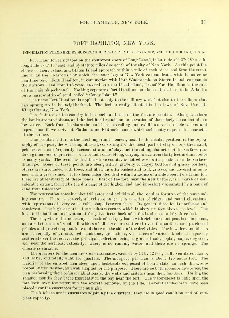 FORT HAMILTON, NEW YORK. INFORMATION FURNISHED BY SURGEONS II. R. WIRTZ, R. H. ALEXANDER, AND C. E. GODDARD, U. S. A. Fort Hamilton is situated on the southwest shore of Long Island, in latitude 40° 37' 28 north, longitude 3° V 15 east, and 5£ statute miles due south of the city of New York. At this point the shores of Long Islaud and Staten Island approach within a mile of each other, and form the strait known as the “Narrows,” by which the inner bay of New York communicates with the outer or maritime bay. Fort Hamilton, in conjunction with Fort Wadsworth, on Staten Island, commands the Narrows; and Fort Lafayette, erected on an artificial islaud, lies off Fort Hamilton to the east of the main ship-channel. Nothing separates Fort Hamilton on the southeast from the Atlantic but a narrow strip of sand, called “ Coney Island.” The name Fort Hamilton is applied not only to the military work but also to the village that has sprung up in its neighborhood. The fort is really situated in the town of New Utrecht, Kings County, New York. The features of the country to the north and east of the fort are peculiar. Along the shore the banks are precipitous, and the fort itself stands on an elevation of about forty-seven feet above low water. Back from the shore the land becomes rolling, and exhibits a series of elevations and depressions till we arrive at Flatlands and Flatbush, names which sufficiently express the character of the surface. This peculiar feature is the most important element, next to its insular position, in the topog- raphy of the post, the soil being alluvial, consisting for the most part of clay on top, then sand, pebbles, &c., and frequently a second stratum of clay, and the rolling character of the surface, pro- ducing numerous depressions, some round, some oblong, varying in size from thirty feet in diameter to as many yards. The result is that the whole country is dotted over with ponds from the surface- drainage. Some of these ponds are clear, with a gravelly or clayey bottom and grassy borders; others are surrounded with trees, and filled up with bushes anti rank grasses, and covered in sum- mer with a green slime. It has been calculated that within a radius of a mile about Fort Hamilton there are at least sixty of these ponds. East of the fort, near the new battery, is a marsh of con- siderable extent, formed by the drainage of the higher land, and imperfectly separated by a bank of sand from tide-water. The reservation contains about 90 acres, and exhibits all the peculiar features of the surround- ing country. There is scarcely a level spot on it; it is a series of ridges and round elevations, with depressions of every conceivable shape between them. Its general direction is northeast and southwest. The highest part is the northeast corner, which is sixty-six feet above sea-level. The hospital is built on an elevation of forty-two feet; back of it the land rises to fifty-three feet. The soil, where it is not stony, consists of a clayey loam, with rich muck and peat beds in places, and a substratum of sand. Bowlders of all sizes are scattered over the surface, and patches of pebbles and gravel crop out here and there on the sides of the declivities. The bowlders and blocks are principally of granite, red sandstoue, greenstone, &c. Trees of various kinds are sparsely scattered over the reserve, the principal collection being a grove of oak, poplar, maple, dogwood, &c., near the northeast extremity. There is no running water, and there are no springs. The climate is variable. The quarters for the men are stone casemates, each 44 by 14 by 12 feet, badly ventilated, damp, and leaky, and totally unfit for quarters. The air-space per man is about 175 cubic feet. The majority of the enlisted men sleep upon bedsteads composed of board slats, an inch thick, sup- ported by iron trestles, and well adapted for the purpose. There are no bath-rooms or lavatories, the men performing their ordinary ablutions at the wells and cisterns near their quarters. During the summer months they bathe frequently in the bay near the fort. The water-closet is built upon the fort dock, over the water, and the excreta removed by the tide. Several earth-closets have been placed near the casemates for use at night. The kitchens are in casemates adjoining the quarters; they are in good condition and of suffi- cient capacity.