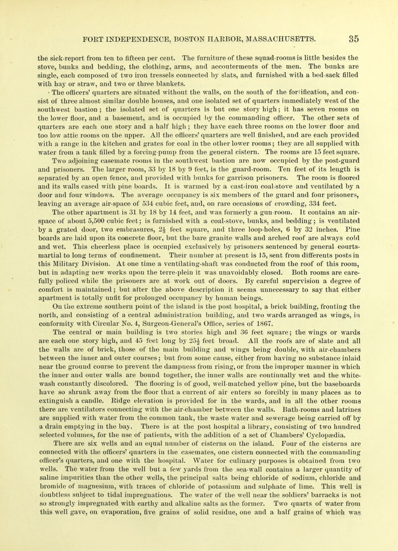 the sick-report from ten to fifteen per cent. The furniture of these squad-rooms is little besides the stove, bunks aud bedding, the clothing, arms, and accouterments of the men. The bunks are single, each composed of two iron t.ressels connected by slats, and furnished with a bed-sack filled with hay or straw, and two or three blankets. • The officers’ quarters are situated without the walls, on the south of the fortification, and con- sist of three almost similar double houses, and one isolated set of quarters immediately west of the southwest bastion ; the isolated set of quarters is but one story high; it has seven rooms on the lower floor, and a basement, and is occupied by the commanding officer. The other sets of quarters are each oue story aud a half high; they have each three rooms on the lower floor and too low attic rooms on the upper. All the officers’ quarters are well finished, and are each provided with a range in the kitchen and grates for coal in the other lower rooms; they are all supplied with water from a tank filled by a forcing-pump from the general cistern. The rooms are 15 feet square. Two adjoining casemate rooms in the southwest bastion are now occupied by the post-guard and prisoners. The larger room, 33 by 18 by 9 feet, is the guard-room. Ten feet of its length is separated by an open fence, aud provided with bunks for garrison prisoners. The room is floored and its walls cased with pine boards. It is warmed by a cast-iron coal-stove and ventilated by a door and four windows. The average occupancy is six members of the guard and four prisoners, leaving an average air-space of 534 cubic feet, and, on rare occasions of crowding, 334 feet. The other apartment is 31 by 18 by 14 feet, aud was formerly a gun-room. It contains an air- space of about 5,500 cubic feet; is furnished with a coal-stove, bunks, and bedding; is ventilated by a grated door, two embrasures, 2£ feet square, and three loop-holes, 6 by 32 inches. Pine boards are laid upon its concrete floor, but the bare granite walls and arched roof are always cold and wet. This cheerless place is occupied exclusively by prisoners sentenced by general courts- martial to long terms of confinement. Their number at present is 15, sent from differents posts in this Military Division. At one time a ventilatiug-shaft was conducted from the roof of this room, but in adapting new works upon the terre-plein it was unavoidably closed. Both rooms are care- fully policed while the prisoners are at work out of doors. By careful supervision a degree of comfort is maintained; but after the above description it seems unnecessary to say that either apartment is totally unfit for prolonged occupancy by human beings. On the extreme southern point of the island is the post hospital, a brick building, fronting the north, and consisting of a central administration building, and two wards arranged as wings, in conformity with Circular No. 4, Surgeon-General’s Office, series of 1867. The central or main building is two stories high and 36 feet square; the wings or wards are each one story high, and 45 feet long by 25£ feet broad. All the roofs are of slate and all the walls are of brick, those of the main building and wings being double, with air-chambers between the inner and outer courses; but from some cause, either from having no substance inlaid near the ground course to prevent the dampness from rising, or from the improper manner in which the inner and outer walls are bound together, the inner walls are continually wet and the white- wash constantly discolored. The flooring is of good, well-matched yellow pine, but the baseboards have so shrunk away from the floor that a current of air enters so forcibly in many places as to extinguish a candle. Ridge elevation is provided for in the wards, and in all the other rooms there are ventilators connecting with the air-chamber between the walls. Bath-rooms aud latrines are supplied with water from the common tank, the waste water and sewerage being carried off by a drain emptying in the bay. There is at the post hospital a library, consisting of two hundred selected volumes, for the use of patients, with the addition of a set of Chambers’ Cyclopaedia. There are six wells and an equal number of cisterns on the island. Four of the cisterns are connected with the officers’ quarters in the casemates, one cistern connected with the commanding officer’s quarters, aud one with the hospital. Water for culinary purposes is obtained from two wells. The water from the well but a few yards from the sea-wall contains a larger quantity of saline impurities than the other wells, the principal salts being chloride of sodium, chloride and bromide of magnesium, with traces of chloride of potassium and sulphate of lime. This well is doubtless subject to tidal impregnations. The water of the well near the soldiers’ barracks is not so strongly impregnated with earthy aud alkaline salts as the former. Two quarts of water from this well gave, on evaporation, five grains of solid residue, one and a half grains of which was