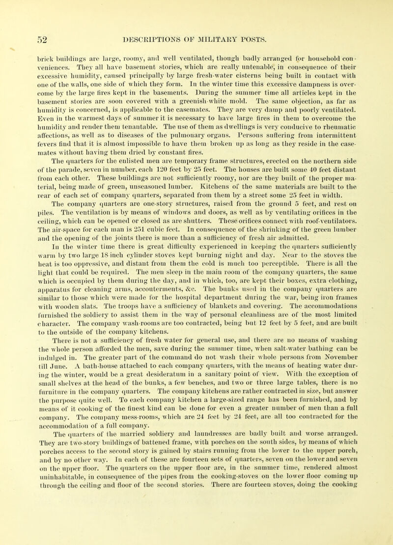 brick buildings are large, roomy, and well ventilated, though badly arranged for household con ■ veniences. They all have basement stories, which are really untenable, in consequence of their excessive humidity, caused principally by large fresh-water cisterns being built in contact with one of the walls, one side of which they form. In the winter time this excessive dampness is over- come by the large tires kept in the basements. During the summer time all articles kept in the basement stories are soon covered with a greenish-white mold. The same objection, as far as humidity is concerned, is applicable to the casemates. They are very damp and poorly ventilated. Even in the warmest days of summer it is necessary to have large tires in them to overcome the humidity and render them tenantable. The use of them as dwellings is very conducive to rheumatic affections, as well as to diseases of the pulmonary organs. Persons suffering from intermittent fevers find that it is almost impossible to have them broken up as long as they reside in the case- mates without having them dried by constant fires. The quarters for the enlisted men are temporary frame structures, erected on the northern side of the parade, seven in number, each 120 feet by 25 feet. The houses are built some 40 feet distant from each other. These buildings are not sufficiently roomy, nor are they built of the proper ma- terial, being made of green, unseasoned lumber. Kitchens of the same materials are built to the rear of each set of company quarters, separated from them by a street some 25 feet in width. The company quarters are one-story structures, raised from the ground 5 feet, and rest on piles. The ventilation is by means of windows and doors, as well as by ventilating orifices in the ceiling, which can be opened or closed as are shutters. These orifices connect with roof-ventilators. The air-space for each man is 251 cubic feet. In consequence of the shrinking of the green lumber and the opening of the joints there is more than a sufficiency of fresh air admitted. In the winter time there is great difficulty experienced in keeping the quarters sufficiently warm by two large 18 inch cylinder stoves kept burning night and day. Near to the stoves the heat is too oppressive, and distant from them the cold is much too perceptible. There is all the light that could be required. The men sleep in the main room of the company quarters, the same which is occupied by them during the day, and in which, too, are kept their boxes, extra clothing, apparatus for cleaning arms, accouterments, &c. The bunks used in the company quarters are similar to those which were made for the hospital department during the war, being iron frames with wooden slats. The troops have a sufficiency of blankets and covering. The accommodations furnished the soldiery to assist them in the way of personal cleanliness are of the most limited character. The company wash-rooms are too contracted, being but 12 feet by 5 feet, and are built to the outside of the company kitchens. There is not a sufficiency of fresh water for general use, and there are no means of washing the whole person afforded the men, save during the summer time, when salt-water bathing can be indulged in. The greater part of the command do not wash their whole persons from November till June. A bath-house attached to each company quarters, with the means of heating water dur- ing the winter, would be a great desideratum in a sanitary point of view. With the exception of small shelves at the head of the bunks, a few benches, and two or three large tables, there is no furniture in the company quarters. The company kitchens are rather contracted in size, but answer the purpose quite well. To each company kitchen a large-sized range has been furnished, and by means of it cooking of the finest kind can be done for even a greater number of men than a full company. The company mess-rooms, which are 24 feet by 24 feet, are all too contracted for the accommodation of a full company. The quarters of the married soldiery and laundresses are badly built and worse arranged. They are two-story buildings of battened frame, with porches on the south sides, by means of which porches access to the second story is gained by stairs running from the lower to the upper porch, and by no other way. In each of these are fourteen sets of quarters, seven on the lower and seven on the upper fioor. The quarters on the upper lioor are, in the summer time, rendered almost uninhabitable, in cousequeuce of the pipes from the cookiug-stoves on the lower floor coming up through the ceiling and fioor of the second stories. There are fourteen stoves, doing the cooking