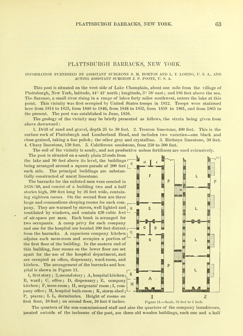 PLATTSBURGH BARRACKS, NEW YORK. INFORMATION FURNISHED BY ASSISTANT SURGEONS S. M. HORTON AND L. Y. LORING, U. S. A., AND ACTING ASSISTANT SURGEON J. P. FOOTE, U. S. A. This post is situated on the west side of Lake Champlain, about one mile from the village of Plattsburgh, New York, latitude, 44° 4P north ; longitude, 3° 38' east; and 180 feet above the sea. The Saranac, a small river rising in a range of lakes forty miles southwest, enters the lake at this point. This vicinity was first occupied by United States troops in 1812. Troops were stationed here from 1814 to 1825, from 1840 to 184G, from 1848 to 1852, from 1859 to 18G1, and from 18G5 to the present. The post was established in June, 1838. The geology of the vicinity may be briefly presented as follows, the strata being given from above downward: 1. Drift of sand and gravel, depth 25 to 30 feet. 2. Trenton limestone, 400 feet. This is the surface rock of Plattsburgh and Lumberland Head, and includes two varieties—one black and close-grained, taking a fine polish; the other gray and crystalline. 3. Birdseye limestone, 50 feet. 4. Chazy limestone, 130 feet. 5. Calciferous sandstone, from 250 to 300 feet. The soil of the vicinity is sandy, and not productive unless fertilizers are used extensively. The post is situated on a sandy plain 25 rods from the lake and 90 feet above its level, the buildings i being arranged around a square parade of 200 feet [_K each side. The principal buildings are substan- tially constructed of uncut limestone. The barracks for the enlisted men were erected in lS38-’40, and consist of a building two and a half stories high, 200 feet long by 2G feet wide, contain- ing eighteen rooms. On the second floor are three large and commodious sleeping-rooms for each com- [ pany. They are warmed by stoves, well lighted and j< ventilated by windows, and contain 420 cubic feet I— of air-space per man. Each bunk is arranged for two occupants. A camp privy for each company and one for the hospital are located 100 feet distant i— from the barracks. A capacious company kitchen ^ adjoins each mess-room and occupies a portion of the first floor of the building. In the eastern end of this building, four rooms on the lower floor are set apart for the use of the hospital departmeut, and are occupied as office, dispensary, ward-room, and kitchen. The arrangement of the barracks and hos- pital is shown in Figure 11. |— 1, first story; 2, second story; A, hospital kitchen; K B, ward; O- office; D, dispensary; E, company kitchen ; F, mess-room ; H, sergeants’ room ; I, com- pany office; M, hospital bath-room ; K, storm-shed ; F, piazza; L L, dormitories. Height of rooms on ± 2 first floor, 10 feet; on second floor, 10 feet 6 inches. Figure li.—Scale, 32 feet to l iucli. The quarters of the non-commissioned staff and also the quarters of the company laundresses, located outside of the inclosure of the post, are three old wooden buildings, each one and a half