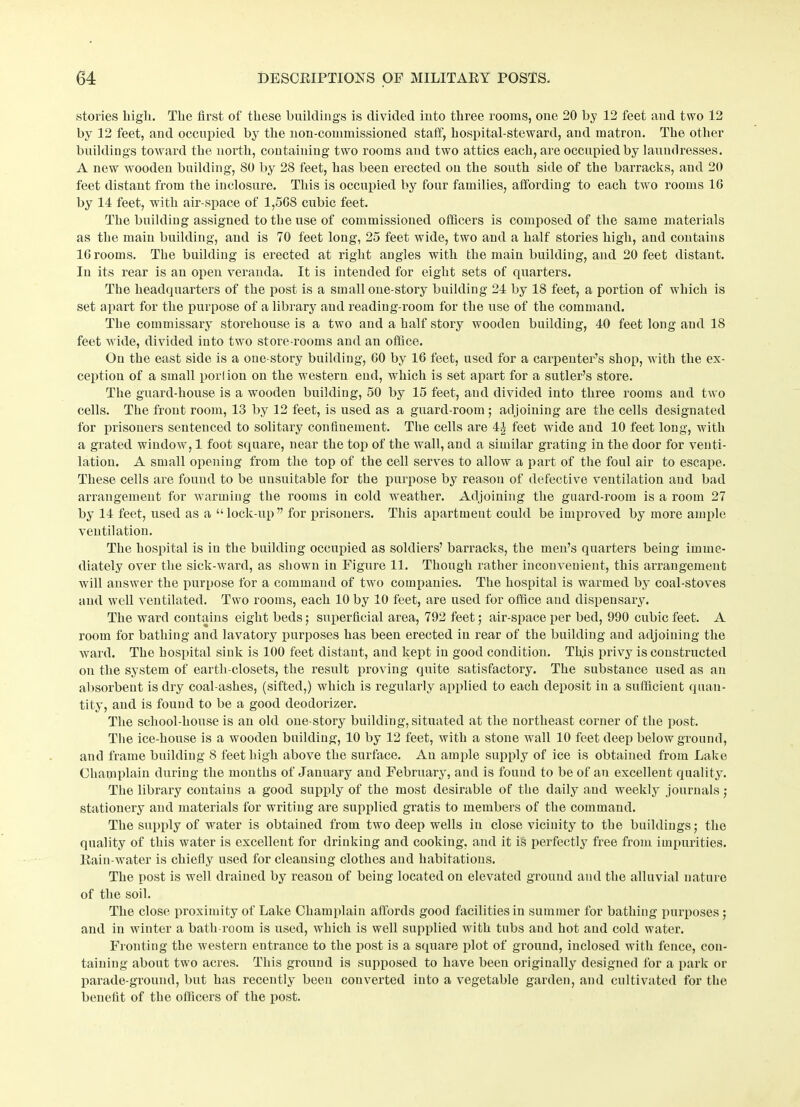 stories high. The first of these buildings is divided into three rooms, one 20 by 12 feet and two 12 by 12 feet, and occupied by the non-commissioned staff, hospital-steward, and matron. The other buildings toward the north, containing two rooms and two attics each, are occupied by laundresses. A new 'wooden building, 80 by 28 feet, has been erected on the south side of the barracks, and 20 feet distant from the inclosure. This is occupied by four families, affording to each two rooms 10 by 14 feet, with air-space of 1,5GS cubic feet. The building assigned to the use of commissioned officers is composed of the same materials as the main building, and is 70 feet long, 25 feet wide, two and a half stories high, and contains 1G rooms. The building is erected at right angles with the main building, and 20 feet distant. In its rear is an open veranda. It is intended for eight sets of quarters. The headquarters of the post is a small one-story building 24 by 18 feet, a portion of which is set apart for the purpose of a library and reading-room for the use of the command. The commissary storehouse is a two and a half story wooden building, 40 feet long and 18 feet wide, divided into two store-rooms and an office. On the east side is a one-story building, GO by 16 feet, used for a carpenter’s shop, with the ex- ception of a small por! ion on the western end, which is set apart for a sutler’s store. The guard-house is a wooden building, 50 by 15 feet, aud divided into three rooms and two cells. The front room, 13 by 12 feet, is used as a guard-room ; adjoining are the cells designated for prisoners sentenced to solitary confinement. The cells are 4^ feet wide and 10 feet long, with a grated window, 1 foot square, near the top of the wall, and a similar grating in the door for venti- lation. A small opening from the top of the cell serves to allow a part of the foul air to escape. These cells are found to be unsuitable for the purpose by reason of defective ventilation aud bad arrangement for warming the rooms in cold weather. Adjoining the guard-room is a room 27 by 14 feet, used as a “ lock-up ” for prisoners. This apartment could be improved by more ample ventilation. The hospital is in the building occupied as soldiers’ barracks, the men’s quarters being imme- diately over the sick-ward, as shown in Figure 11. Though rather inconvenient, this arrangement will answer the purpose for a command of two companies. The hospital is warmed by coal-stoves and well ventilated. Two rooms, each 10 by 10 feet, are used for office and dispensary. The ward contains eight beds ; superficial area, 792 feet; air-space per bed, 990 cubic feet. A room for bathing and lavatory purposes has been erected in rear of the building and adjoining the ward. The hospital sink is 100 feet distant, and kept in good condition. This privy is constructed on the system of earth-closets, the result proving quite satisfactory. The substance used as an absorbent is dry coal-ashes, (sifted,) which is regularly applied to each deposit in a sufficient quan- tity, and is found to be a good deodorizer. The school-house is an old one-story building, situated at the northeast corner of the post. The ice-house is a wooden building, 10 by 12 feet, with a stone wall 10 feet deep belowground, and frame building 8 feet high above the surface. An ample supply of ice is obtained from Lake Champlain during the months of January and February, and is found to be of an excellent quality. The library contains a good supply of the most desirable of the daily and weekly journals ; stationery and materials for writing are supplied gratis to members of the command. The supply of water is obtained from two deep wells in close vicinity to the buildings; the quality of this water is excellent for drinking and cooking, and it is perfectly free from impurities. Rain-water is chiefly used for cleansing clothes aud habitations. The post is well drained by reason of being located on elevated ground and the alluvial nature of the soil. The close proximity of Lake Champlain affords good facilities in summer for bathing purposes ; and in winter a bath-room is used, which is well supplied with tubs aud hot and cold water. Fronting the western entrance to the post is a square plot of ground, inclosed with fence, con- taining about two acres. This ground is supposed to have been originally designed for a park or parade-ground, but has recently been converted into a vegetable garden, and cultivated for the benefit of the officers of the post.