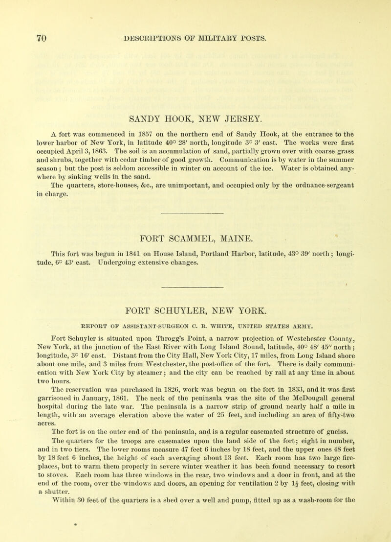 SANDY HOOK, NEW JERSEY. A fort was commenced in 1857 on the northern end of Sandy Hook, at the entrance to the lower harbor of New York, in latitude 40° 28' north, longitude 3° 3' east. The works were first occupied April 3,1863. The soil is an accumulation of sand, partially grown over with coarse grass and shrubs, together with cedar timber of good growth. Communication is by water in the summer season ; but the post is seldom accessible in winter on account of the ice. Water is obtained any- where by sinking wells in the sand. The quarters, store-houses, &c., are unimportant, and occupied only by the ordnance-sergeant in charge. FORT SCAMMEL, MAINE. This fort was begun in 1841 on House Island, Portland Harbor, latitude, 43° 39/ north; longi- tude, 6° 43' east. Undergoing extensive changes. I FORT SCHUYLER, NEW YORK. REPORT OF ASSISTANT-SURGEON C. B. WHITE, UNITED STATES ARMY. Fort Schuyler is situated upon Throgg’s Point, a narrow projection of Westchester County, New York, at the junction of the East River with Long Island Sound, latitude, 40° 48' 45 north ; longitude, 3° 16' east. Distant from the City Hall, New York City, 17 miles, from Long Island shore about one mile, and 3 miles from Westchester, the post-office of the fort. There is daily communi- cation with New York City by steamer; and the city can be reached by rail at any time in about two hours. The reservation was purchased in 1826, work was begun on the fort in 1833, and it was first garrisoned in January, 1861. The neck of the peninsula was the site of the McDougall general hospital during the late war. The peninsula is a narrow strip of ground nearly half a mile in length, with an average elevation above the water of 25 feet, and including an area of fifty-two acres. The fort is on the outer end of the peninsula, and is a regular casemated structure of gneiss. The quarters for the troops are casemates upon the land side of the fort; eight in number, and in two tiers. The lower rooms measure 47 feet 6 inches by 18 feet, and the upper ones 48 feet by 18 feet 6 inches, the height of each averaging about 13 feet. Each room has two large fire- places, but to warm them properly in severe winter weather it has been found necessary to resort to stoves. Each room has three windows in the rear, two windows and a door in front, and at the end of the room, over the windows and doors, an opening for ventilation 2 by 1J feet, closing with a shutter. Within 30 feet of the quarters is a shed over a well and pump, fitted up as a wash-room for the