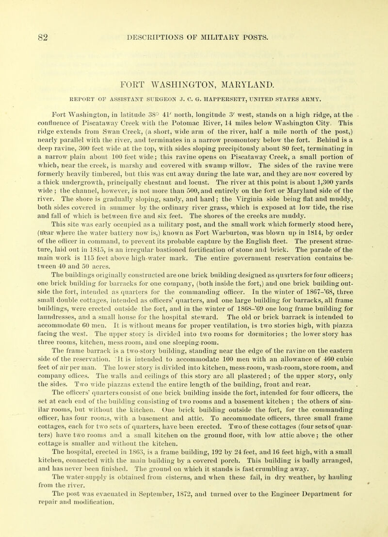 FORT WASHINGTON, MARYLAND. REPORT OF ASSISTANT SURGEON J. C. G. HAPPERSETT, UNITED STATES ARMY. Fort Washington, in latitude 3S° 4P north, longitude 3' west, stands on a high ridge, at the conlluence of Piscataway Creek with the Potomac River, 14 miles below Washington City, This ridge extends from Swan Creek, (a short, wide arm of the river, half a mile north of the post,) nearly parallel with the river, and terminates in a narrow promontory below the fort. Behind is a deep ravine, 300 feet wide at the top, with sides sloping precipitously about SO feet, terminating in a narrow plain about 100 feet wide; this ravine opens on Piscataway Creek, a small portion of which, near the creek, is marshy and covered with swamp willow. The sides of the ravine were formerly heavily timbered, but this was cut away during the late war, and they are now covered by a thick undergrowth, principally chestnut and locust. The river at this point is about 1,300 yards wide ; the channel, however, is not more than 500, and entirely on the fort or Maryland side of the river. The shore is gradually sloping, sandy, and hard ; the Virginia side being flat and muddy, both sides covered in summer by the ordinary river grass, which is exposed at low* tide, the rise and fall of which is between five and six feet. The shores of the creeks are muddy. This site was early occupied as a military post, aud the small work which formerly stood here, (hear where the water battery nowT is,) known as Fort Warburtou, was blown up in 1814, by order of the officer in command, to prevent its probable capture by the English fleet. The present struc- ture, laid out in 1815, is an irregular bastioned fortification of stone and brick. The parade of the main work is 115 feet above high-water mark. The entire government reservation contains be- tween 40 and 50 acres. The buildings originally constructed are one brick building designed as quarters for four officers; one brick building for barracks for one company, (both inside the fort,) aud one brick building out- side the fort, intended as quarters for the commanding officer. In the winter of 1867-’08, three small double cottages, intended as officers’ quarters, and one large building for barracks, all frame buildings, were erected outside the fort, and in the winter of 1868-09 one long frame building for laundresses, and a small house for the hospital steward. The old or brick barrack is intended to accommodate GO men. It is without means for proper ventilation, is two stories high, with piazza facing the west. The upper story is divided into two rooms for dormitories ; the lower story has three rooms, kitchen, mess-room, and one sleeping-room. The frame barrack is a two-story building, standing near the edge of the ravine on the eastern side of the reservation. '.It is intended to accommodate 100 men with an allowance of 460 cubic feet of air per man. The lower story is divided into kitchen, mess-room, wash-room, store-room, and company offices. The walls and ceilings of this story are all plastered; of the upper story, only the sides. Two wide piazzas extend the entire length of the building, front and rear. The officers’ quarters consist of one brick building inside the fort, intended for four officers, the set at each end of the building consisting of two rooms and a basement kitchen ; the others of sim- ilar rooms, but without the kitchen. One brick building outside the fort, for the commanding officer, has four rooms, with abasement and attic. To accommodate officers, three small frame cottages, each for two sets of quarters, have been erected. Two of these cottages (four sets of quar- ters) have two rooms and a small kitchen on the ground floor, with low attic above; the other cottage is smaller and without the kitchen. The hospital, erected in 1863, is a frame building, 192 by 24 feet, and 16 feet high, with a small kitchen, connected with the main building by a covered porch. This building is badly arranged, and has never been finished. The ground on which it stands is fast crumbling away. The water-supply is obtained from cisterns, and when these fail, in dry weather, by hauling from the river. The post was evacuated in September, 1S72, and turned over to the Engineer Department for repair and modification.