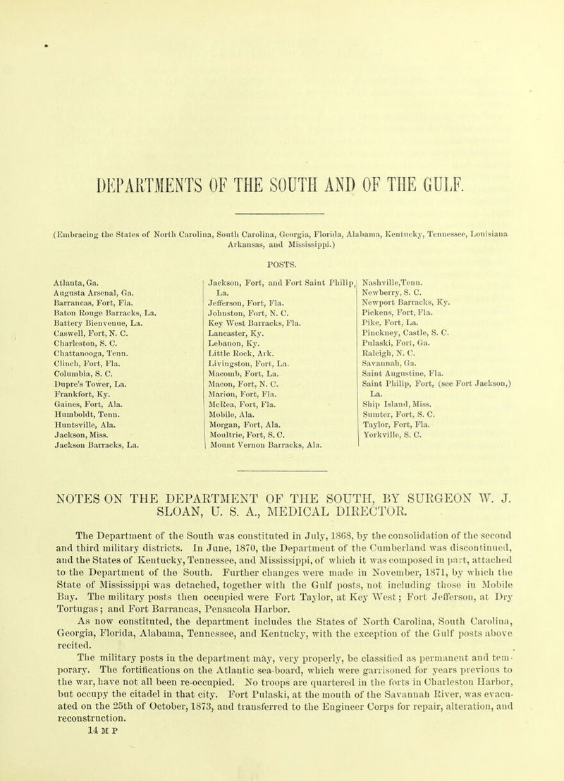 DEPARTMENTS OF THE SOUTH AND OF THE GULF. (Embracing the States of North Carolina, South Carolina, Georgia, Florida, Alabama, Kentucky, Tennessee, Louisiana Arkansas, and Mississippi.) Atlanta, Ga. Augusta Arsenal, Ga. Barrancas, Fort, Fla. Baton Rouge Barracks, La. Battery Bienvenne, La. Caswell, Fort, N. C. Charleston, S. C. Chattanooga, Tenu. Clinch, Fort, Fla. Columbia, S. C. Dupre’s Tower, La. Frankfort, Ky. Gaines, Fort, Ala. Humboldt, Tenn. Huntsville, Ala. Jackson, Miss. Jackson Barracks, La. POSTS. Jackson, Fort, and Fort Saint Philip, La. Jefferson, Fort, Fla. Johnston, Fort, N. C. Key West Barracks, Fla. Lancaster, Ky. Lebanon, Ky. Little Rock, Ark. Livingston, Fort, La. Macomb, Fort, La. Macon, Fort, N. C. Marion, Fort, Fla. McRea, Fort, Fla. Mobile, Ala. Morgan, Fort, Ala. Moultrie, Fort, S. C. Mount Vernon Barracks, Ala. Nashville,Tenn. Newberry, S. C. Newport Barracks, Ky. Pickens, Fort, Fla. Pike, Fort, La. Pinckney, Castle, S. C. Pulaski, Fort, Ga. Raleigh, N. C. Savannah, Ga. Saint Augustine, Fla. Saint Philip, Fort, (see Fort Jackson,) La. Ship Island, Miss. Sumter, Fort, S. C. Taylor, Fort, Fla. Yorkville, S. C. NOTES ON THE DEPARTMENT OF THE SOUTH, BY SURGEON W. J. SLOAN, U. S. A., MEDICAL DIRECTOR. The Department of the South was constituted in July, 18G8, by the consolidation of the second and third military districts. In June, 1870, the Department of the Cumberland was discontinued, and the States of Kentucky, Tennessee, and Mississippi, of which it was composed in part, attached to the Department of the South. Further changes were made in November, 1871, by which the State of Mississippi was detached, together with the Gulf posts, not including those in Mobile Bay. The military posts then occupied were Fort Taylor, at Key West; Fort Jefferson, at Dry Tortugas; and Fort Barrancas, Pensacola Harbor. As now constituted, the department includes the States of North Carolina, South Carolina, Georgia, Florida, Alabama, Tennessee, and Kentucky, with the exception of the Gulf posts above recited. The military posts in the department mhy, very properly, be classified as permanent and tem- porary. The fortifications on the Atlantic sea-board, which were garrisoned for years previous to the war, have not all been re-occupied. No troops are quartered in the forts in ChaiTeston Harbor, but occupy the citadel in that city. Fort Pulaski, at the mouth of the Savannah River, was evacu- ated on the 25th of October, 1873, and transferred to the Engiueer Corps for repair, alteration, and reconstruction. 14 M P