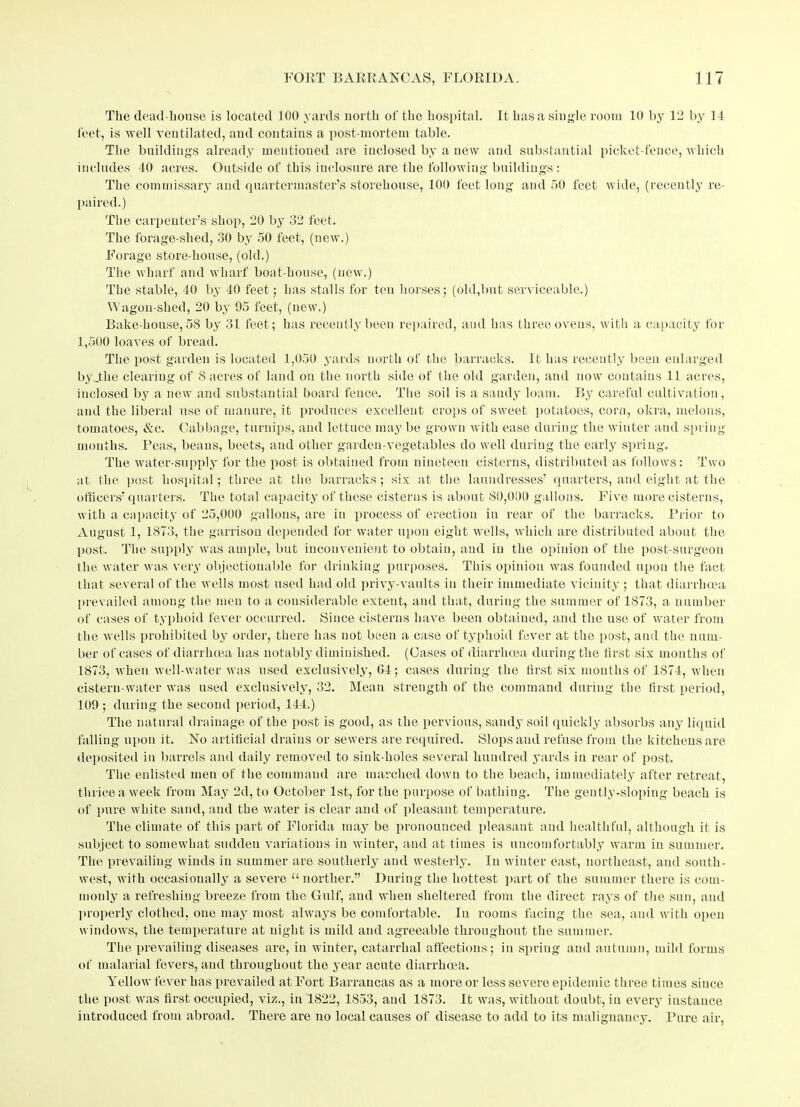 The dead-house is located 100 yards north of the hospital. It has a single room 10 by 12 by 11 feet, is well ventilated, and contains a post-mortem table. The buildings already mentioned are inclosed by a uew and substantial picket-fence, which includes 40 acres. Outside of this inclosure are the following buildings : The commissary and quartermaster’s storehouse, 100 feet long and 50 feet wide, (recently re- paired.) The carpenter’s shop, 20 by 32 feet. The forage-shed, 30 by 50 feet, (new.) Forage store-house, (old.) The wharf and wharf boat-house, (new.) The stable, 40 by 40 feet; has stalls for ten horses; (old,but serviceable.) Wagon-shed, 20 by 95 feet, (uew.) Bake-house, 58 by 31 feet; has recently been repaired, and has three ovens, with a capacity for 1,500 loaves of bread. The post garden is located 1,050 yards north of the barracks. It has recently been enlarged by .the clearing of 8 acres of land on the north side of the old garden, and now contains 11 acres, inclosed by a new and substantial board fence. The soil is a sandy loam. By careful cultivation, and the liberal use of manure, it produces excellent crops of sweet potatoes, corn, okra, melons, tomatoes, Ac. Cabbage, turnips, and lettuce may be grown with ease during the winter and spring months. Peas, beans, beets, and other garden-vegetables do well during the early spring. The water-supply for the post is obtained from nineteen cisterns, distributed as follows: Two at the post hospital; three at the barracks; six at the laundresses’ quarters, and eight at the officers’ quarters. The total capacity of these cisterns is about 80,000 gallons. Five more cisterns, with a capacity of 25,000 gallons, are in process of erection in rear of the barracks. Prior to August 1, 1873, the garrison depended for water upon eight wells, which are distributed about the post. The supply was ample, but inconvenient to obtain, and in the opinion of the post-surgeon the water was very objectionable for drinking purposes. This opinion was founded upon the fact that several of the wells most used had old privy-vaults in their immediate vicinity ; that diarrluea prevailed among the men to a considerable extent, and that, during the summer of 1873, a number of cases of typhoid fever occurred. Since cisterns have been obtained, and the use of water from the wells prohibited by order, there has not been a case of typhoid fever at the post, and the num- ber of cases of diarrhoea has notably diminished. (Cases of diarrhoea during the first six months of 1873, when well-water was used exclusively, 04; cases during the first six months of 1874, when cistern-water was used exclusively, 32. Mean strength of the command during the first period, 109 ; during the second period, 144.) The natural drainage of the post is good, as the pervious, sandy soil quickly absorbs any liquid falling upon it. No artificial drains or sewers are required. Slops and refuse from the kitchens are deposited in barrels and daily removed to sink-holes several hundred yards in rear of post. The enlisted men of the command are marched down to the beach, immediately after retreat, thrice a week from May 2d, to October 1st, for the purpose of bathing. The gently-sloping beach is of pure white sand, and the water is clear and of pleasant temperature. The climate of this part of Florida may be pronounced pleasant and healthful, although it is subject to somewhat sudden variations in winter, and at times is uncomfortably warm in summer. The prevailing winds in summer are southerly and westerly. In winter east, northeast, and south- west, with occasionally a severe u norther.” During the hottest part of the summer there is com- monly a refreshing breeze from the Gulf, and when sheltered from the direct rays of the sun, and properly clothed, one may most always be comfortable. In rooms facing the sea, and with open windows, the temperature at night is mild and agreeable throughout the summer. The prevailing diseases are, in winter, catarrhal affections; in spring and autumn, mild forms of malarial fevers, and throughout the year acute diarrhoea. Yellow fever has prevailed at Fort Barrancas as a more or less severe epidemic three times since the post was first occupied, viz., in 1822, 1853, and 1873. It was, without doubt, in every instance introduced from abroad. There are no local causes of disease to add to its malignancy. Pure air,