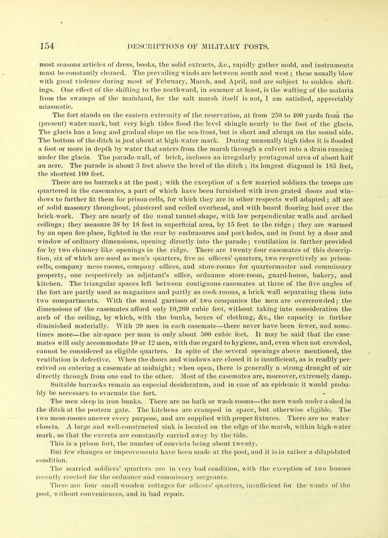 most, seasons articles of dress, books, the solid extracts, &c., rapidly gather mold, and instruments must be constantly cleaned. The prevailing winds are between south and west; these usually blow with great violence during most of February, March, and April, and are subject to sudden shift- ings. One effect of the shifting to the northward, in summer at least, is the wafting of the malaria from the swamps of the mainland, for the salt marsh itself is not, I am satisfied, appreciably miasmatic. The fort stands on the eastern extremity of the reservation, at from 250 to 400 yards from the (present) water-mark, but very high tides flood the level shingle nearly to the foot of the glacis. The glacis has a long and gradual slope on the sea-front, but is short and abrupt on the sound side. The bottom of the ditch is just about at high-water mark. During unusually high tides it is flooded a foot or more in depth by water that enters from the marsh through a culvert into a drain running under the glacis. The parade-wall, of brick, incloses an irregularly pentagonal area of about half an acre. The parade is about 3 feet above the level of the ditch ; its longest diagonal is 183 feet, the shortest 100 feet. There are no barracks at the post; with the exception of a few married soldiers the troops are quartered in the casemates, a part of which have been furnished with iron-grated doors and win- dows to further fit them for prison-cells, for which they are in other respects well adapted; all are of solid masonry throughout, plastered and ceiled overhead, and with board flooring laid over the brick work. They are nearly of the usual tunnel-shape, with low perpendicular walls and arched ceilings; they measure 38 by 18 feet in superficial area, by 15 feet to the ridge ; they are warmed by an open fire-place, lighted in the rear by embrasures and port-holes, and in front by a door and window of ordinary dimensions, opening directly into the parade; ventilation is further provided for by two chimney-like openings in the ridge. There are twenty-four casemates of this descrip- tion, six of which are used as men’s quarters, five as officers’ quarters, two respectively as prison- cells, company mess-rooms, company offices, and store-rooms for quartermaster and commissary property, one respectively as adjutant’s office, ordnance store-room, guard-house, bakery, and kitchen. The triangular spaces left between contiguous casemates at three of the five angles of the fort are partly used as magazines and partly as cook-rooms, a brick wall separating them into two compartments. With the usual garrison of two companies the men are overcrowded; the dimensions of the casemates afford only 10,200 cubic feet, without taking into consideration the arch of the ceiling, by which, with the bunks, boxes of clothing, &c., the capacity is further diminished materially. With 20 men in each casemate—there never have been fewer, and some- times more—the air-space per man is only about 500 cubic feet. It may be said that the case- mates will only accommodate 10 or 12 men, with due regard to hygiene, and, even when not crowded, cannot be considered as eligible quarters. In spite of the several openings above mentioned, the ventilation is defective. When the doors and windows are closed it is insufficient, as is readily per- ceived on entering a casemate at midnight; when open, there is generally a strong draught of air directly through from one end to the other. Most of the casemates are, moreover, extremely damp. Suitable barracks remain an especial desideratum, and in case of an epidemic it would proba- bly be necessary to evacuate the fort. The men sleep in iron bunks. There are no bath or wash-rooms—the men wash under ashed in the ditch at the postern gate. The kitchens are cramped in space, but otherwise eligible. The two mess-rooms answer every purpose, and are supplied with proper fixtures. There are no water- closets. A large and well-constructed sink is located on the edge of the marsh, within high-water mark, so that the excreta are constantly carried away by the tide. This is a prison fort, the number of convicts being about twenty. But few changes or improvements have been made at the post, and it is in rather a dilapidated condition. The married soldiers’ quarters are in very bad condition, with the exception of two houses recently erected for the ordnance and commissary sergeants. There are four small wooden cottages for officers’ quarters, insufficient for the wants of' the post, without conveniences, and in bad repair.