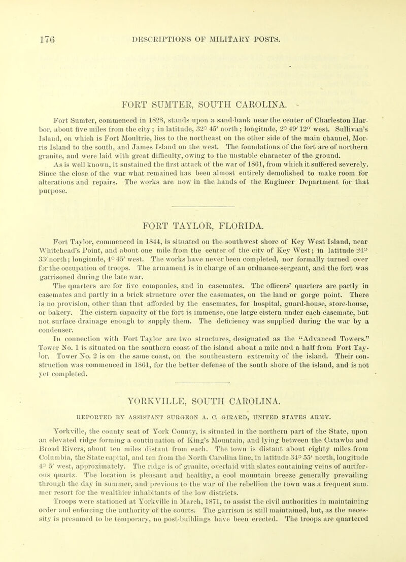 FORT SUMTER, SOUTH CAROLINA. - Fort. Sumter, commenced in 1828, stands upon a sand bank near the center of Charleston Har- bor, about five miles from the city; in latitude, 32° 45' north ; longitude, 2° 49' 12 west. Sullivan’s Island, on which is Fort Moultrie, lies to the northeast on the other side of the main channel, Mor- ris Island to the south, and James Island on the west. The foundations of the fort are of northern granite, and were laid with great difficulty, owing to the unstable character of the ground. As is well known, it sustained the first attack of the war of 1861, from which it suffered severely. Since the close of the war what remained has been almost entirely demolished to make room for alterations and repairs. Ttie works are now in the hands of the Engineer Department for that purpose. FORT TAYLOR, FLORIDA. Fort Taylor, commenced in 1844, is situated on the southwest shore of Key West Island, near Whitehead’s Point, and about one mile from the center of the city of Key West; in latitude 24° 33' north; lougitude, 4° 45' west. The works have never been completed, nor formally turned over for the occupation of troops. The armament is in charge of an ordnance-sergeant, and the fort was garrisoned during the late war. The quarters are for five companies, and in casemates. The officers’ quarters are partly in casemates and partly in a brick structure over the casemates, on the land or gorge point. There is no provision, other than that afforded by the casemates, for hospital, guard-house, store-house, or bakery. The cistern capacity of the fort is immense, one large cistern under each casemate, but not surface drainage enough to supply them. The deficiency was supplied during the war by a condenser. In connection with Fort Taylor are two structures, designated as the “Advanced Towers.” Tower No. 1 is situated on the southern coast of the island about a mile and a half from Fort Tay- lor. Tower No. 2 is on the same coast, on the southeastern extremity of the island. Their con- struction was commenced in 1861, for the better defense of the south shore of the island, and is not yet completed. YORKVILLE, SOUTH CAROLINA. REPORTED BY ASSISTANT SURGEON A. 0. GIRARD, UNITED STATES ARMY. Yorkville, the county seat of York County, is situated in the northern part of the State, upon an elevated ridge forming a continuation of King’s Mountain, and lying between the Catawba and Broad Rivers, about ten miles distant from each. The town is distant about eighty miles from Columbia, the State capital, and ten from the North Carolina line, in latitude 34° 55' north, longitude 4° 5' west, approximately. The ridge is of granite, overlaid with slates containing veins of aurifer- ous quartz. The location is pleasant and healthy, a cool mountain breeze generally prevailing through the day in summer, and previous to the war of the rebellion the town was a frequent sum- mer resort for the wealthier inhabitants of the low districts. Troops were stationed at Yorkville in March, 1871, to assist the civil authorities in maintaining order and enforcing the authority of the courts. The garrison is still maintained, but, as the neces- sity is presumed to be temporary, no post-buildings have been erected. The troops are quartered