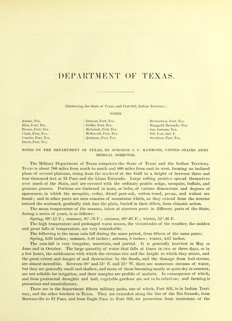 DEPARTMENT OF TEXAS. (Embracing the State of Texas, aud Fort Sill, Indian Territory.) POSTS. Austin, Tex. Bliss, Fort, Tex. Brown, Fort, Tex. Clark, Fort, Tex. Concho, Fort, Tex Davis, Fort, Tex. Duncan, Fort, Tex. Griffin, Fort, Tex. McIntosh, Fort, Tex. McKavett, Fort, Tex. Quitman, Fort, Tex. Richardson, Fort, Tex. Ringgold Barracks, Tex. San Antonio, Tex. Sill, Fort, luck T. Stockton, Fort, Tex. NOTES ON THE DEPARTMENT OF TEXAS, BY SURGEON J. F. HAMMOND, UNITED STATES ARMY MEDICAL DIRECTOR. The Military Department of Texas comprises the State of Texas and the Indian Territory. Texas is about 700 miles from north to south and 800 miles from east to west, forming an inclined plane of several plateaus, rising from the sea-level at the Gulf to a height of between three and four thousand feet at El Paso and the Llano Estacado. Large rolling prairies spread themselves over much of the State, and are covered with the ordinary prairie sedge, mesquite, buffalo, and gramma grasses. Portions are timbered in mots, or belts, of various dimensions and degrees of sparseness, in which the mesquite, cedar, dwarf post-oak, cotton-wood, pecan, and walnut are found ; and in other parts are seen remains of mountains which, as they extend from the interior toward the seaboard, gradually sink into the plain, buried in their debris, from climatic action. The mean temperature of the seasons, taken at nineteen posts in different parts of the State, during a series of years, is as follows : Spring, 69°.12 F.; summer, 81°.7G F.; autumn, GS°.07 F.; winter, 52°.4G F. The high temperature and prolonged warm season, the vicissitudes of the weather, the sudden and great falls of temperature, are very remarkable. The following is the mean rain fall during the same period, from fifteen of the same posts: Spring, G.93 inches ; summer, 8.48 inches ; autumn, 8 inches ; winter, 4.G7 inches. The rain fall is very irregular, uncertain, and partial. It is generally heaviest in May or June and in October. The large quantity of water that falls at times in two or three days, or in a few hours, the suddenness with which the streams rise and the height to which they attain, and the great extent and danger of and destruction by the floods, and the damage from hail-storms, are almost incredible. Between 28° and 33° N. aud 22° W. there are numerous streams of water, but they are generally small and shallow, and many of them becoming nearly or quite dry in summer, are not reliable for irrigation, and their margins are prolific of malaria. In consequence of which, aud from protracted droughts aud hail, vegetable-gardens are not to be relied on; and farming is precarious and unsatisfactory. There are in the department fifteen military posts, one of which, Fort Sill, is in Indian Terri- tory, and the other fourteen in Texas. They are extended along the line of the Rio Grande, from Brownsville to El Paso, and from Eagle Pass to Fort Sill, for protection from incursions of the