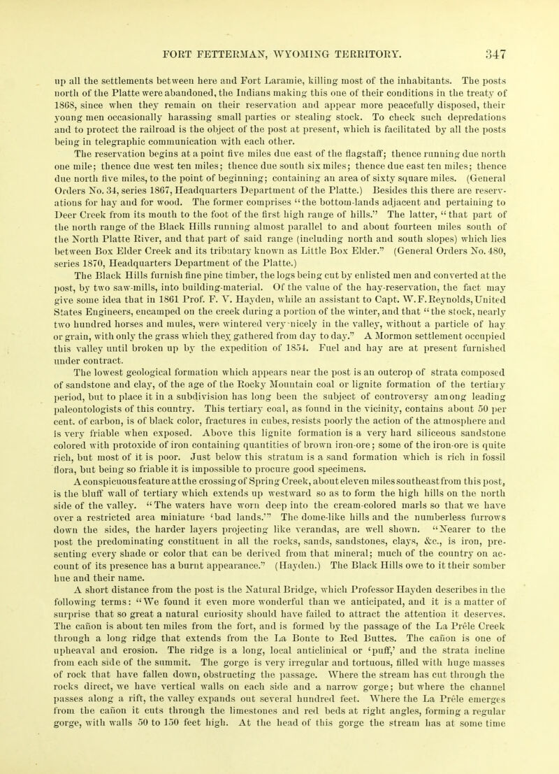 up all the settlements between here and Fort Laramie, killing most of the inhabitants. The posts north of the Platte were abandoned, the Indians making this one of their conditions in the treaty of 18GS, since when they remain on their reservation and appear more peacefully disposed, their young men occasionally harassing small parties or stealing stock. To check such depredations and to protect the railroad is the object of the post at present, which is facilitated by all the posts being in telegraphic communication with each other. The reservation begins at a point five miles due east of the flagstaff; thence running due north one mile; thence due west ten miles; thence due south six miles; thence due east ten miles; thence due north five miles, to the point of beginning; containing an area of sixty square miles. (General Orders No. 34, series 1867, Headquarters Department of the Platte.) Besides this there are reserv- ations for hay and for wood. The former comprises “the bottom-lands adjacent and pertaining to Deer Creek from its mouth to the foot of the first high range of hills.” The latter, “ that part of the north range of the Black Hills running almost parallel to and about fourteen miles south of the North Platte River, and that part of said range (including north and south slopes) which lies between Box Elder Creek and its tributary known as Little Box Elder.” (General Orders No. 480, series 1870, Headquarters Department of the Platte.) The Black Hills furnish fine pine timber, the logs being cut by enlisted men and converted at the post, by two saw-mills, into building-material. Of the value of the hay-reservation, the fact may give some idea that in 1861 Prof. F. V. Hayden, while an assistant to Capt. W.F.Reynolds,United States Engineers, encamped on the creek during a portion of the winter, and that “the stock, nearly two hundred horses and mules, were wintered very-nicely in the valley, without a particle of hay or grain, with only the grass which they gathered from day to day.” A Mormon settlement occupied this valley until broken up by the expedition of 1854. Fuel and hay are at present furnished under contract. The lowest geological formation which appears near the post is an outcrop of strata composed of sandstone and clay, of the age of the Rocky Mountain coal or lignite formation of the tertiaiy period, but to place it in a subdivision has long been the subject of controversy among leading paleontologists of this country. This tertiary coal, as found in the vicinity, contains about 50 per cent, of carbon, is of black color, fractures in cubes, resists poorly the action of the atmosphere and is very friable when exposed. Above this lignite formation is a very hard siliceous sandstone colored with protoxide of iron containing quantities of brown iron-ore; some of the iron-ore is quite rich, but most of it is poor. Just below this stratum is a sand formation which is rich in fossil flora, but being so friable it is impossible to procure good specimens. Aconspicuousfeatureatthe crossing of Spring Creek, about eleven miles southeastfrom this post, is the bluff wall of tertiary which extends up westward so as to form the high hills on the north side of the valley. “The waters have worn deep into the cream-colored marls so that we have over a restricted area miniature ‘bad lands.’” The dome-like hills and the numberless furrows down the sides, the harder layers projecting like verandas, are well shown. “Nearer to the post the predominating constituent in all the rocks, sands, sandstones, clays, &c., is iron, pre- senting every shade or color that can be derived from that mineral; much of the country on ac- count of its presence has a burnt appearance.” (Hayden.) The Black Hills owe to it their somber hue and their name. A short distance from the post is the Natural Bridge, which I’rofessor Hayden describes in the following terms: “We found it even more wonderful than we anticipated, and it is a matter of surprise that so great a natural curiosity should have failed to attract the attention it deserves. The canon is about ten miles from the fort, and is formed by the passage of the La Prele Creek through a long ridge that extends from the La Bonte to Red Buttes. The canon is one of upheaval and erosion. The ridge is a long, local anticlinical or ‘puff,’ and the strata incline from each side of the summit. The gorge is very irregular and tortuous, filled with huge masses of rock that have fallen down, obstructing the passage. Where the stream has cut through the rocks direct, we have vertical walls on each side and a narrow gorge; but where the channel passes along a rift, the valley expands out several hundred feet. Where the La Prele emerges from the canon it cuts through the limestones and red beds at right angles, forming a regular gorge, with walls 50 to 150 feet high. At the head of this gorge the stream has at some time