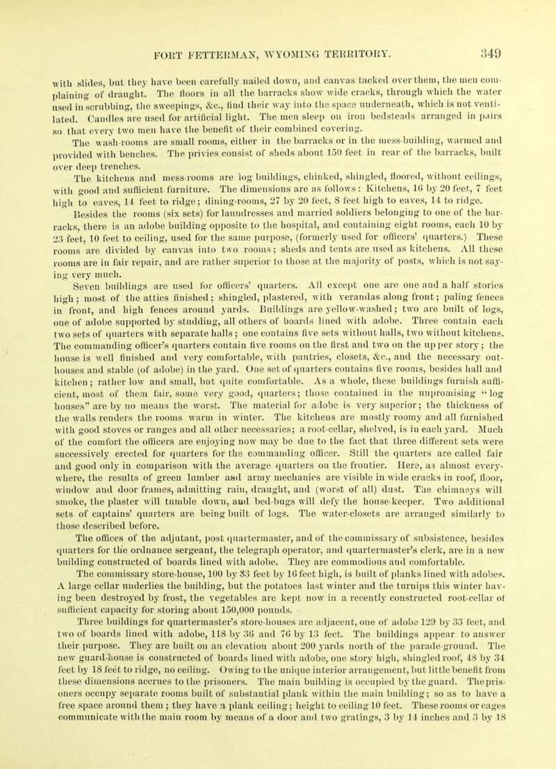 with slides, but they have been carefully nailed down, and canvas tacked over them, the men com- plaining of draught. The floors in all the barracks show wide cracks, through Avhich the water used in scrubbing, the sweepings, &c., flud their way into the space underneath, which is not venti- lated. Candles are used for artificial light. The men sleep on iron bedsteads arranged in pairs so that every two men have the benefit of their combined covering. The wash-rooms are small rooms, either in the barracks or in the mess-building, warmed and provided with benches. The privies consist of sheds about 150 feet in rear of the barracks, built over deep trenches. The kitchens and mess-rooms are log buildings, chinked, shingled, floored, without ceilings, with good and sufficient furniture. The dimensions are as follows : Kitchens, 16 by 20 feet, 7 feet high to eaves, 11 feet to ridge; dining-rooms, 27 by 20 feet, 8 feet high to eaves, 11 to ridge. Besides the rooms (six sets) for laundresses and married soldiers belonging to one of the bar- racks, there is an adobe building opposite to the hospital, and containing eight rooms, each 10 by 23 feet, 10 feet to ceiling, used for the same purpose, (formerly used for officers’ quarters.) These rooms are divided by canvas into two rooms; sheds and tents are used as kitchens. All these rooms are in fair repair, and are rather superior to those at the majority of posts, which is not say- ing very much. Seven buildings are used for officers’ quarters. All except one are one and a half stories high; most of the attics finished; shingled, plastered, with verandas along front; paling fences in front, and high fences around yards. Buildings are yellow-washed; two are built of logs, one of adobe supported by studding, all others of boards lined with adobe. Three contain each two sets of quarters with separate halls ; one contains five sets without halls, two without kitchens. The commanding officer’s quarters contain five rooms on the first and two on the upper story; the house is well finished and very comfortable, with pantries, closets, &c., and the necessary out- houses and stable (of adobe) in the yard. One set of quarters contains five rooms, besides hall and kitchen; rather low and small, but quite comfortable. As a whole, these buildings furnish suffi- cient, most of them fair, some very good, quarters; those contained in the unpromising “log houses” are by no means the worst. The material for adobe is very superior; the thickness of the walls renders the rooms warm in winter. The kitchens are mostly roomy and all furnished with good stoves or ranges and all other necessaries; a root-cellar, shelved, is in each yard. Much of the comfort the officers are enjoying now may be due to the fact that three different sets were successively erected for quarters for the commanding officer. Still the quarters are called fair and good only in comparison with the average quarters on the frontier. Here, as almost every- where, the results of green lumber and army mechanics are visible in wide cracks in roof, floor, window and door frames, admitting rain, draught, and (worst of all) dust. The chimneys will smoke, the plaster will tumble down, and bed-bugs will defy the house keeper. Two additional sets of captains’ quarters are being built of logs. The water-closets are arranged similarly to those described before. The offices of the adjutant, post quartermaster, and of the commissary of subsistence, besides quarters for the ordnance sergeant, the telegraph operator, and quartermaster’s clerk, are in a new building constructed of boards lined with adobe. They are commodious aud comfortable. The commissary store-house, 100 by 33 feet by 16 feet high, is built of planks lined with adobes. A large cellar underlies the building, but the potatoes last winter and the turnips this winter hav- ing been destroyed by frost, the vegetables are kept now in a recently constructed root-cellar of sufficient capacity for storing about 150,000 pounds. Three buildings for quartermaster’s store-houses are adjacent, one of adobe 129 by 33 feet, and two of boards lined with adobe, 11S by 36 and 76 by 13 feet. The buildings appear to answer their purpose. They are built on an elevation about 200 yards north of the parade-ground. The new guard-house is constructed of boards lined with adobe, one story high, shingled roof, 18 by 31 feet by 18 feet to ridge, no ceiling. Owing to the unique interior arrangement, but little benefit from these dimensions accrues to the prisoners. The main building is occupied by the guard. Thepris- oners occupy separate rooms built of substantial plank within the main building; so as to have a free space around them ; they have a plank ceiling; height to ceiling 10 feet. These rooms or cages communicate with the main room by means of a door and two gratings, 3 by 11 inches and 3 by 18