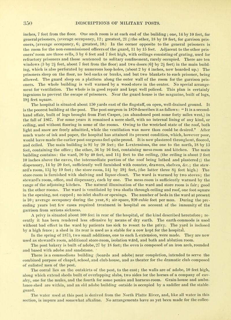 inches, 7 feet from the floor. One sucli room is at each end of the building; one, 14 by 10 feet, for general prisoners, (average occupancy, 12; greatest, 21;) the other, 18 by 10 feet, for garrison pris- oners, (average occupancy, 6; greatest, 10.) In the corner opposite to the general prisoners is the room for the non-commissioned officers of the guard, 11 by 15 feet. Adjacent to the other pris- oners’ room are three cells, 3 by 0 feet and 7 feet high, with ceilings consisting of grating, used for refractory prisoners and those sentenced to solitary confinement, rarely occupied. There are ten windows (3 by 2£ feet, about 7 feet from the floor) and two doors (Of by 2£ feet) in the main build- ing, which is also perforated by numerous loop-holes, (about 2 by 4 inches, now boarded up.) The prisoners sleep on the floor, no bed-sacks or bunks, and but two blankets to each prisoner, being- allowed. The guard sleep on a platform along the outer wall of the room for the garrison pris- oners. The whole building is well warmed by a wood-stove in the center. No special arrange- ment for ventilation. The whole is in good repair and kept well policed. This plan is certainly ingenious to prevent the escape of prisoners. Near the guard-house is the magazine, built of logs, 19£ feet square. The hospital is situated about 150 yards east of the flagstaff, on open, well-drained ground. It is the poorest building at the post. The post-surgeon in 1870 describes it as follows: “ It is a second- hand affair, built of logs brought from Fort Casper, (an abandoned post some forty miles west,) in the fall of 1S67. For some years it remained a mere shell, with no internal lining of any kind, or ceiling, and without flooring in some of the rooms. Owing to the wretched state of the roof, both light and snow are freely admitted, while the ventilation was more than could be desired.” After much waste of ink and paper, the hospital has attained its present condition, which, however poor, would have made the earlier post-surgeons feel quite proud. It is now plastered throughout, floored, and ceiled. The main building is 92 by 20 feet; the L-extensions, the one to the north, IS by 13 feet, containing the office; the other, 36 by 1G feet, containing mess-room and kitchen. The main building contains: the ward, 20 by 40 feet, and 11^ feet to the ceiling, (the ceiling is about 2 feet 10 inches above the eaves, the intermediate portion of the roof being lathed and plastered;) the dispensary, 14 by 20 feet, sufficiently well furnished with counter, drawers, shelves, &c.; the stew- ard’s room, 13£ by 19 feet; the store-room, 144 by 19^ feet, (the latter three 84 feet high.) The store-room is furnished with shelving and liquor-closet. The ward is warmed by two stoves; the steward’s room, office, and dispensary, each by one. The mess-room is sufficiently warmed by the range of the adjoining kitchen. The natural illumination of the ward and store room is fair; good in the other rooms. The ward is ventilated by two shafts through ceiling and roof, one foot square in the opening, not capped ; no inlet shafts or openings. The number of beds in the ward at present is 10 ; average occupancy during the year, 8; air-space, 920 cubic feet per man. During the pre- ceding years but few cases required treatment in hospital on account of the immunity of the garrison from serious sickness. A privy is situated about 100 feet in rear of the hospital, of the kind described heretofore; re- cently it has been rendered less offensive by means of dry earth. The eartli-commode is used without bad effect in the ward by patients too sick to resort to the privy. The yard is inclosed by a high fence; a shed in its rear is used as a stable for a cow kept for the hospital. In the spring of 1873, two small additions, one to each L-extension, were made. They are now- used as steward’s room, additional store-room, isolation Weird, and bath and ablution room. The post bakery is built of adobe, 27 by 18 feet; the oven is composed of an iron arch, rounded and based with adobe ami sandstone. ' There is a commodious building (boards and adobe) near completion, intended to serve the combined purpose of chapel, school, and club-house, and as theater for the dramatic club composed of enlisted men of the post. The corral lies on the outskirts of the post, to the east; the walls are of adobe, 10 feet high, along which extend sheds built of overlapping slabs, two sides for the horses of a company of cav- alry, one for the mules, and the fourth for some ponies and harness-room. Grain-house and ambu- lance-shed are within, and an old adobe building outside is occupied by a saddler and the stable- guard. The water used at this post is derived from the North I’latte River, and, like all water in this section, is impure and somewhat alkaline. No arrangements have as yet been made for thecollec-