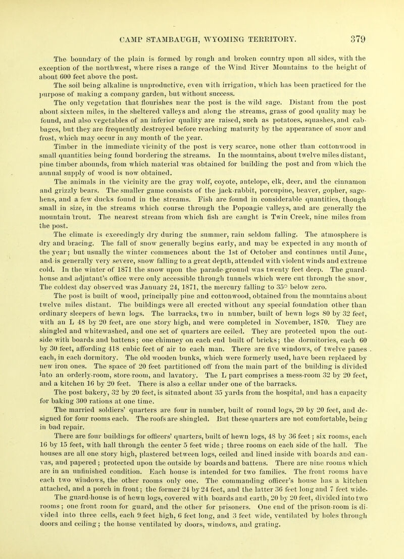 The boundary of the plain is formed by rough and broken country upon all sides, with the exception of the northwest, where rises a range of the Wind River Mountains to the height of about GOO feet above the post. The soil being alkaline is unproductive, even with irrigation, which has been practiced for the purpose of making a company garden, but without success. The only vegetation that flourishes near the post is the wild sage. Distant from the post about sixteen miles, in the sheltered valleys and along the streams, grass of good quality may be found, and also vegetables of an inferior quality are raised, such as potatoes, squashes, and cab- bages, but they are frequently destroyed before reaching maturity by the appearance of snow and frost, which may occur in any month of the year. Timber in the immediate vicinity of the post is very scarce, none other than cottonwood in small quantities being found bordering the streams. In the mountains, about twelve miles distant, pine timber abounds, from which material was obtained for building the post and from which the annual supply of wood is now obtained. The animals in the vicinity are the gray wolf, coyote, antelope, elk, deer, and the cinnamon and grizzly bears. The smaller game consists of the jack-rabbit, porcupine, beaver, gopher, sage- hens, and a few ducks found in the streams. Fish are found in considerable quantities, though small in size, in the streams which course through the Popoagie valleys, and are generally the mountain trout. The nearest stream from which fish are caught is Twin Creek, nine miles from the post. The climate is exceedingly dry during the summer, rain seldom falling. The atmosphere is dry and bracing. The fall of snow generally begins early, and may be expected in any month of the year; but usually the winter commences about the 1st of October and continues until June, and is generally very severe, snow falling to a great depth, attended with violent winds and extreme cold. In the winter of 1871 the snow upon the parade-ground was twenty feet deep. The guard- house and adjutant’s office were only accessible through tunnels which were cut through the snow. The coldest day observed was January 24, 1871, the mercury falling to 35° below zero. The post is built of wood, principally pine and cottonwood, obtained from the mountains about twelve miles distant. The buildings were all erected without any special foundation other than ordinary sleepers of hewn logs. The barracks, two in number, built of hewn logs 80 by 32 feet, with an L 48 by 20 feet, are one story high, and were completed in November, 1870. They are shingled and whitewashed, and one set of quarters are ceiled. They are protected upon the out- side with boards and battens; one chimney on each end built of bricks; the dormitories, each 60 by 30 feet, affording 418 cubic feet of air to each man. There are five windows, of twelve panes each, in each dormitory. The old wooden bunks, Avhich were formerly used, have been replaced by new iron ones. The space of 20 feet partitioned off from the main part of the building is divided into an orderly-room, store-room, and lavatory. The L part comprises a mess-room 32 by 20 feet, and a kitchen 1G by 20 feet. There is also a cellar under one of the barracks. The post bakery, 32 by 20 feet, is situated about 35 yards from the hospital, and has a capacity for baking 300 rations at one time. The married soldiers’ quarters are four in number, built of round logs, 20 by 20 feet, and de- signed for four rooms each. The roofs are shingled. Rut these quarters are not comfortable, being- in bad repair. There are four buildings for officers’ quarters, built of hewn logs, 48 by 3G feet; six rooms, each 1G by 15 feet, with hall through the center 5 feet wide ; three rooms on each side of the hall. The houses are all one story high, plastered between logs, ceiled and lined inside with boards and can- vas, and papered ; protected upon the outside by boards and battens. There are nine rooms which are in an unfinished condition. Each house is intended for two families. The front rooms have each two windows, the other rooms only one. The commanding officer’s house has a kitchen attached, and a porch in front; the former 24 by 24 feet, and the latter 36 feet long and 7 feet wide. The guard-house is of hewn logs, covered with boards and earth, 20 by 20 feet, divided into two rooms; one front room for guard, and the other for prisoners. One end of the prison-room is di- vided into three cells, each 9 feet high, G feet long, and 3 feet wide, ventilated by holes through doors and ceiling; the house ventilated by doors, windows, and grating.