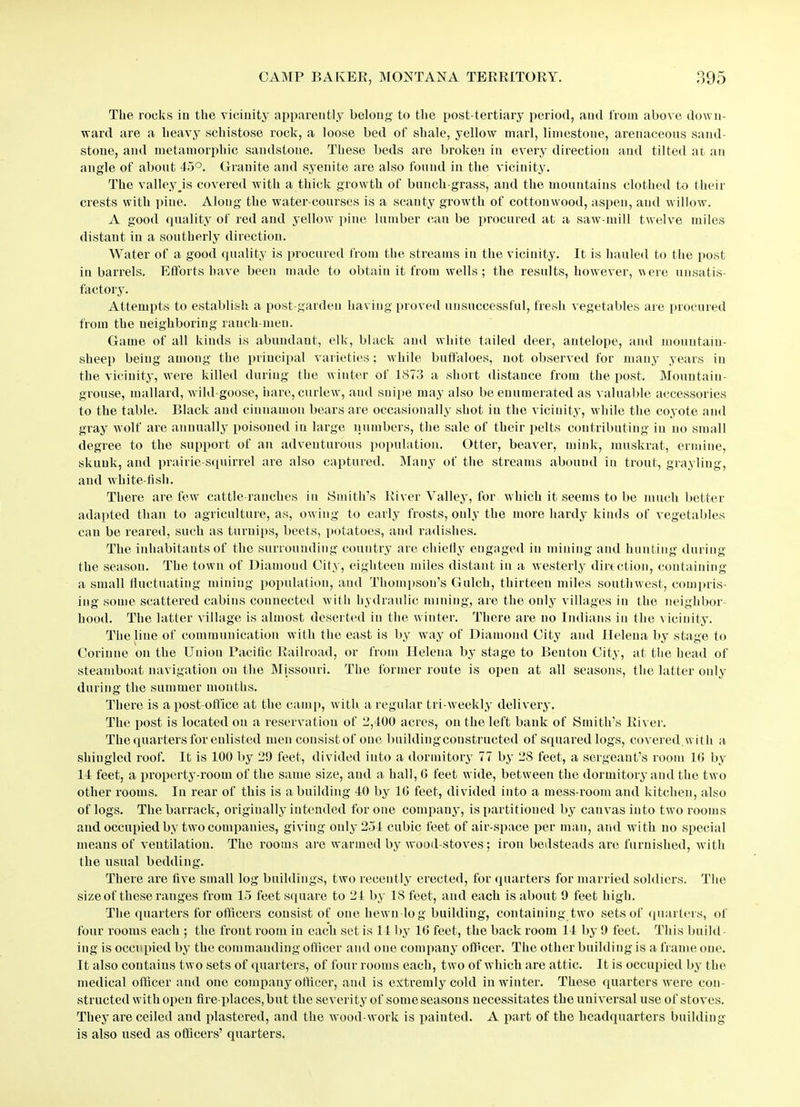 The rocks in the vicinity apparently belong to the post-tertiary period, and from above down- ward are a heavy schistose rock, a loose bed of shale, yellow marl, limestone, arenaceous sand- stone, and metamorphic sandstoue. These beds are broken in every direction and tilted at an angle of about 45°. Granite and syenite are also found in the vicinity. The valley .is covered with a thick growth of bunch-grass, and the mountains clothed to their crests with pine. Along the water-courses is a scanty growth of cottonwood, aspen, and willow. A good quality of red and yellow pine lumber can be procured at a saw mill twelve miles distant in a southerly direction. Water of a good quality is procured from the streams in the vicinity. It is hauled to the post in barrels. Efforts have been made to obtain it from wells; the results, however, were unsatis- factory. Attempts to establish a post-garden having proved unsuccessful, fresh vegetables are procured from the neighboring ranch-men. Game of all kinds is abundant, elk, black and white tailed deer, antelope, and mountain- sheep being among the principal varieties ; while buffaloes, not observed for many years in the vicinity, were killed during the w inter of 1S73 a short distance from the post. Mountain- grouse, mallard, wild-goose, hare, curlew, aud snipe may also be enumerated as valuable accessories to the table. Black and cinnamon bears are occasionally shot in the vicinity, while the coyote and gray wolf are annually poisoned in large numbers, the sale of their pelts contributing in no small degree to the support of an adventurous population. Otter, beaver, mink, muskrat, ermine, skunk, and prairie-squirrel are also captured. Many of the streams abound in trout, grayling, and white-fish. There are few cattle-ranches in Smith’s River Valley, for which it seems to be much better adapted than to agriculture, as, ow ing to early frosts, only the more hardy kinds of vegetables can be reared, such as turnips, beets, potatoes, and radishes. The inhabitants of the surrounding country are chiefly engaged in mining and hunting during the season. The town of Diamond City, eighteen miles distant in a westerly direction, containing a small fluctuating mining population, and Thompson’s Gulch, thirteen miles southwest, compris- ing some scattered cabins connected with hydraulic mining, are the only villages in the neighbor- hood. The latter village is almost deserted in the winter. There are no Indians in the vicinity. The line of communication with the east is by way of Diamond City and Helena by stage to Corinue on the Union Pacific Railroad, or from Helena by stage to Benton City, at the head of steamboat navigation on the Missouri. The former route is open at all seasons, the latter only during the summer months. There is a post-office at the camp, with a regular tri weekly delivery. The post is located on a reservation of -5,400 acres, on the left bank of Smith’s River. The quarters for enlisted men consistof one buildingconstructed of squared logs, covered.with a shingled roof. It is 100 by 29 feet, divided into a dormitory 77 by 2S feet, a sergeant’s room 16 by 14 feet, a property-room of the same size, and a hall, G feet wide, between the dormitory and the two other rooms. In rear of this is a building 40 by 10 feet, divided into a mess-room and kitchen, also of logs. The barrack, originally intended for one company, is partitioned by canvas into two rooms and occupied by two companies, giving only 254 cubic feet of air-space per man, and with no special means of ventilation. The rooms are warmed by wood-stoves; iron bedsteads are furnished, with the usual bedding. There are five small log buildings, two recently erected, for quarters for married soldiers. The size of these ranges from 15 feet square to 24 by IS feet, and each is about 9 feet high. The quarters for officers consist of one hewn log building, containing two sets of quarters, of four rooms each ; the front room in each set is 14 by 16 feet, the back room 14 by 9 feet. This build- ing is occupied by the commanding officer and one company officer. The other building is a frame one. It also contains two sets of quarters, of four rooms each, two of which are attic. It is occupied by the medical officer and one company officer, and is extremly cold in winter. These quarters were con- structed with open fire-places, but the severity of some seasons necessitates the universal use of stoves. They are ceiled and plastered, aud the wood work is painted. A part of the headquarters building is also used as officers’ quarters.
