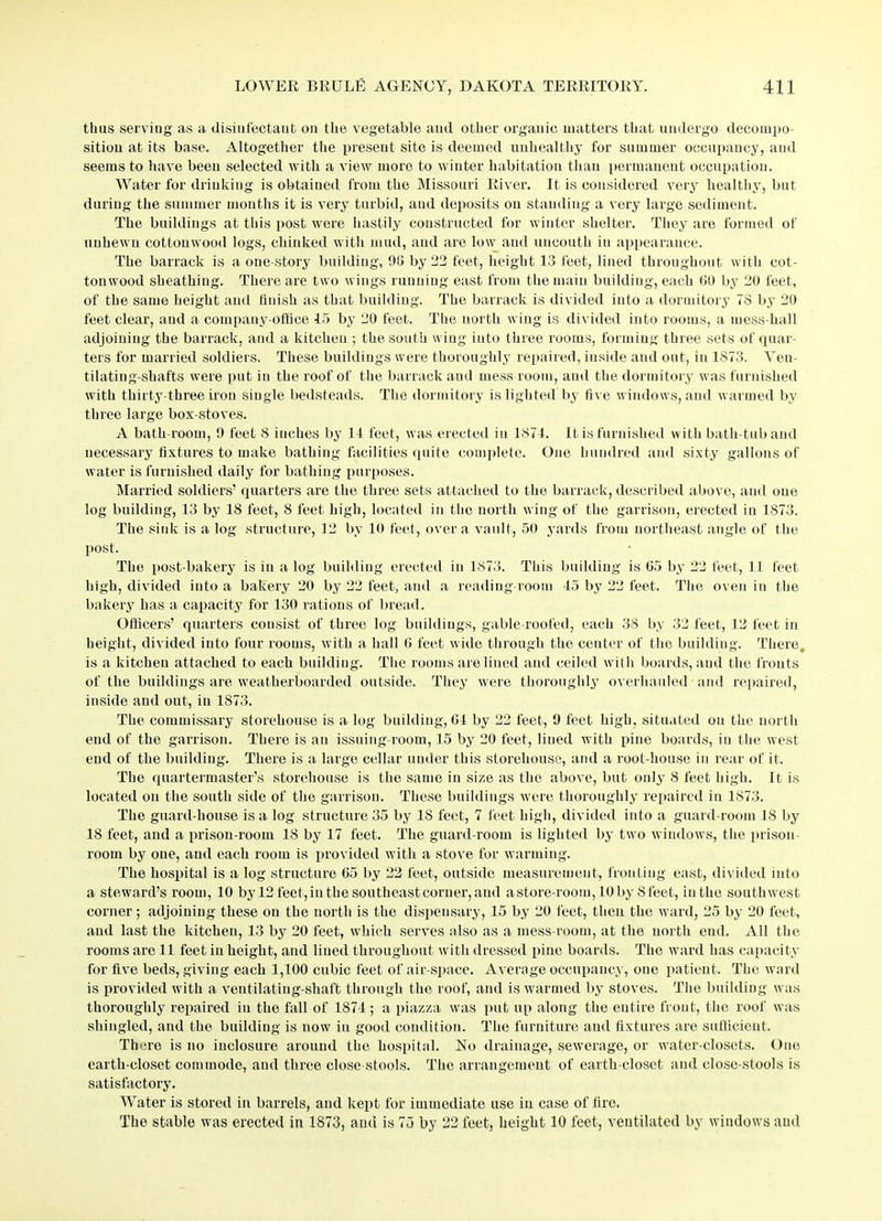 thus serving as a disinfectant on the vegetable and other organic matters that undergo decompo- sition at its base. Altogether the present site is deemed unhealthy for summer occupancy, and seems to have been selected with a view more to winter habitation than permanent occupation. Water for drinking is obtained from the Missouri River. It is considered very healthy, but during the summer months it is very turbid, and deposits on standing a very large sediment. The buildings at this post were hastily constructed for winter shelter. They are formed of unhewn cottonwood logs, chinked with mud, and are low and uncouth iu appearance. The barrack is a one-story building, 90 by 22 feet, height 13 feet, lined throughout with cot- tonwood sheathing. There are two wings running east from the main building, each 00 by 20 feet, of the same height and finish as that building. The barrack is divided into a dormitory 7S by 20 feet clear, and a company-office 15 by 20 feet. The north wing is divided into rooms, a mess-hall adjoining the barrack, and a kitchen ; the south wing into three rooms, forming three sets of quar- ters for married soldiers. These buildings were thoroughly repaired, inside and out, in 1S73. Veu- tilating-shafts were put in the roof of the barrack and mess room, and the dormitory was furnished with thirty-three iron single bedsteads. The dormitory is lighted by five windows, and warmed by three large box-stoves. A bath-room, 9 feet 8 iuches by 14 feet, was erected iu 1874. It is furnished with bath-tub and necessary fixtures to make bathing facilities quite complete. One hundred and sixty gallons of water is furnished daily for bathing purposes. Married soldiers’ quarters are the three sets attached to the barrack, described above, and one log building, 13 by 18 feet, 8 feet high, located in the north wing of the garrison, erected in 1873. The sink is a log structure, 12 by 10 feet, over a vault, 50 yards from northeast angle of the post. The post-bakery is iu a log building erected in 1873. This building is 65 by 22 feet, 11 feet high, divided into a bakery 20 by 22 feet, and a reading room 15 by 22 feet. The oven in the bakery has a capacity for 130 rations of bread. Officers’ quarters consist of three log buildings, gable-roofed, each 38 by 32 feet, 12 feet in height, divided into four rooms, with a hall 6 feet wide through the center of the building. There, is a kitchen attached to each building. The rooms are lined and ceiled with boards, and the fronts of the buildings are weatherboarded outside. They were thoroughly overhauled and repaired, inside and out, in 1873. The commissary storehouse is a log building, 61 by 22 feet, 9 feet high, situated on the north end of the garrison. There is au issuing-room, 15 by 20 feet, lined with pine boards, iu the west end of the building. There is a large cellar under this storehouse, and a root-house in rear of it. The quartermaster’s storehouse is the same in size as the above, but only 8 feet high. It is located on the south side of the garrison. These buildings were thoroughly repaired in 1873. The guard-house is a log structure 35 by 18 feet, 7 feet high, divided into a guard-room 18 by 18 feet, and a prison-room 18 by 17 feet. The guard-room is lighted by two windows, the prison- room by one, and each room is provided with a stove for warming. The hospital is a log structure 65 by 22 feet, outside measurement, fronting east, divided into a steward’s room, 10 by 12 feet, in the southeast corner, and a store-room, 10 by 8 feet, iuthe southwest corner; adjoining these on the north is the dispensary, 15 by 20 feet, then the ward, 25 by 20 feet, and last the kitchen, 13 by 20 feet, which serves also as a mess-room, at the north end. All the rooms are 11 feet in height, and lined throughout with dressed pine boards. The ward has capacity for five beds, giving each 1,100 cubic feet of air-space. Average occupancy, one patient. The ward is provided with a ventilatiug-shaft through the roof, and is warmed by stoves. The building was thoroughly repaired iu the fall of 1871; a piazza was put up along the entire front, the roof was shingled, and the building is now in good condition. The furniture and fixtures are sufficient. There is no inclosure around the hospital. No drainage, sewerage, or water-closets. One earth-closet commode, and three close-stools. The arrangement of earth-closet and close-stools is satisfactory. Water is stored in barrels, and kept for immediate use iu case of fire. The stable was erected in 1873, and is 75 by 22 feet, height 10 feet, ventilated by windows and