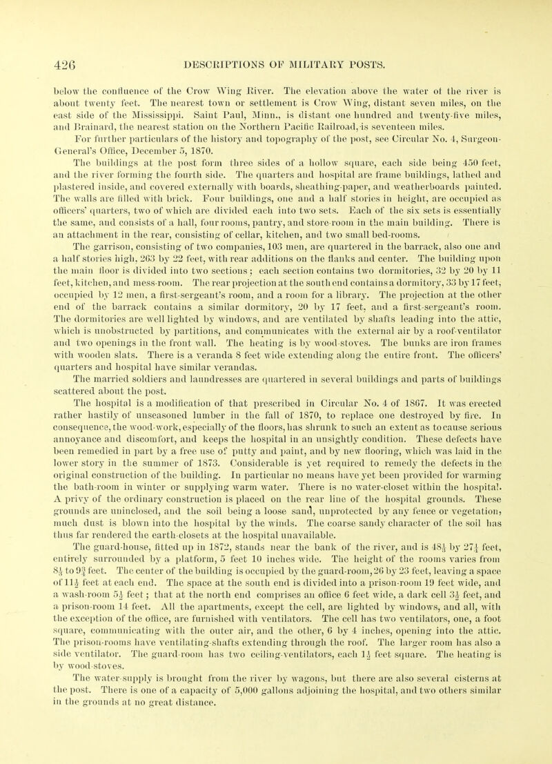 below the confluence of the Crow Wing River. The elevation above the water ot the river is about twenty feet. The nearest town or settlement is Crow Wing, distant seven miles, on the east side of the Mississippi. Saint Paul, Minn., is distant one hundred and twenty-five miles, and Brainard, the nearest station on the Northern Pacific Railroad,-is seventeen miles. For further particulars of the history and topography of the post, see Circular No. 4, Surgeon- General’s Office, December 5, 1870. The buildings at the post form three sides of a hollow square, each side being 450 feet, and the river forming the fourth side. The quarters and hospital are frame buildings, lathed and plastered inside, and covered externally with boards, sheathing-paper, and weatherboards painted. The walls are tilled with brick. Four buildings, one and a half stories in height, are occupied as officers’ quarters, two of which are divided each into two sets. Each of the six sets is essentially the same, and consists of a hall, four rooms, pantry, and store-room in the main building. There is an attachment in the rear, consisting of cellar, kitchen, and two small bed-rooms. The garrison, consisting of two companies, 103 men, are quartered in the barrack, also one and a half stories high, 203 by 22 feet, with rear additions on the flanks and center. The building upon the main floor is divided into two sections ; each section contains two dormitories, 32 by 20 by 11 feet, kitchen, and mess-room. The rear projection at the southend contains a dormitory, 33 by 17 feet, occupied by 12 men, a first-sergeant’s room, and a room for a library. The projection at the other end of the barrack contains a similar dormitory, 20 by 17 feet, and a first-sergeant’s room. The dormitories are well lighted by windows, and are ventilated by shafts leading into the attic, which is unobstructed by partitions, and communicates with the external air by a roof-ventilator and two openings in the front wall. The heating is by wood-stoves. The bunks are iron frames with wooden slats. There is a veranda S feet wide extending along the entire front. The officers’ quarters and hospital have similar verandas. The married soldiers and laundresses are quartered in several buildings and parts of buildings scattered about the post. The hospital is a modification of that prescribed in Circular No. 4 of 1807. It was erected rather hastily of unseasoned lumber in the fall of 1870, to replace one destroyed by fire. In consequence, the wood-work, especially of the floors, has shrunk to such an extent as tocause serious annoyance and discomfort, and keeps the hospital in an unsightly condition. These defects have been remedied in part by a free use of putty and paint, and by new flooring, which was laid in the lower story in the summer of 1873. Considerable is yet required to remedy the defects in the original construction of the building. In particular no means have yet been provided for warming the bath-room in winter or supplying warm water. There is no water-closet within the hospital. A privy of the ordinary construction is placed on the rear line of the hospital grounds. These grounds are uninclosed, and the soil being a loose sand, unprotected by any fence or vegetation, much dust is blown into the hospital by the winds. The coarse sandy character of the soil has thus far rendered the earth-closets at the hospital unavailable. The guard-house, fitted up in 1872, stands near the bank of the river, and is 48^ by 27>| feet, entirely surrounded by a platform, 5 feet 10 inches wide. The height of the rooms varies from 81 to 9f feet. The center of the building is occupied by the guard-room, 20 by 23 feet, leaving a space of 11 1- feet at each end. The space at the south end is divided into a prison-room 19 feet wide, and a wash-room 51 feet; that at the north end comprises an office 0 feet wide, a dark cell 31 feet, and a prison-room 14 feet. All the apartments, except the cell, are lighted by windows, and all, with the exception of the office, are furnished with ventilators. The cell has two ventilators, one, a foot square, communicating with the outer air, and the other, 0 by 4 inches, opening into the attic. The prison-rooms have ventilating-shafts extending through the roof. The larger room has also a side ventilator. The guard-room has two ceiling-ventilators, each 11 feet square. The heating is by wood-stoves. The water-supply is brought from the river by wagons, but there are also several cisterns at the post. There is one of a capacity of 5,000 gallons adjoining the hospital, and two others similar in the grounds at no great distance.