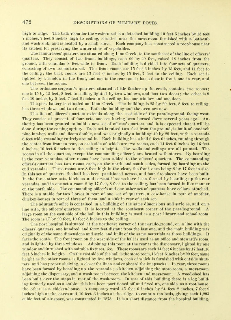 liigli to ridge. The bath-room for the western set is a detached building 10 feet 5 inches by 13 feet 7 inches, 7 feet 8 inches high to ceiling, situated near the mess-room, furnished with a bath-tub and wash-sink, and is heated by a small stove. Each company has constructed a root-house near its kitchen for preserving the winter store of vegetables. The laundresses’ quarters are situated along Linn Creek, to the southeast of the line of officers’ quarters. They consist of two frame buildings, each GO by 29 feet, raised 18 inches from the ground, with verandas 8 feet wide in front. Each building is divided into four sets of quarters, consisting of two rooms to a set. The front rooms are 15 feet G inches by 15 feet, and 11 feet to the ceiling; the back rooms are 13 feet G inches by 15 feet, 7 feet to the ceiling. Each set is lighted by a window in the front, and one in the rear room; has a door in front, one in rear, and one between the rooms. The ordnance-sergeant’s quarters, situated a little farther up the creek, contains two rooms; one is 15 by 15 feet, 8 feet to ceiling, lighted by two windows, and has two doors; the other is 9 feet 10 inches by 5 feet, 7 feet 6 inches to the ceiling, has one window and one door. The post bakery is situated on Linn Creek. The building is 25 by 20 feet, 8 feet to ceiling, has three windows and two doors. Both the building and the oven are new. The line of officers’ quarters extends along the east side of the parade-ground, facing west. They consist at present of four sets, one set having been burned down several years ago. Au- thority has been granted to build a new set of officers’ quarters, and it is expected that it will be done during the coming spring. Each set is raised two feet from the ground, is built of one-inch pine lumber, walls and floors double, and was originally a building 40 by 29 feet, with a veranda 8 feet wide extending entirely around it. Each building has a hall G feet G inches, running through the center from front to rear, on each side of which are two rooms, each 14 feet G inches by 16 feet G inches, 10 feet 6 inches to the ceiling in height. The walls and ceilings are all painted. The rooms in all the quarters, except the commanding officers’, are heated with stoves. By boarding in the rear verandas, other rooms have been added to the officers’ quarters. The commanding officer’s quarters has two rooms each, on the north and south sides, formed by boarding up the end verandas. These rooms are 8 feet high in the clear, the front ones being 8 by 17 feet in size. In this set of quarters the hall has been partitioned across, and four fire-places have been built. In the three other sets, kitchens and servants’'rooms have been formed by boarding up the rear verandas, and in one set a room 8 by 17 feet, 8 feet to the ceiling, has been formed in like manner on the north side. The commanding officer’s and one other set of quarters have cellars attached. There is a stable for two horses in rear of one set of quarters, a cow-liouse in rear of another, chicken-houses in rear of three of them, and a sink in rear of each set. The adjutant’s office is contained in a building of the same dimensions and style as, and on a line with, the officers’ quarters. It is located at the southeast corner of the parade-ground. A large room on the east side of the hall in this building is used as a post library and school-room. The room is 17 by 29 feet, 10 feet 8 inches to the ceiling. The post hospital is situated at the northeast corner of the parade-ground, on a line with the officers’ quarters, one hundred and forty feet distant from the last one, and the main building was originally of the same dimensions and style, and built of the same materials as those buildings. It faces the south. The front room on the west side of the hall is used as an office and steward’s room, and is lighted by three windows. Adjoining this room at the rear is the dispensary, lighted by one window and furnished with suitable fixtures, &c. These rooms are each 14 feet 6 inches by 17 feet, 10 feet 8 inches in height. On the east side of the hall is the store-room, 1Gfeet Cinches by 29 feet, same height as the other rooms, is lighted by five windows, each of which is furnished with outside shut- ters, and has proper shelving, a closet for linen and cupboard for knapsacks. In rear, three rooms have been formed by boardiug up the veranda; a kitchen adjoining the store-room, a mess-room adjoining the dispensary, and a wash-room between the kitchen and mess-room. A wood-shed has been built over the steps in rear of the wash-room. In rear of this building there is a log build- ing formerly used as a stable; this has been partitioned off and fixed up, one side as a root-house, the other as a chicken-house. A temporary ward 45 feet G inches by 24 feet 2 inches, 7 feet 9 inches high at the eaves and 1G feet 3 inches at the ridge, to contain ten beds, giving each 1,293 cubic feet of air-space, was constructed in 1873. It is a short distance from the hospital building,