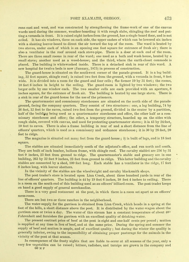runs east aud west, aud was constructed by strengthening the frame-work of one of the canvas wards used during the summer, weather-boarding it with rough slabs, shingling the roof and put- ting a veranda in front. It is raised eight inches from the ground, has a single board floor, and is not ceiled. It has sis windows, three on each side, the upper sashes of which can be lowered sis inches with a slanting louver-board to direct the air toward the top of the room. The ward is heated by two stoves, under each of which is an opening one foot square for entrance of fresh air; there is also a ventilator in the roof around each stove-pipe. There is a door at each end of the room. There are three small rooms in rear of the ward; one used as a bath and wash house, heated by a small stove; another used as a wood-house; and the third, where the earth-closet commode is placed. The building is whitewashed inside. There is a detached sink in rear of this ward. A new hospital for twelve beds is now (January, 1875) in process of construction. The guard-house is situated on the southwest corner of the parade-ground. It is a log build- ing, 32 feet square, shingle roof; is raised two feet from the ground, with a veranda in front, 8 feet wide. It is divided into a room for the guard and four cells ; the former 19 by 31 feet; the rooms, 10 feet C inches in height to the ceiling. The guard-room is lighted by two windows; the two larger cells by one window each. The two smaller cells are each provided with an aperture, 8 inches square, for the entrance of fresh air. The building is heated by one large stove. There is a sink in rear of the guard-house for the use of the prisoners. The quartermaster and commissary storehouses are situated on the north side of the parade- ground, facing the company quarters. They consist of two structures : one, a log building, 74 by 30 feet, 12 feet to the eaves, raised two feet from the ground, divided in the center by a partition, half of the buildijjg being used as a quartermaster storehouse and office, the other half as a com- missary storehouse and office; the other, a temporary structure, boarded up on the sides with rough slabs, covered with canvas, and used for protecting quartermaster stores; it is 43 by 24 feet, 10 feet to eaves. There is also a frame building in rear of and a short distance from the line of officers’ quarters, which is used as a commissary and ordnance storehouse; it is 30 by 28 feet, 20 feet to ridge. The magazine is situated not many feet from the guard-house ; it is built of logs, and is 18 feet square. The stables are situated immediately south of the adjutant’s office, and run north and south. They are built of inch lumber, balloon frame, with shingle roof. The cavalry stables are 256 by 31 feet 9 inches, 23 feet from ground to ridge. The quartermaster’s stable and granary are in one building, 263 by 32 feet 9 inches, 23 feet from ground to ridge. This latter building and the cavalry stables are connected by a shed, 100 feet long. Each stable has a ventilator in the ridge, 17 feet 8 inches long, with louver shutters. In the vicinity of the stables are the wheelwright and cavalry blacksmith shops. The post trader’s store is located upon Linn Creek, about three hundred yards in rear of the line of officers’ quarters. The building is 44 by 19 feet 6 inches, 10 feet 4 inches to ceiling. There is a room on the south end of this building used as an officers’ billiard-room. The post trader keeps on hand a good supply of general merchandise. There is a very good restaurant at the post, in which there is a room set apart as an officers’ mess-room. There are but two or three ranches in the neighborhood. The water-supply for the garrison is obtained from Linn Creek, which heads in a spring at the foot of the hills, a short distance above the post. It is distributed by the water-wagon about the garrison once or twice a day. The water of this stream has a constant temperature of about 40° Fahrenheit and furnishes the garrison with an excellent quality of drinking-water. The present contract price of beef at the post is eight and one-half cents per pound ; mutton is supplied at any time in lieu of beef, and at the same price. During the spring aud summer the supply of beef and mutton is ample, and of excellent quality ; but during the winter the quality is generally inferior, owing to the impossibility of obtaining proper pasturage for the animals in the vicinity of the-post at that season. In consequence of the frosty nights that are liable to occur at all seasons of the year, only a very few vegetables can be raised; lettuce, radishes, and turnips are grown in the company and 60 m p