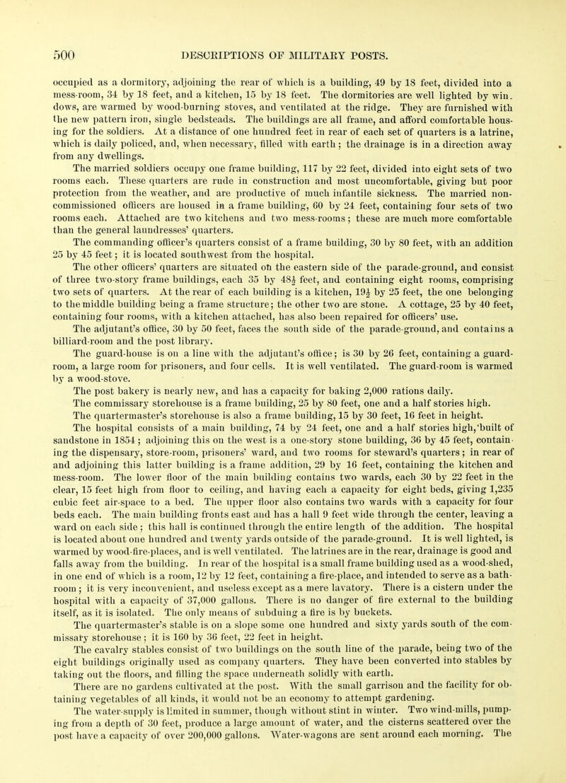 occupied as a dormitory, adjoining the rear of which is a building, 49 by 18 feet, divided into a mess-room, 34 by 18 feet, and a kitchen, 15 by 18 feet. The dormitories are well lighted by win. dows, are warmed by wood-burning stoves, and ventilated at the ridge. They are furnished with the new pattern iron, single bedsteads. The buildings are all frame, and afford comfortable hous- ing for the soldiers. At a distance of one hundred feet in rear of each set of quarters is a latrine, which is daily policed, and, when necessary, tilled with earth ; the drainage is in a direction away from any dwellings. The married soldiers occupy one frame building, 117 by 22 feet, divided into eight sets of two rooms each. These quarters are rude in construction and most uncomfortable, giving but poor protection from the weather, and are productive of much infantile sickness. The married non- commissioned officers are housed in a frame building, GO by 24 feet, containing four sets of two rooms each. Attached are two kitchens and two mess-rooms; these are much more comfortable than the general laundresses’ quarters. The commanding officer’s quarters consist of a frame building, 30 by 80 feet, with an addition 25 by 45 feet; it is located southwest from the hospital. The other officers’ quarters are situated oh the eastern side of the parade-ground, and consist of three two-story frame buildings, each 35 by 484 feet, and containing eight rooms, comprising two sets of quarters. At the rear of each building is a kitchen, 19J by 25 feet, the one belonging to the middle building being a frame structure; the other two are stone. A cottage, 25 by 40 feet, containing four rooms, with a kitchen attached, has also been repaired for officers’ use. The adjutant’s office, 30 by 50 feet, faces the south side of the parade-ground, and contains a billiard-room and the post library. The guard-house is on a line with the adjutant’s office; is 30 by 26 feet, containing a guard- room, a large room for prisoners, and four cells. It is well ventilated. The guard-room is warmed by a wood-stove. The post bakery is nearly new, and has a capacity for baking 2,000 rations daily. The commissary storehouse is a frame building, 25 by 80 feet, one and a half stories high. The quartermaster’s storehouse is also a frame building, 15 by 30 feet, 16 feet in height. The hospital consists of a main building, 74 by 24 feet, one and a half stories high,’built of sandstone in 1854 ; adjoining this on the west is a one-story stone building, 36 by 45 feet, contain- ing the dispensary, store-room, prisoners’ ward, and two rooms for steward’s quarters; in rear of and adjoining this latter building is a frame addition, 29 by 16 feet, containing the kitchen and mess-room. The lower floor of the main building contains two wards, each 30 by 22 feet in the clear, 15 feet high from floor to ceiling, and having each a capacity for eight beds, giving 1,235 cubic feet air-space to a bed. The upper floor also contains two wards with a capacity for four beds each. The main building fronts east and has a hall 9 feet wide through the center, leaving a ward on each side ; this hall is continued through the entire length of the addition. The hospital is located about one hundred and twenty yards outside of the parade-ground. It is well lighted, is warmed by wood-fire-places, and is well ventilated. The latrines are in the rear, drainage is good and falls away from the building. In rear of the hospital is a small frame building used as a wood-shed, in one end of which is a room, 12 by 12 feet, containing a fire-place, and intended to serve as a bath- room ; it is very inconvenient, and useless except as a mere lavatory. There is a cistern under the hospital with a capacity of 37,000 gallons. There is no danger of fire external to the building itself, as it is isolated. The only means of subduing a fire is by buckets. The quartermaster’s stable is on a slope some one hundred and sixty yards south of the com- missary storehouse ; it is 160 by 36 feet, 22 feet in height. The cavalry stables consist of two buildings on the south line of the parade, being two of the eight buildings originally used as company quarters. They have been converted into stables by taking out the floors, and filling the space underneath solidly with earth. There are no gardens cultivated at the post. With the small garrison and the facility for ob- taining vegetables of all kinds, it would not be an economy to attempt gardening. The water-supply is limited in summer, though without stint in winter. Two wind-mills, pump- ing from a depth of 30 feet, produce a large amount of water, and the cisterns scattered over the post have a capacity of over 200,000 gallons. Water-wagons are sent around each morning. The