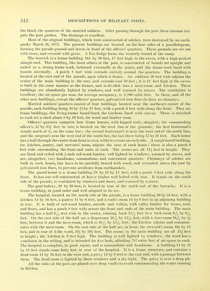 tlie third, the quarters of the married soldiers. After passing through the post these streams irri- gate the post garden. The drainage is excellent. Most of the original buildings, which were constructed of adobes, were destroyed by an earth- quake March 2G, 1872. The present buildings are located on the four sides of a parallelogram forming the parade-ground and lawns in front of the officers’ quarters. These grounds are set out with trees, and covered with grass. A live hedge forms the westerly bound of the camp. The barrack is a frame building 1G1 by 30 feet, 17 feet high to the eaves, with a liigh-peaked shingle root. This building, like most others at the post, is constructed of boards set upright and nailed to a strong frame-work, battened externally at the joints, and the frame-work lined with boards internally. A porch 8 feet wide extends entirely around the quarters. The building is located at the east end of the parade, upon which it fronts. An addition 20 feet wide adjoins the center of the main building in the rear, and extends east 50 feet; it is 12 feet high at the eaves? is built in the same manner as the former, and is divided into a mess-room and kitchen. These buildings are abundantly lighted by windows, and well warmed by stoves. The ventilation is excellent; the air-space per man, for average occupancy, is 1,200 cubic feet. In these, and all the other new buildings, except the officers’ quarters, galvanized iron flues do duty as chimneys. Married soldiers’ quarters consist of four buildings located near the northeast corner of the parade, each building being IS by 12 by 11 feet, with a porch G feet wide along the front. They are frame buildings, the living-rooms board-lined, the kitchens lined with canvas. There is attached to each set a shed about 8 by 10 feet, for wood and lumber room. Officers’ quarters comprise four frame houses, with hipped roofs, shingled ; the commanding officer’s, 42 by 33£ feet in size, is located on the west line of the grounds; the first lieutenant’s stands north of it, on the same line; the second lieutenant’s is near the west end of the north line, and the surgeon’s near the west end of the south line, the last three being 37 by 31 feet. Each house has a hall through the center from front to rear, with two rooms on each side. A rough board building, for kitchen, pantry, and servants’room, adjoins the rear of each house;'there is also a porch 8 feet wide surrounding the front and ends of each. The rooms are all III feet in height. They are lined and ceiled with § inch red wood lumber, well lighted by windows, warmed by stoves, and are, altogether, very handsome, commodious, and convenient quarters. Chimneys of adobes are built in each house, but have to be carefully braced with wood, and extended above the roof by galvanized iron tines, to prevent accidents from earthquakes. The guard-house is a frame building 28 by II by 12 feet, with a porch S feet wide along the front. It lias one cell constructed of heavy timber well bolted with iron. It stands on the south side of the parade, is ventilated by windows and doors, and warmed by a stove. The post-bakery, 20 by 20 feet, is located in rear of the north end of the barracks. It is a frame building, in good order and well adapted to its use. The hospital, located on the north side of the parade, is a frame building 10 by 31 feet, with a kitchen II by 1G feet, a pantry 11 by G feet, and a cook’s room 11 by 8 feet in an adjoining building in rear. It is built of red wood lumber, outside and within, with valley lumber for frame, roof, and floors, and has a porch 8 feet wide across the front and ends of the main building. The main building has a hall 6T5|| feet wide in the center, running back 23T92 feet to a bath-room 9ytj by GTS2 feet. On the east side of the hall are a dispensary lGy^ by 13T^ feet, with a store-room 1GT32 by 51 feet, between it and the mess-room, which is lGr3.T by 13T22 feet; the kitchen adjoins and communi- cates with the mess-room. On the east side of the hall are, in front, the steward’s room, IGA by 12 feet, and in rear of it the ward, IGA by 20* feet. The rooms in the main building are all 11A feet in height ; the kitchen is 9 feet high. The building is well lighted by windows ; the ward has a ventilator in the ceiling, and is intended for five beds, affording 787 cubic feet of air-space to each. The hospital is complete, in good repair, and is commodious and handsome. A building II by 32 by 11 feet stands some forty teet in rear of the hospital. It is a frame structure, and contains a dead-room 11 by 1G feet in the west end, a privy 11 by 8 feet in the east end, with a passage between them. The dead-room is lighted by three windows and a sky light. The privy is over a deep pit. All the sinks at the post are placed over deep vaults to avoid contaminating the water running in ditches.