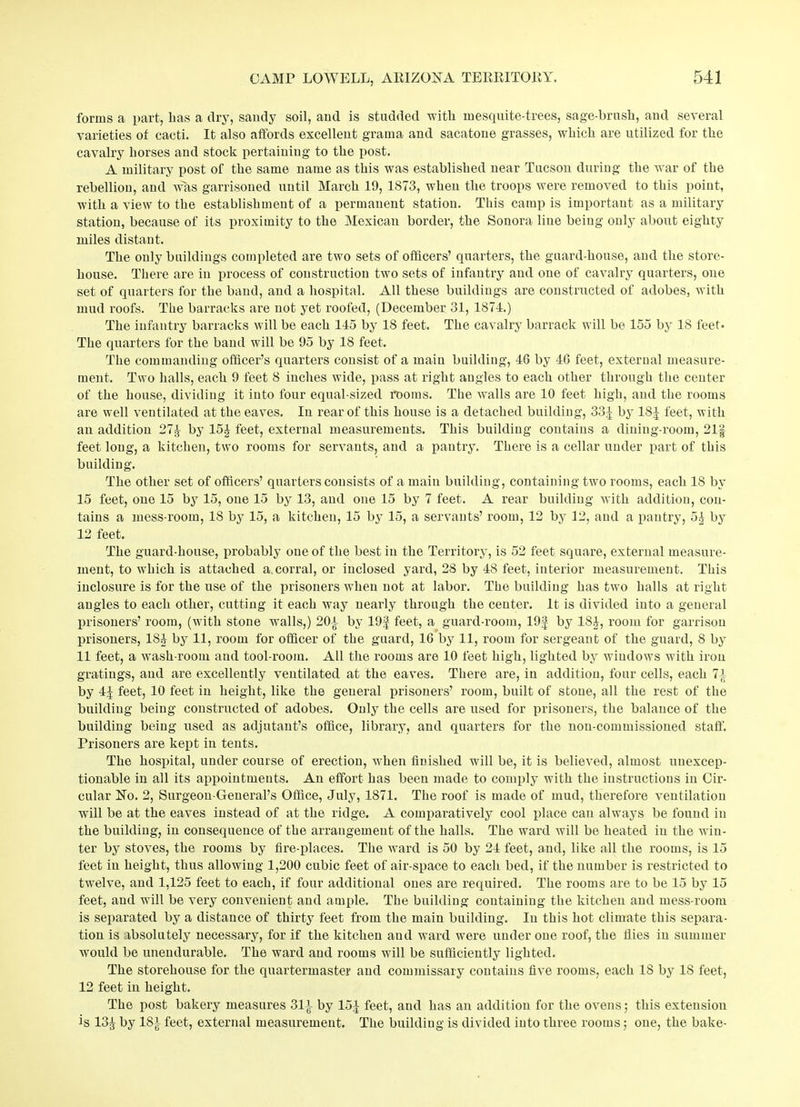 forms a part, lias a dry, sandy soil, and is studded with in esquite-trees, sage-brush, and several varieties of cacti. It also affords excellent grama and sacatone grasses, which are utilized for the cavalry horses and stock pertaining to the post. A military post of the same name as this wTas established near Tucson during the war of the rebellion, and was garrisoned until March 19, 1873, when the troops were removed to this point, with a view to the establishment of a permanent station. This camp is important as a military station, because of its proximity to the Mexican border, the Sonora line being only about eighty miles distant. The only buildings completed are two sets of officers’ quarters, the guard-house, and the store- house. There are in process of construction two sets of infantry and one of cavalry quarters, one set of quarters for the baud, and a hospital. All these buildings are constructed of adobes, with mud roofs. The barracks are not yet roofed, (December 31, 1874.) The infantry barracks will be each 145 by 18 feet. The cavalry barrack will be 155 by 18 feet* The quarters for the band will be 95 by 18 feet. The commanding officer’s quarters consist of a main building, 46 by 46 feet, external measure- ment. Two halls, each 9 feet 8 inches wide, pass at right angles to each other through the center of the house, dividing it into four equal-sized rooms. The walls are 10 feet high, and the rooms are well ventilated at the eaves. In rear of this house is a detached building, 334 by 184 feet, with an addition 274 by 15£ feet, external measurements. This building contains a dining-room, 211- feet long, a kitchen, two rooms for servants, and a pantry. There is a cellar under part of this building. The other set of officers’ quarters consists of a main building, containing two rooms, each 18 by 15 feet, one 15 by 15, one 15 by 13, and one 15 by 7 feet. A rear building Avith addition, con- tains a mess-room, 18 by 15, a kitchen, 15 by 15, a servants’ room, 12 by 12, and a pantry, 5^ by 12 feet. The guard-house, probably one of the best in the Territory, is 52 feet square, external measure- ment, to which is attached a.corral, or inclosed yard, 28 by 48 feet, interior measurement. This inclosure is for the use of the prisoners when not at labor. The building has two halls at right angles to each other, cutting it each way nearly through the center. It is divided into a general prisoners’ room, (with stone walls,) 20-t by 19f feet, a guard-room, 19f by 1S4, room for garrison prisoners, 18J by 11, room for officer of the guard, 16 by 11, room for sergeant of the guard, 8 by 11 feet, a Avash-room and tool-room. All the rooms are 10 feet high, lighted by windows Avith iron gratings, and are excellently ventilated at the eaves. There are, in addition, four cells, each 71 by 4^' feet, 10 feet in height, like the general prisoners’ room, built of stone, all the rest of the building being constructed of adobes. Only the cells are used for prisoners, the balance of the building being used as adjutant’s office, library, and quarters for the non-commissioned staff. Prisoners are kept in tents. The hospital, under course of erection, when finished will be, it is believed, almost unexcep- tionable in all its appointments. An effort has been made to comply with the instructions in Cir- cular No. 2, Surgeon-General’s Office, July, 1871. The roof is made of mud, therefore ventilation will be at the eaves instead of at the ridge. A comparatively cool place can always be found in the building, in consequence of the arrangement of the halls. The ward will be heated in the win- ter by stoATes, the rooms by fire-places. The ward is 50 by 24 feet, and, like all the rooms, is 15 feet in height, thus allowing 1,200 cubic feet of air-space to each bed, if the number is restricted to twelve, and 1,125 feet to each, if four additional ones are required. The rooms are to be 15 by 15 feet, and will be very convenient and ample. The building containing the kitchen and mess-room is separated by a distance of thirty feet from the main building. In this hot climate this separa- tion is absolutely necessary, for if the kitchen and ward were under one roof, the flies in summer would be unendurable. The ward and rooms will be sufficiently lighted. The storehouse for the quartermaster and commissary contains five rooms, each IS by IS feet, 12 feet in height. The post bakery measures 31±- by 154 feet, and has an addition for the ovens; this extension is 134 by ISi feet, external measurement. The building is divided into three rooms; one, the bake-