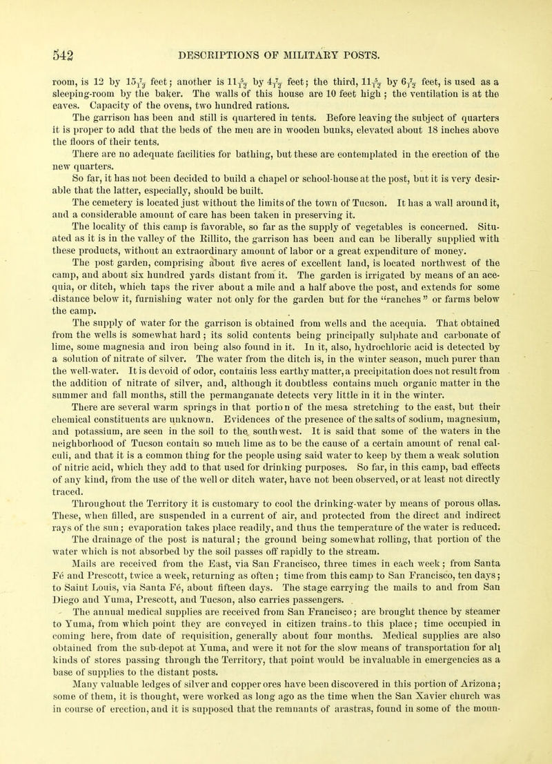 room, is 12 by loT^ feet; another is 11TS? by 4^ feet; the third, 11T5^ by 6/^ feet, is used as a sleeping-roonx by the baker. The walls of this house are 10 feet high ; the ventilation is at the eaves. Capaeity of the ovens, two hundred rations. The garrison has been and still is quartered in tents. Before leaving the subject of quarters it is proper to add that the beds of the men are in wooden bunks, elevated about 18 inches above the floors of their tents. There are no adequate facilities for bathing, but these are contemplated in the erection of the new quarters. So far, it has not been decided to build a chapel or school-house at the post, but it is very desir- able that the latter, especially, should be built. The cemetery is located just without the limits of the town of Tucson. It has a wall around it, and a considerable amount of care has been taken in preserving it. The locality of this camp is favorable, so far as the supply of vegetables is concerned. Situ- ated as it is in the valley of the Billito, the garrison has been and can be liberally supplied with these products, without an extraordinary amount of labor or a great expenditure of money. The post garden, comprising about five acres of excellent land, is located northwest of the camp, and about six hundred yards distant from it. The garden is irrigated by means of an ace- quia, or ditch, which taps the river about a mile and a half above the post, and extends for some distance below it, furnishing water not only for the garden but for the “ranches ” or farms below the camp. The supply of water for the garrison is obtained from wells and the acequia. That obtained from the wells is somewhat hard ; its solid contents being principally sulphate and carbonate of lime, some magnesia and iron being also found in it. In it, also, hydrochloric acid is detected by a solution of nitrate of silver. The water from the ditch is, in the winter season, much purer than the well-water. It is devoid of odor, contains less earthy matter, a precipitation does not result from the addition of nitrate of silver, and, although it doubtless contains much organic matter in the summer and fall months, still the permanganate detects very little in it in the winter. There are several warm springs in that portion of the mesa stretching to the east, but their chemical constituents are unknown. Evidences of the presence of the salts of sodium, magnesium, and potassium, are seen in the soil to the southwest. It is said that some of the waters in the neighborhood of Tucson contain so much lime as to be the cause of a certain amount of renal cal- culi, and that it is a common thing for the people using said water to keep by them a wreak solution of nitric acid, which they add to that used for drinking purposes. So far, in this camp, bad effects of any kind, from the use of the well or ditch water, have not been observed, or at least not directly traced. Throughout the Territory it is customary to cool the drinking-water by means of porous ollas. These, when filled, are suspended in a current of air, and protected from the direct and indirect rays of the sun; evaporation takes place readily, and thus the temperature of the water is reduced. The drainage of the post is natural; the ground being somewhat rolling, that portion of the water which is not absorbed by the soil passes off rapidly to the stream. Mails are received from the East, via San Francisco, three times in each week; from Santa Fe and Prescott, twice a week, returning as often; time from this camp to San Francisco, ten days; to Saint Louis, via Santa Fe, about fifteen days. The stage carrying the mails to and from San Diego and Yuma, Prescott, and Tucson, also carries passengers. The annual medical supplies are received from San Francisco; are brought thence by steamer to Yuma, from which point they are conveyed in citizen trains-to this place; time occupied in coming here, from date of requisition, generally about four months. Medical supplies are also obtained from the sub-depot at Yuma, and were it not for the slow means of transportation for all kinds of stores passing through the Territory, that point would be invaluable in emergencies as a base of supplies to the distant posts. Many valuable ledges of silver and copper ores have been discovered in this portion of Arizona; some of them, it is thought, were worked as long ago as the time when the San Xavier church was in course of erection, and it is supposed that the remnants of arastras, found in some of the moun-