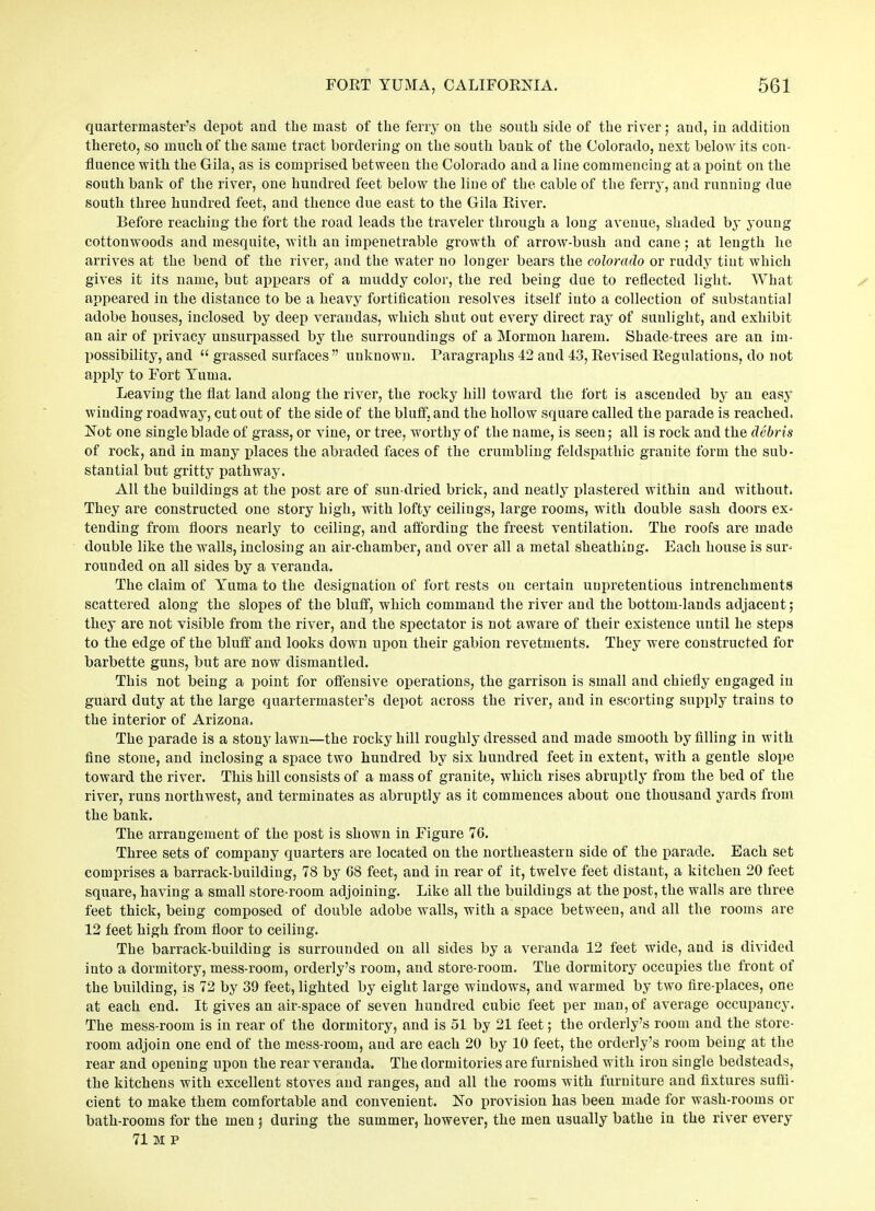 quartermaster’s depot and the mast of the ferry on the south side of the river; and, in addition thereto, so much of the same tract bordering on the south bank of the Colorado, next below its con- fluence with the Gila, as is comprised between the Colorado and a line commencing at a point on the south bank of the river, one hundred feet below the line of the cable of the ferry, and running due south three hundred feet, and thence due east to the Gila River. Before reaching the fort the road leads the traveler through a long avenue, shaded by young cottonwoods and mesquite, with an impenetrable growth of arrow-bush and cane; at length lie arrives at the bend of the river, and the water no longer bears the Colorado or ruddy tint which gives it its name, but appears of a muddy color, the red being due to reflected light. What appeared in the distance to be a heavy fortification resolves itself into a collection of substantial adobe houses, inclosed by deep verandas, which shut out every direct ray of sunlight, and exhibit an air of privacy unsurpassed by the surroundings of a Mormon harem. Shade-trees are an im- possibility, and “ grassed surfaces” unknown. Paragraphs 42 and 43, Revised Regulations, do not apply to Fort Yuma. Leaving the flat land along the river, the rocky hill toward the fort is ascended by an easy winding roadway, cut out of the side of the bluff, and the hollow square called the parade is reached. Not one single blade of grass, or vine, or tree, worthy of the name, is seen; all is rock and the debris of rock, and in many places the abraded faces of the crumbling feldspatliic granite form the sub- stantial but gritty pathway. All the buildings at the post are of sun-dried brick, and neatly plastered within and without. They are constructed one story high, with lofty ceilings, large rooms, with double sash doors ex- tending from floors nearly to ceiling, and affording the freest ventilation. The roofs are made double like the walls, inclosing an air-chamber, and over all a metal sheathing. Each house is sur- rounded on all sides by a veranda. The claim of Yuma to the designation of fort rests on certain unpretentious intrenchments scattered along the slopes of the bluff, which command the river and the bottom-lands adjacent; they are not visible from the river, and the spectator is not aware of their existence until he steps to the edge of the bluff and looks down upon their gabion revetments. They were constructed for barbette guns, but are now dismantled. This not being a point for offensive operations, the garrison is small and chiefly engaged in guard duty at the large quartermaster’s depot across the river, and in escorting supply trains to the interior of Arizona. The parade is a stony lawn—the rocky hill roughly dressed and made smooth by filling in with fine stone, and inclosing a space two hundred by six hundred feet in extent, with a gentle slope toward the river. This hill consists of a mass of granite, which rises abruptly from the bed of the river, runs northwest, and terminates as abruptly as it commences about one thousand yards from the bank. The arrangement of the post is shown in Figure 76. Three sets of company quarters are located on the northeastern side of the parade. Each set comprises a barrack-building, 78 by 68 feet, and in rear of it, twelve feet distant, a kitchen 20 feet square, having a small store-room adjoining. Like all the buildings at the post, the walls are three feet thick, being composed of double adobe walls, with a space between, and all the rooms are 12 feet high from floor to ceiling. The barrack-building is surrounded on all sides by a veranda 12 feet wide, and is divided into a dormitory, mess-room, orderly’s room, and store-room. The dormitory occupies the front of the building, is 72 by 39 feet, lighted by eight large windows, and warmed by two fire-places, one at each end. It gives an air-space of seven hundred cubic feet per man, of average occupancy. The mess-room is in rear of the dormitory, and is 51 by 21 feet; the orderly’s room and the store- room adjoin one end of the mess-room, and are each 20 by 10 feet, the orderly’s room being at the rear and opening upon the rear veranda. The dormitories are furnished with iron single bedsteads, the kitchens with excellent stoves and ranges, and all the rooms with furniture and fixtures suffi- cient to make them comfortable and convenient. No provision has been made for wash-rooms or bath-rooms for the men ; during the summer, however, the men usually bathe in the river every 71 M P
