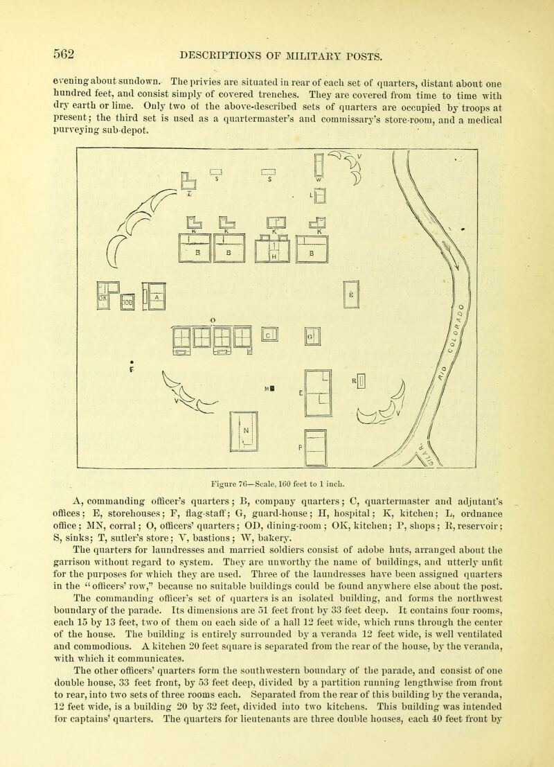 evening about sundown. The privies are situated in rear of each set of quarters, distant about one hundred feet, aud consist simply of covered trenches. They are covered from time to time with dry earth or lime. Only two of the above-described sets of quarters are occupied by troops at present; the third set is used as a quartermaster’s and commissary’s store-room, and a medical purveying sub-depot. Figure 7G—Scale, 160 feet to 1 inch. A, commanding officer’s quarters; B, company quarters; C, quartermaster and adjutant’s offices; E, storehouses; F, flag-staff; G, guard-house; H, hospital; K, kitchen; L, ordnance office; MN, corral; O, officers’quarters; OD, dining-room ; OK, kitchen; P, shops; R,reservoir; S, sinks; T, sutler’s store; Y, bastions; W, bakery. The quarters for laundresses and married soldiers consist of adobe huts, arranged about the garrison without regard to system. They are unworthy the name of buildings, and utterly unfit for the purposes for which they are used. Three of the laundresses have been assigned quarters in the “officers’ row,” because no suitable buildings could be found anywhere else about the post. The commanding officer’s set of quarters is an isolated building, and forms the northwest boundary of the parade. Its dimensions are 51 feet front by 33 feet deep. It contains four rooms, each 15 by 13 feet, two of them ou each side of a hall 12 feet wide, which runs through the center of the house. The building is entirely surrounded by a veranda 12 feet wide, is well ventilated and commodious. A kitchen 20 feet square is separated from the rear of the house, by the veranda, with which it communicates. The other officers’ quarters form the southwestern boundary of the parade, and consist of one double house, 33 feet front, by 53 feet deep, divided by a partition running lengthwise from front to rear, into two sets of three rooms each. Separated from the rear of this building by the veranda, 12 feet wide, is a building 20 by 32 feet, divided into two kitchens. This building was intended for captains’ quarters. The quartets for lieutenants are three double houses, each 40 feet front by