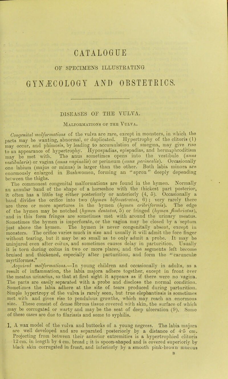 OF SPECIMENS ILLUSTRATING GYNECOLOGY AND OBSTETRICS. DISEASES OF THE VULVA. Malformations of the Vulva. Congenital malformations of the vulva are rare, except in monsters, in which the parts may be wanting, abnormal, or duplicated. Hypertrophy of the clitoris (1) may occur, and phimosis, by leadiug to accumulation of smegma, may give rise to an appearance of hypertrophy. Hypospadias, epispadias, and hermaphroditism may be met with. The anus sometimes opens into the vestibule (anus vestibularis) or vagina (anus vaginalis) or perineum (anus perinealis). Occasionally one labium (majus or minus) is larger than the other. Both labia minora are enormously enlarged in Bushwomeu, forming an apron deeply depending between the thighs. The commonest congenital malformations are found in the hymen. Normally an annular baud of the shape of a horseshoe with the thickest part posterior, it often has a little tag either posteriorly or anteriorly (4, 5). Occasionally a band divides the orifice into two (hymen bifeitestrattts, 6) ; very rarely there are three or more apertures in the hymen (hymen cribriformis). The edge of the hymen may be notched (hymen dentatus, 5) or fringed (hymen fimbriating), and in this form fringes are sometimes met with around the urinary meatus. Sometimes the hymen is imperforate, or the vagina may be closed by a septum just above the hymen. The hymen is never congenitally absent, except in monsters. The orifice varies much in size and usually it will admit the fore finger without tearing, but it may be so small as to only admit a probe. It may be uninjured even after coitus, and sometimes causes delay in parturition. Usually it is torn during coitus in two or more places, and the segments left become bruised and thickened, especially after parturition, and form the  carunculae myrtiformes. Acquired malformations.—In young children and occasionally in adults, as a result of inflammation, the labia majora adhere together, except in front Over the meatus urinarius, so that at first sight it appears as if there were no vagina. The parts are easily separated with a probe and disclose the normal condition. Sometimes the labia adhere at the site of tears produced during parturition. Simple hypertropy of the vulva is rarely seen, but true elephantiasis is sometimes met with and gives rise to pendulous growths, which may reach an enormous size. These consist of dense fibrous tissue covered with skin, the surface of which may be corrugated or warty and may be the seat of deep ulceration (9). Some of these cases are due to filariasis and some to syphilis. 1. A wax model of the vulva and buttocks of a young negress. The labia majora are well developed and are separated posteriorly by a distance of 4'5 cm. Projecting from between their anterior extremities is a hypertrophied clitoris 12 cm. in length by 4 cm. broad ; it is spoon-shaped and is covered superiorly by black skin corrugated in front, and inferiorly by a smooth pink-brown mucous B