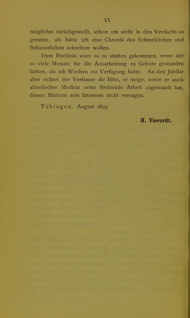 möglichst zurückgestellt, schon um nicht in den Verdacht zu geraten, als hätte ich eine Chronik des Schrecklichen und Schauerlichen schreiben wollen. Dem Büchlein wäre es zu statten gekommen, wenn mir so viele Monate für die Ausarbeitung zu Gebote gestanden hätten, als ich Wochen zur Verfügung hatte. An den Jubilar aber richtet der Verfasser die Bitte, er möge, sowie er auch altindischer Medizin seine fördernde Arbeit zugewandt hat, diesen Blättern sein Interesse nicht versagen. Tübingen, August 1893 H. Vierordt.