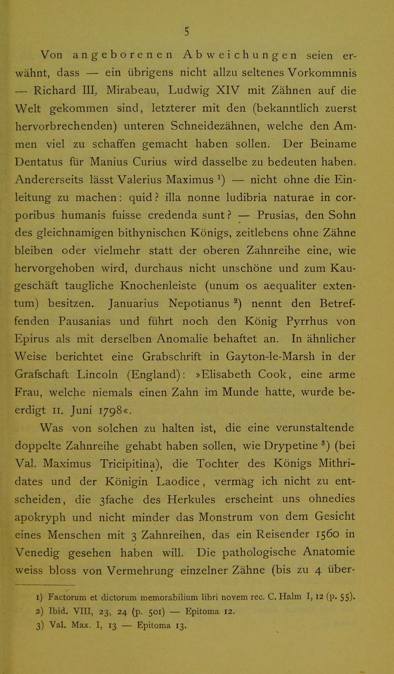 Von angeborenen Abweichungen seien er- wähnt, dass — ein übrigens nicht allzu seltenes Vorkommnis — Richard III, Mirabeau, Ludwig XIV mit Zähnen auf die Welt gekommen sind, letzterer mit den (bekanntlich zuerst hervorbrechenden) unteren Schneidezähnen, welche den Am- men viel zu schaffen gemacht haben sollen. Der Beiname Dentatus für Manius Curius wird dasselbe zu bedeuten haben. Andererseits lässt Valerius Maximus ^) — nicht ohne die Ein- leitung zu machen: quid ? illa nonne ludibria naturae in cor- poribus humanis fuisse credenda sunt ? — Prusias, den Sohn des gleichnamigen bithynischen Königs, zeitlebens ohne Zähne bleiben oder vielmehr statt der oberen Zahnreihe eine, wie hervorgehoben wird, durchaus nicht unschöne und zum Kau- geschäft taugliche Knochenleiste (unum os aequaliter exten- tum) besitzen. Januarius Nepotianus ^) nennt den Betref- fenden Pausanias und führt noch den König Pyrrhus von Epirus als mit derselben Anomalie behaftet an. In ähnlicher Weise berichtet eine Grabschrift in Gayton-le-Marsh in der Grafschaft Lincoln (England): »Elisabeth Cook, eine arme Frau, welche niemals einen Zahn im Munde hatte, wurde be- erdigt II. Juni 1798«. Was von solchen zu halten ist, die eine verunstaltende doppelte Zahnreihe gehabt haben sollen, wie Drypetine ^) (bei Val. Maximus Tricipitiha), die Tochter des Königs Mithri- dates und der Königin Laodice, vermag ich nicht zu ent- scheiden, die 3fache des Herkules erscheint uns ohnedies apokryph und nicht minder das Monstrum von dem Gesicht eines Menschen mit 3 Zahnreihen, das ein Reisender 1560 in Venedig gesehen haben will. Die pathologische Anatomie weiss bloss von Vermehrung einzelner Zähne (bis zu 4 über- 1) Factorum et dictorum memorabilium libri novem rec. C. Halm 1,12 (p. 55). 2) Ibid. VIII, 23, 24 (p. 501) — Epitoma 12. 3) Val. Max. I, 13 — Epitoma 13.