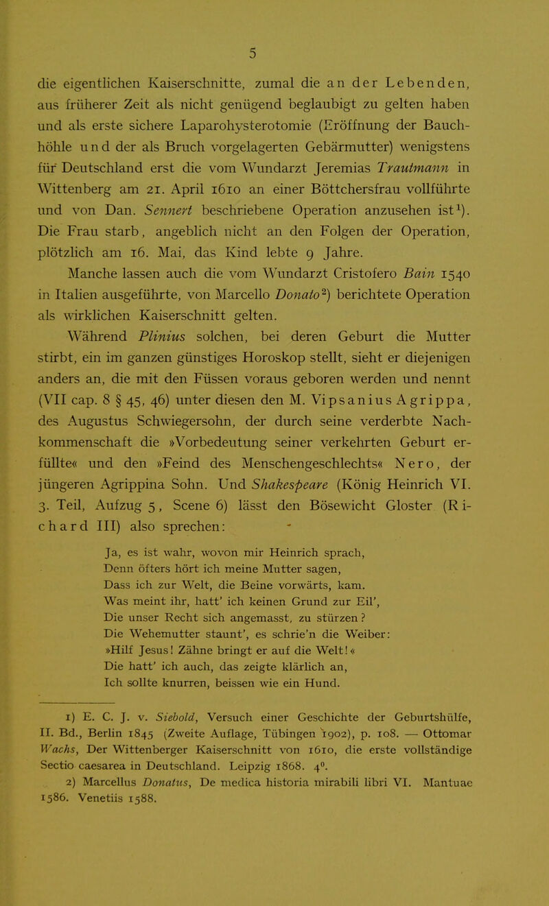 die eigentlichen Kaiserschnitte, zumal die an der Lebenden, aus früherer Zeit als nicht genügend beglaubigt zu gelten haben und als erste sichere Laparohysterotomie (Eröffnung der Bauch- höhle und der als Bruch vorgelagerten Gebärmutter) wenigstens für Deutschland erst die vom Wundarzt Jeremias Trautmann in Wittenberg am 21. April 1610 an einer Böttchersfrau vollführte und von Dan. Sennert beschriebene Operation anzusehen ist^). Die Frau starb, angeblich nicht an den Folgen der Operation, plötzlich am 16. Mai, das Kind lebte 9 Jahre. Manche lassen auch die vom Wundarzt Cristofero Bain 1540 in Italien ausgeführte, von Marcello Donato^) berichtete Operation als wirklichen Kaiserschnitt gelten. Während Plinius solchen, bei deren Geburt die Mutter stirbt, ein im ganzen günstiges Horoskop stellt, sieht er diejenigen anders an, die mit den Füssen voraus geboren werden und nennt (VII cap. 8 § 45, 46) unter diesen den M. VipsaniusAgrippa, des Augustus Schwiegersohn, der durch seine verderbte Nach- kommenschaft die »Vorbedeutung seiner verkehrten Geburt er- füllte« und den »Feind des Menschengeschlechts« Nero, der jüngeren Agrippina Sohn. Und Shakespeare (König Heinrich VI. 3. Teil, Aufzug 5, Scene 6) lässt den Bösewicht Gloster (R i- chard III) also sprechen: Ja, es ist wahr, wovon mir Heinrich sprach, Denn öfters hört ich meine Mutter sagen, Dass ich zur Welt, die Beine vorwärts, kam. Was meint ihr, hatt' ich keinen Grund zur Eü', Die unser Recht sich angemasst, zu stürzen ? Die Wehemutter staunt', es schrie'n die Weiber: »Hilf Jesus 1 Zähne bringt er auf die Welt!« Die hatt' ich auch, das zeigte klär lieh an, Ich sollte knurren, beissen wie ein Hund. 1) E. C. J. V. Siebold, Versuch einer Geschichte der Geburtshülfe, II. Bd., Berhn 1845 (Zweite Auflage, Tübingen 1902), p. 108. — Ottomar Wachs, Der Wittenberger Kaiserschnitt von 1610, die erste vollständige Sectio caesarea in Deutschland. Leipzig 1868. 4°. 2) Marcellus Donatus, De medica historia mirabili libri VI. Mantuae 1586. Venetiis 1588.