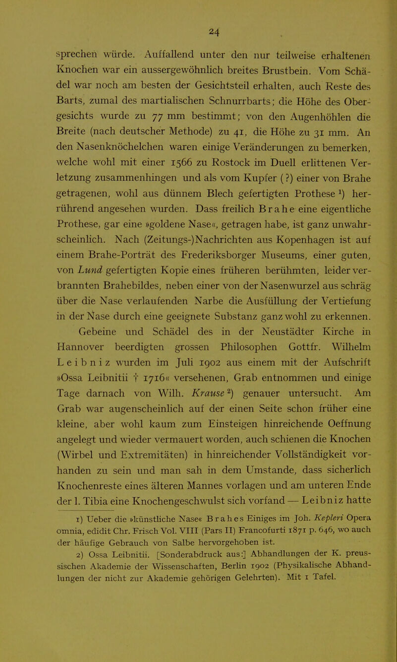 sprechen würde. Auffallend unter den nur teilweise erhaltenen Knochen war ein aussergewohnlich breites Brustbein. Vom Schä- del war noch am besten der Gesichtsteil erhalten, auch Reste des Barts, zumal des martialischen Schnurrbarts; die Höhe des Ober- gesichts wurde zu 77 mm bestimmt; von den Augenhöhlen die Breite (nach deutscher Methode) zu 41, die Höhe zu 31 mm. An den Nasenknöchelchen waren einige Veränderungen zu bemerken, welche wohl mit einer 1566 zu Rostock im Duell erUttenen Ver- letzung zusammenhingen und als vom Kupfer (?) einer von Brahe getragenen, wohl aus dünnem Blech gefertigten Prothese ^) her- rührend angesehen wurden. Dass freilich Brahe eine eigenthche Prothese, gar eine »goldene Nase«, getragen habe, ist ganz unwahr- scheinlich. Nach (Zeitungs-) Nachrichten aus Kopenhagen ist auf einem Brahe-Porträt des Frederiksborger Museums, einer guten, von Lmid gefertigten Kopie eines früheren berühmten, leider ver- brannten Brahebildes, neben einer von der Nasenwurzel aus schräg über die Nase verlaufenden Narbe die Ausfüllung der Vertiefung in der Nase durch eine geeignete Substanz ganz wohl zu erkennen. Gebeine und Schädel des in der Neustädter Kirche in Hannover beerdigten grossen Philosophen Gottfr. Wilhelm L e i b n i z wurden im Juli 1902 aus einem mit der Aufschrift »Ossa Leibnitii t 1716« versehenen, Grab entnommen und einige Tage darnach von Wilh. Krause ^) genauer untersucht. Am Grab war augenscheinlich auf der einen Seite schon früher eine kleine, aber wohl kaum zum Einsteigen hinreichende Oeffnung angelegt und wieder vermauert worden, auch schienen die Knochen (Wirbel und Extremitäten) in hinreichender Vollständigkeit vor- handen zu sein und man sah in dem Umstände, dass sicherHch Knochenreste eines älteren Mannes vorlagen und am unteren Ende der 1. Tibia eine Knochengeschwulst sich vorfand — Leibniz hatte 1) Ueber die »künstliche Nase« Brahes Einiges im Joh. Kepleri Opera omnia, edidit Chr. Frisch Vol. VIII (Pars II) Francofurti 1871 p. 646, wo auch der häufige Gebrauch von Salbe hervorgehoben ist. 2) Ossa Leibnitii. [Sonderabdruck aus:] Abhandlungen der K. preus- sischen Akademie der Wissenschaften, BerUn 1902 (Physikalische Abhand- lungen der nicht zur Akademie gehörigen Gelehrten). Mit i Tafel.