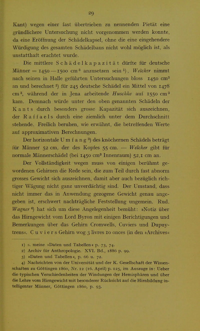 Kant) wegen einer fast übertrieben zu nennenden Pietät eine gründlichere Untersuchung nicht vorgenommen werden konnte, da eine Eröffnung der Schädelkapsel, ohne die eine eingehendere Würdigung des gesamten Schädelbaus nicht wohl möglich ist, als unstatthaft erachtet wurde. Die mittlere Schädelkapazität dürfte für deutsche Männer = 1450 —1500 cm ^ anzusetzen sein ^), Welcher nimmt nach seinen in Halle geführten Untersuchungen bloss 1450 cm^ an und berechnet ^) für 245 deutsche Schädel ein Mittel von 1478 cm 3, während der in Jena arbeitende Huschke auf 1550 cm^ kam. Demnach würde unter den oben genannten Schädeln der Kants durch besonders grosse Kapazität sich auszeichnen, der Raffaels durch eine ziemlich unter dem Durchschnitt stehende. FreiHch beruhen, wie erwähnt, die betreffenden Werte auf approximativen Berechnungen. Der horizontale Umfangt) des knöchernen Schädels beträgt für Männer 52 cm, der des Kopfes 55 cm. — Welcker gibt für normale Männerschädel (bei 1450 cm^ Innenraum) 52,1 cm an. Der Vollständigkeit wegen muss von einigen berühmt ge- wordenen Gehirnen die Rede sein, die zum Teil durch fast abnorm grosses Gewicht sich auszeichnen, damit aber auch bezüglich rich- tiger Wägung nicht ganz unverdächtig sind. Der Umstand, dass nicht immer das in Anwendung gezogene Gewicht genau ange- geben ist, erschwert nachträgliche Feststellung ungemein. Rud. Wagner ^) hat sich um diese Angelegenheit bemüht: »Notiz über das Hirngewicht vom Lord Byron mit einigen Berichtigungen und Bemerkungen über das Gehirn Cromwells, Cuviers und Dupuy- trens«. C u V i e r s Gehirn wog 3 livres 10 onces (in den »Archives« 1) s. meine »Daten und Tabellen« p. 73, 74. 2) Archiv für Anthropologie. XVI. Bd., 1886 p. gg. 3) »Daten und Tabellen«, p. 66 u. 72. 4) Nachrichten von der Universität und der K. Gesellschaft der Wissen- schaften zu Göttingen 1860, Nr. 12 (16. April) p. 125, im Auszuge in: Ueber die typischen Verschiedenheiten der Windungen dpr Hemisphären und über die Lehre vom Hirngewicht mit besonderer Rücksicht auf die Himbildung in- telligenter Männer, Göttingen 1860, p. 93,