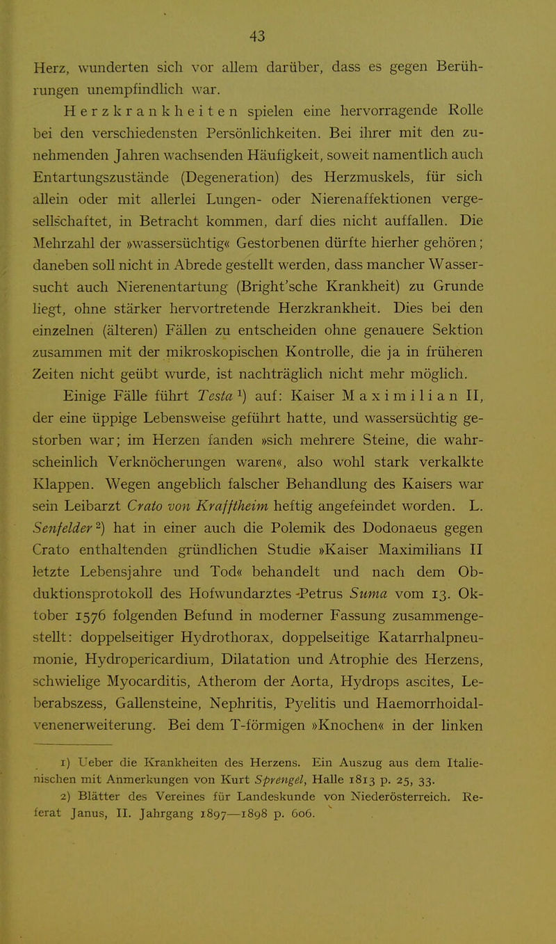 Herz, wunderten sich vor allem darüber, dass es gegen Berüh- rungen unempfindlich war. Herzkrankheiten spielen eine hervorragende Rolle bei den verschiedensten Persönlichkeiten. Bei ihrer mit den zu- nehmenden Jahren wachsenden Häufigkeit, soweit namentlich auch Entartungszustände (Degeneration) des Herzmuskels, für sich allein oder mit allerlei Lungen- oder Nierenaffektionen verge- sellschaftet, in Betracht kommen, darf dies nicht auffallen. Die Mehrzahl der »wassersüchtig« Gestorbenen dürfte hierher gehören ; daneben soll nicht in Abrede gestellt werden, dass mancher Wasser- sucht auch Nierenentartung (Bright'sche Krankheit) zu Grunde liegt, ohne stärker hervortretende Herzkrankheit. Dies bei den einzelnen (älteren) Fällen zu entscheiden ohne genauere Sektion zusammen mit der mikroskopischen Kontrolle, die ja in früheren Zeiten nicht geübt wurde, ist nachträglich nicht mehr möglich. Einige Fälle führt Testa ^) auf: Kaiser Maximilian II, der eine üppige Lebensweise geführt hatte, und wassersüchtig ge- storben war; im Herzen fanden »sich mehrere Steine, die wahr- scheinlich Verknöcherungen waren«, also wohl stark verkalkte Klappen. Wegen angeblich falscher Behandlung des Kaisers war sein Leibarzt Crato von Krafftheim heftig angefeindet worden. L. Senf eiderhat in einer auch die Polemik des Dodonaeus gegen Crato enthaltenden gründlichen Studie »Kaiser MaximiHans II letzte Lebensjahre und Tod« behandelt und nach dem Ob- duktionsprotokoll des Hof Wundarztes -Petrus Suma vom 13. Ok- tober 1576 folgenden Befund in moderner Fassung zusammenge- stellt: doppelseitiger Hydrothorax, doppelseitige Katarrhalpneu- monie, Hydropericardium, Dilatation und Atrophie des Herzens, schwielige Myocarditis, Atherom der Aorta, Hydrops ascites, Le- berabszess, Gallensteine, Nephritis, Pyelitis und Haemorrhoidal- venenerweiterung. Bei dem T-förmigen »Knochen« in der linken 1) Ueber die Krankheiten des Herzens. Ein Auszug aus dem Italie- nischen mit Anmerkungen von Kurt Sprengd, Halle 1813 p. 25, 33. 2) Blätter des Vereines für Landeskunde von Niederösterreich. Re- ferat Janus, II. Jahrgang 1897—iSgS p. 606.