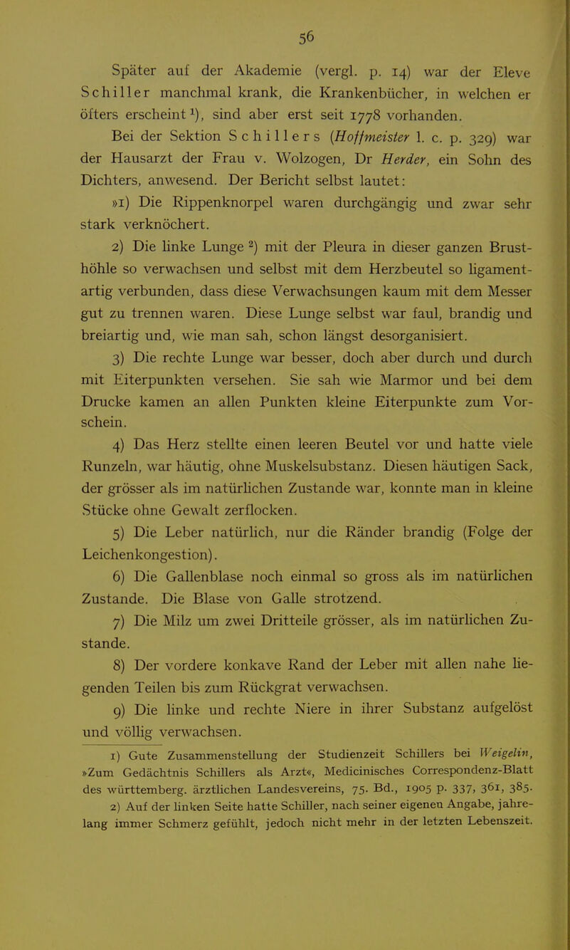 Später auf der Akademie (vergl. p. 14) war der Eleve Schiller manchmal krank, die Krankenbücher, in welchen er öfters erscheint^), sind aber erst seit 1778 vorhanden. Bei der Sektion Schillers {Hoffmeister 1. c. p. 329) war der Hausarzt der Frau v. Wolzogen, Dr Herder, ein Sohn des Dichters, anwesend. Der Bericht selbst lautet: »i) Die Rippenknorpel waren durchgängig und zwar sehr stark verknöchert. 2) Die hnke Lunge ^) mit der Pleiu^a in dieser ganzen Brust- höhle so verwachsen und selbst mit dem Herzbeutel so ligament- artig verbunden, dass diese Verwachsungen kaum mit dem Messer gut zu trennen waren. Diese Lunge selbst war faul, brandig und breiartig und, wie man sah, schon längst desorganisiert. 3) Die rechte Lunge war besser, doch aber durch und durch mit Eiterpunkten versehen. Sie sah wie Marmor und bei dem Drucke kamen an allen Punkten kleine Eiterpunkte zum Vor- schein. 4) Das Herz stellte einen leeren Beutel vor und hatte viele Runzeln, war häutig, ohne Muskelsubstanz. Diesen häutigen Sack, der grösser als im natürhchen Zustande war, konnte man in kleine Stücke ohne Gewalt zerflocken. 5) Die Leber natürhch, nur die Ränder brandig (Folge der Leichenkongestion). 6) Die Gallenblase noch einmal so gross als im natürhchen Zustande. Die Blase von Galle strotzend. 7) Die Milz um zwei Dritteile grösser, als im natürhchen Zu- stande. 8) Der vordere konkave Rand der Leber mit allen nahe he- genden Teilen bis zum Rückgrat verwachsen. 9) Die linke und rechte Niere in ihrer Substanz aufgelöst und völhg verwachsen. 1) Gute Zusammenstellung der Studienzeit Schillers bei Weigelin, »Zum Gedächtnis Schillers als Arzt«, Medicinisches Correspondenz-Blatt des Württemberg, ärztlichen Landesvereins, 75. Bd., 1905 p. 337, 361, 385. 2) Auf der linken Seite hatte Schiller, nach seiner eigenen Angabe, jahre- lang immer Schmerz gefühlt, jedoch nicht mehr in der letzten Lebenszeit.