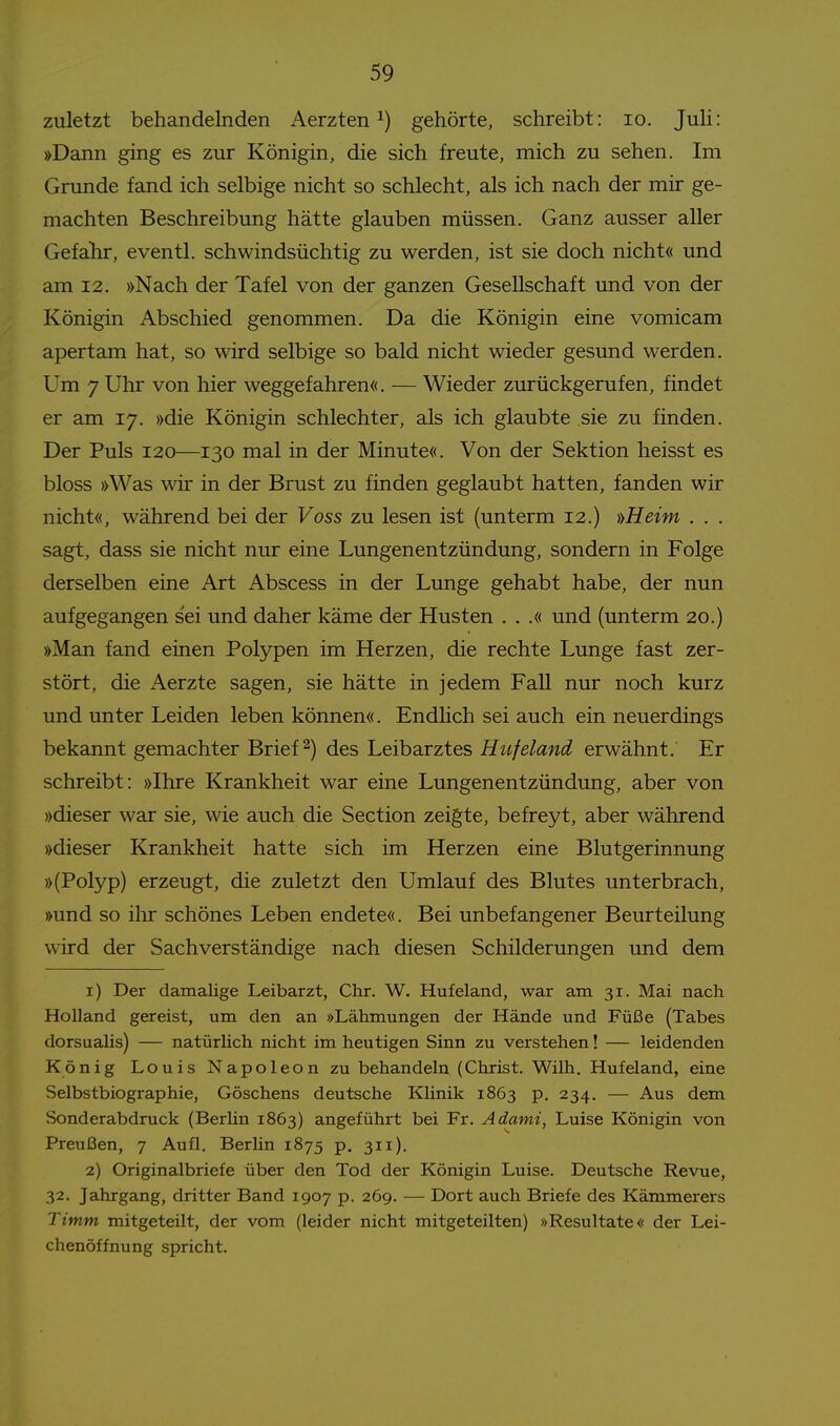 zuletzt behandelnden Aerzten gehörte, schreibt: lo, Juli: »Dann ging es zur Königin, die sich freute, mich zu sehen. Im Grunde fand ich selbige nicht so schlecht, als ich nach der mir ge- machten Beschreibung hätte glauben müssen. Ganz ausser aller Gefalir, eventl. schwindsüchtig zu werden, ist sie doch nicht« und am 12. »Nach der Tafel von der ganzen Gesellschaft und von der Königin Abschied genommen. Da die Königin eine vomicam apertam hat, so wird selbige so bald nicht wieder gesund werden. Um 7 Uhr von hier weggefahren«. — Wieder zurückgerufen, findet er am 17. »die Königin schlechter, als ich glaubte sie zu finden. Der Puls 120—130 mal in der Minute«. Von der Sektion heisst es bloss »Was wir in der Brust zu finden geglaubt hatten, fanden wir nicht«, während bei der Voss zu lesen ist (unterm 12.) »Heim . . . sagt, dass sie nicht nur eine Lungenentzündung, sondern in Folge derselben eine Art Abscess in der Lunge gehabt habe, der nun aufgegangen sei und daher käme der Husten . . .« und (unterm 20.) »Man fand einen Polypen im Herzen, die rechte Lunge fast zer- stört, die Aerzte sagen, sie hätte in jedem Fall nur noch kurz und unter Leiden leben können«. Endlich sei auch ein neuerdings bekannt gemachter Briefe) des Leibarztes Hufeland erwähnt. Er schreibt: »Ihre Krankheit war eine Lungenentzündung, aber von »dieser war sie, wie auch die Section zeigte, befreyt, aber während »dieser Krankheit hatte sich im Herzen eine Blutgerinnung »(Polyp) erzeugt, die zuletzt den Umlauf des Blutes unterbrach, »und so ihr schönes Leben endete«. Bei unbefangener Beurteilung wird der Sachverständige nach diesen Schilderungen und dem 1) Der damalige Leibarzt, Chr. W. Hufeland, war ara 31. Mai nach Holland gereist, um den an »Lähmungen der Hände und Füße (Tabes dorsualis) — natürHch nicht im heutigen Sinn zu verstehen! — leidenden König Louis Napoleon zu behandeln (Christ. Wilh. Hufeland, eine Selbstbiographie, Göschens deutsche Klinik 1863 p. 234. — Aus dem Sonderabdruck (Berlin 1863) angeführt bei Fr. Adami, Luise Königin von Preußen, 7 Aufl. Berlin 1875 p. 311). 2) Originalbriefe über den Tod der Königin Luise. Deutsche Revue, 32. Jahrgang, dritter Band 1907 p. 269. — Dort auch Briefe des Kämmerets Timm mitgeteilt, der vom (leider nicht mitgeteilten) »Resultate« der Lei- chenöffnung spricht.