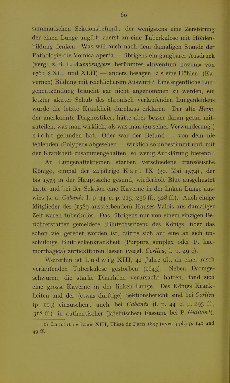 summarischen Sektionsbefund, der wenigstens eine Zerstörung der einen Lunge angibt, zuerst an eine Tuberkulose mit Höhlen- bildung denken. Was will auch nach dem damaligen Stande der Pathologie die Vomica aperta — übrigens ein gangbarer Ausdruck (vergl. z. B. L. Auenbruggers berühmtes »Inventum novum« von 1761 § XLI und XLII) — anders besagen, als eine Höhlen- (Ka- vernen) Bildung mit reichlicherem Auswurf ? Eine eigentliche Lun- genentzündung braucht gar nicht angenommen zu werden, ein letzter akuter Schub des chronisch verlaufenden Lungenleidens würde die letzte Krankheit durchaus erklären. Der alte Heim, der anerkannte Diagnostiker, hätte aber besser daran getan mit- zuteilen, was man wirklich, als was man (zu seiner Verwunderung!) nicht gefunden hat. Oder war der Befund — von dem nie fehlenden »Polypen« abgesehen — wirkhch so unbestimmt und, mit der Krankheit zusammengehalten, so wenig Aufklärung bietend? An Lungenaffektionen starben verschiedene französische Könige, einmal der 24jährige Karl IX (30. Mai 1574), der bis 1573 in der Hauptsache gesund, wiederholt Blut ausgehustet hatte und bei der Sektion eine Kaverne in der linken Lunge aus- wies (s. a. Cahanes 1. p 44 c. p. 215, 236 ff., 528 ff.). Auch einige Mitglieder des (1589 aussterbenden) Hauses Valois aus damaliger Zeit waren tuberkulös. Das, übrigens nur von einem einzigen Be- richterstatter gemeldete »Blutschwitzen« des Königs, über das schon viel geredet worden ist, dürfte sich auf eine an sich un- schuldige Blutfleckenkrankheit (Purpura simplex oder P. hae- morrhagica) zurückführen lassen (vergl. Corlieu, 1. p. 49 c). Weiterhin ist Ludwig XIII, 42 Jahre alt, an einer rasch verlaufenden Tuberkulose gestorben (1643). Neben Darmge- schwüren, die starke Diarrhöen verursacht hatten, fand sich eine grosse Kaverne in der linken Lunge. Des Königs Krank- heiten und der (etwas dürftige) Sektionsbericht sind bei Corlieu (p. 119) einzusehen, auch bei Cahanes (1. p. 44 c. p. 295 ff., 318 ff.), in authentischer (lateinischer) Fassung bei P. Guillon'^), i) La mort de Louis XIII, Thöse de Paris 1897 (avec 3 pl.) p. 141 und 49 ff.