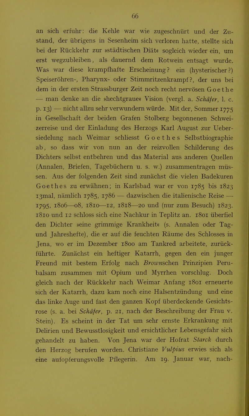 an sich erfuhr: die Kehle war wie zugeschnürt und der Zu- stand, der übrigens in Sesenheim sich verloren hatte, stellte sich bei der Rückkehr zur »städtischen Diät« sogleich wieder ein, um erst wegzubleiben, als dauernd dem Rotwein entsagt wurde. Was war diese krampfhafte Erscheinung? ein (hysterischer?) Speiseröhren-, Phar3^nx- oder Stimmritzenkrampf?, der uns bei dem in der ersten Strassburger Zeit noch recht nervösen Goethe — man denke an die »hechtgraue« Vision (vergl. a. Schäfer, 1. c. p. 13) — nicht allzu sehr verwundem würde. Mit der, Sommer 1775 in Gesellschaft der beiden Grafen Stolberg begonnenen Schwei- zerreise und der Einladung des Herzogs Karl August zur Ueber- siedelung nach Weimar schliesst Goethes Selbstbiographie ab, so dass wir von nun an der reizvollen Schilderung des Dichters selbst entbehren und das Material aus anderen Quellen (Annalen, Briefen, Tagebüchern u. s. w.) zusammentragen müs- sen. Aus der folgenden Zeit sind zunächst die vielen Badekuren Goethes zu erwähnen; in Karlsbad war er von 1785 bis 1823 I3mal, nämlich 1785, 1786 — dazwischen die italienische Reise — 1795, 1806—08, 1810—12, 1818—20 und (nur zum Besuch) 1823. 1810 und 12 schloss sich eine Nachkur in Teplitz an. 1801 überfiel den Dichter »eine grimmige Krankheit« (s. Annalen oder Tag- und Jahreshefte), die er auf die feuchten Räume des Schlosses in Jena, wo er im Dezember 1800 am Tankred arbeitete, zurück- führte. Zunächst ein heftiger Katarrh, gegen den ein junger Freund mit bestem Erfolg nach Brownschen Prinzipien Peru- balsam zusammen mit Opium und Myrrhen vorschlug. Doch gleich nach der Rückkehr nach Weimar Anfang 1801 erneuerte sich der Katarrh, dazu kam noch eine Halsentzündung und eine das linke Auge und fast den ganzen Kopf überdeckende Gesichts- rose (s. a. bei Schäfer, p. 21, nach der Beschreibung der Frau v. Stein). Es scheint in der Tat um sehr ernste Erkrankung mit Delirien und Bewusstlosigkeit und ersichtlicher Lebensgefahr sich gehandelt zu haben. Von Jena war der Hof rat Starck durch den Herzog berufen worden. Christiane Vulpius erwies sich als eine aufopferungsvolle Pflegerin. Am 19. Januar war, nach-