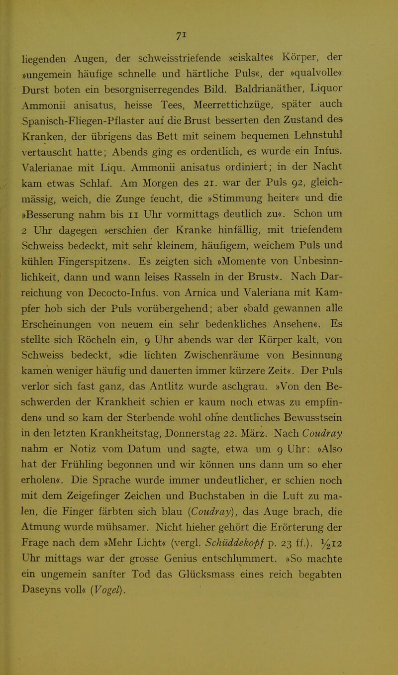 liegenden Augen, der schweisstriefende »eiskalte« Körper, der »ungemein häufige schnelle und härtliche Puls«, der »qualvolle« Durst boten ein besorgniserregendes Bild. Baldrianäther, Liquor Ammonii anisatus, heisse Tees, Meerrettichzüge, später auch Spanisch-Fliegen-Pflaster auf die Brust besserten den Zustand des Kranken, der übrigens das Bett mit seinem bequemen Lehnstuhl vertauscht hatte; Abends ging es ordentlich, es wurde ein Infus. Valerianae mit Liqu. Ammonii anisatus ordiniert; in der Nacht kam etwas Schlaf. Am Morgen des 21. war der Puls 92, gleich- mässig, weich, die Zunge feucht, die »Stimmung heiter« und die »Besserung nahm bis 11 Uhr vormittags deutlich zu«. Schon um 2 Uhr dagegen »erschien der Kranke hinfällig, mit triefendem Schweiss bedeckt, mit sehr kleinem, häufigem, weichem Puls und kühlen Fingerspitzen«. Es zeigten sich »Momente von Unbesinn- hchkeit, dann und wann leises Rasseln in der Brust«. Nach Dar- reichung von Decocto-Infus. von Arnica und Valeriana mit Kam- pfer hob sich der Puls vorübergehend; aber »bald gewannen alle Erscheinungen von neuem ein sehr bedenkliches Ansehen«. Es stellte sich Röcheln ein, 9 Uhr abends war der Körper kalt, von Schweiss bedeckt, »die lichten Zwischenräume von Besinnung kamen weniger häufig und dauerten immer kürzere Zeit«. Der Puls verlor sich fast ganz, das Antlitz wurde aschgrau. »Von den Be- schwerden der Krankheit schien er kaum noch etwas zu empfin- den« und so kam der Sterbende wohl ohne deutliches Bewusstsein in den letzten Krankheitstag, Donnerstag 22. März. Nach Coudray nahm er Notiz vom Datum und sagte, etwa um 9 Uhr: »Also hat der Frühling begonnen und wir können uns dann um so eher erholen«. Die Sprache wurde immer undeutlicher, er schien noch mit dem Zeigefinger Zeichen und Buchstaben in die Luft zu ma- len, die Finger färbten sich blau {Coudray), das Auge brach, die Atmung wurde mühsamer. Nicht hieher gehört die Erörterung der Firage nach dem »Mehr Licht« (vergl. Schüddekopf p. 23 ff.). 14^2 Uhr mittags war der grosse Genius entschlummert. »So machte ein ungemein sanfter Tod das Glücksmass eines reich begabten Daseyns voll« (Fogö/).