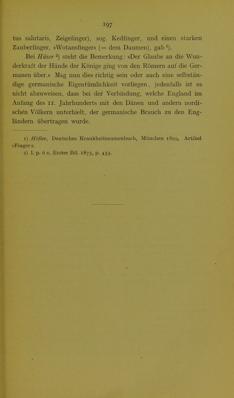 tus salutaxis, Zeigefinger), sog. Kedfinger, und einen starken Zauberfinger, »Wotansfinger« (= dem Daumen), gab^). Bei Häser -) steht die Bemerkung: »Der Glaube an die Wun- derkraft der Hände der Könige ging von den Römern auf die Ger- manen über.« Mag nun dies richtig sein oder auch eine selbstän- dige germanische Eigentümlichkeit vorliegen, jedenfalls ist es nicht abzuweisen, dass bei der Verbindung, welche England im Anfang des ii. Jahrhunderts mit den Dänen und andern nordi- schen Völkern unterhielt, der germanische Brauch zu den Eng- ländern übertragen wurde. 1) Höfler, Deutsches Krankheitsnamenbuch, München 1899, Artikel »Finger «. 2) 1. p. 6 c. Erster Bd. 1875, p. 433.