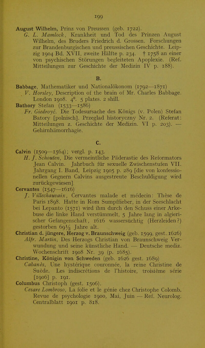 August Wilhelm, Prinz von Preussen (geb. 1722). G. L. Mamlock, Krankheit und Tod des Prinzen August Wilhelm, des Bruders Friedrich d. Grossen. Forschungen zur Brandenburgischen und preussischen Geschichte. Leip- zig 1904 Bd. XVII, zweite Hälfte p. 234. f ^758 an einer von psychischen Störungen begleiteten Apoplexie. (Ref, Mitteilungen zur Geschichte der Medizin IV p. 188). B. Babbage, Mathematiker und Nationalökonom (1792—1871) V. Horsley, Description of the brain of Mr. Charles Babbage. London 1908. 4^. 5 plates. 2 shill. Bathory Stefan (1533—1586) Fr. Giedroyc. Die Todesursache des Königs (v. Polen) Stefan Batory [polnisch]. Przeglad historyczny Nr. 2. (Referat: Mitteilungen z. Geschichte der Medizin. VI p. 203). — Gehirnhämorrhagie. C. Calvin (1509—1564); vergl. p. 143. //. /. Schonten, Die vermeintliche Päderastie des Reformators Jean Calvin. Jahrbuch für sexuelle Zwischenstufen VII. Jahrgang I. Band, Leipzig 1905 p. 289 [die von konfessio- nellen Gegnern Calvins ausgestreute Beschuldigung wird zurückgewiesen]. Cervantes (1547—1616) /. Vülechauvaix, Cervantes malade et medecin: These de Paris 1898. Hatte in Rom Sumpffieber, in der Seeschlacht bei Lepanto (1571) wird ihm durch den Schuss einer Arke- buse die linke Hand verstümmelt, 5 Jahre lang in algieri- scher Gefangenschaft, 1616 wassersüchtig (Herzleiden?) gestorben 691/^ Jahre alt. Christian d. jüngere, Herzog v. Braunschweig (geb. 1599, gest. 1626) Alfr. Martin, Des Herzogs Christian von Braunschweig Ver- wundung und seine künstliche Hand. — Deutsche mediz. Wochenschrift 1908 Nr. 39 (p. 1685). Christine, Königin von Schweden (geb. 1626 gest. 1689) Cabanes, Une hysterique couronnee, la reine Christine de Suede. Les indiscretions de l'histoire, troisieme serie [1906] p. 191. Columbus Christoph (gest. 1506). Cesare Lombroso, La folie et le genie chez Christophe Colomb. Revue de psychologie 1900, Mai, Juin — Ref. Neurolog. Centraiblatt 1901 p. 818.