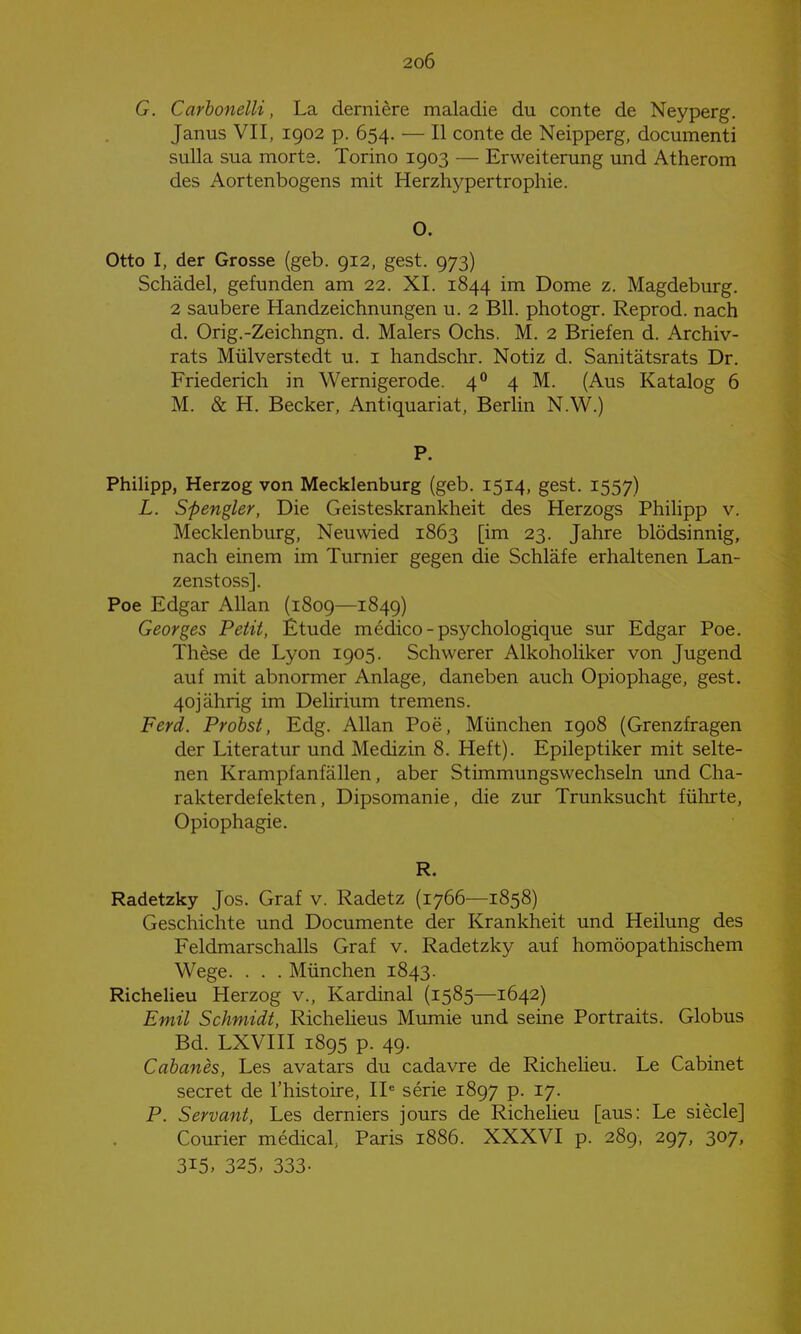 G. Carhonelli, La derniere maladie du conte de Neyperg. Janus VII, 1902 p. 654. — II conte de Neipperg, documenti sulla sua morte. Torino 1903 — Erweiterung und Atherom des Aortenbogens mit Herzhj^pertrophie. O. Otto I, der Grosse (geb. 912, gest. 973) Schädel, gefunden am 22. XI. 1844 im Dome z. Magdeburg. 2 saubere Handzeichnungen u. 2 Bll. photogr. Reprod. nach d. Orig.-Zeichngn. d. Malers Ochs. M. 2 Briefen d. Archiv- rats Mülverstedt u. i handschr. Notiz d. Sanitätsrats Dr. Friederich in Wernigerode. 4 4M. (Aus Katalog 6 M. & H. Becker, Antiquariat, Berlin N.W.) P. Philipp, Herzog von Mecklenburg (geb. 1514, gest. 1557) L. Spengler, Die Geisteskrankheit des Herzogs Phihpp v. Mecklenburg, Neuwied 1863 [im 23. Jahre blödsinnig, nach einem im Turnier gegen die Schläfe erhaltenen Lan- zenstoss]. Poe Edgar Allan (1809—1849) Georges Petit, Etüde medico - psychologique sur Edgar Poe. These de Lyon 1905. Schwerer Alkoholiker von Jugend auf mit abnormer Anlage, daneben auch Opiophage, gest, 40] ährig im Delirium tremens. Ferd. Probst, Edg. Allan Poe, München 1908 (Grenzfragen der Literatur und Medizin 8. Heft). Epileptiker mit selte- nen Krampfanfällen, aber Stimmungswechseln und Cha- rakterdefekten, Dipsomanie, die zur Trunksucht fülirte, Opiophagie. R. Radetzky Jos. Graf v. Radetz (1766—1858) Geschichte und Documente der Krankheit und Heilung des Feldmarschalls Graf v. Radetzky auf homöopathischem Wege. . . . München 1843. Richeheu Herzog v., Kardinal (1585—1642) Emil Schmidt, Richelieus Mumie und seine Portraits. Globus Bd. LXVIII 1895 p. 49. Cahanes, Les avatars du cadavre de Richeheu. Le Cabinet secret de l'histoire, II* serie 1897 p. 17. P. Servant, Les derniers jours de Richelieu [aus: Le siecle] Courier medical, Paris 1886. XXXVI p. 289, 297, 307, 315, 325. 333-